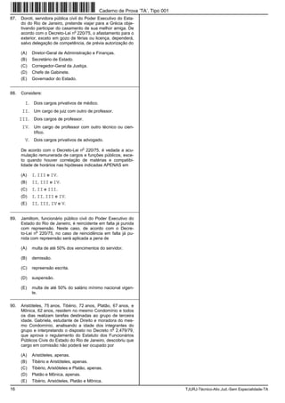 16 TJURJ-Técnico-Ativ.Jud.-Sem Especialidade-TA
87. Doroti, servidora pública civil do Poder Executivo do Esta-
do do Rio de Janeiro, pretende viajar para a Grécia obje-
tivando participar do casamento de sua melhor amiga. De
acordo com o Decreto-Lei n
o
220/75, o afastamento para o
exterior, exceto em gozo de férias ou licença, dependerá,
salvo delegação de competência, de prévia autorização do
(A) Diretor-Geral de Administração e Finanças.
(B) Secretário de Estado.
(C) Corregedor-Geral da Justiça.
(D) Chefe de Gabinete.
(E) Governador do Estado.
_________________________________________________________
88. Considere:
I. Dois cargos privativos de médico.
II. Um cargo de juiz com outro de professor.
III. Dois cargos de professor.
IV. Um cargo de professor com outro técnico ou cien-
tífico.
V. Dois cargos privativos de advogado.
De acordo com o Decreto-Lei n
o
220/75, é vedada a acu-
mulação remunerada de cargos e funções públicos, exce-
to quando houver correlação de matérias e compatibi-
lidade de horários nas hipóteses indicadas APENAS em
(A) I, III e IV.
(B) II, III e IV.
(C) I, II e III.
(D) I, II, III e IV.
(E) II, III, IV e V.
_________________________________________________________
89. Jamiltom, funcionário público civil do Poder Executivo do
Estado do Rio de Janeiro, é reincidente em falta já punida
com repreensão. Neste caso, de acordo com o Decre-
to-Lei n
o
220/75, no caso de reincidência em falta já pu-
nida com repreensão será aplicada a pena de
(A) multa de até 50% dos vencimentos do servidor.
(B) demissão.
(C) repreensão escrita.
(D) suspensão.
(E) multa de até 50% do salário mínimo nacional vigen-
te.
_________________________________________________________
90. Aristóteles, 75 anos, Tibério, 72 anos, Platão, 67 anos, e
Mônica, 62 anos, residem no mesmo Condomínio e todos
os dias realizam tarefas destinadas ao grupo de terceira
idade. Gabriela, estudante de Direito e moradora do mes-
mo Condomínio, analisando a idade dos integrantes do
grupo e interpretando o disposto no Decreto n
o
2.479/79,
que aprova o regulamento do Estatuto dos Funcionários
Públicos Civis do Estado do Rio de Janeiro, descobriu que
cargo em comissão não poderá ser ocupado por
(A) Aristóteles, apenas.
(B) Tibério e Aristóteles, apenas.
(C) Tibério, Aristóteles e Platão, apenas.
(D) Platão e Mônica, apenas.
(E) Tibério, Aristóteles, Platão e Mônica.
Caderno de Prova ’TA’, Tipo 001
 