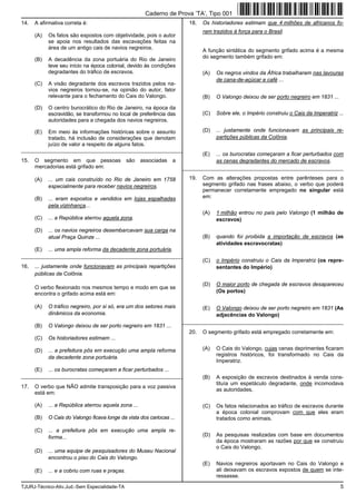 TJURJ-Técnico-Ativ.Jud.-Sem Especialidade-TA 5
14. A afirmativa correta é:
(A) Os fatos são expostos com objetividade, pois o autor
se apoia nos resultados das escavações feitas na
área de um antigo cais de navios negreiros.
(B) A decadência da zona portuária do Rio de Janeiro
teve seu início na época colonial, devido às condições
degradantes do tráfico de escravos.
(C) A visão degradante dos escravos trazidos pelos na-
vios negreiros tornou-se, na opinião do autor, fator
relevante para o fechamento do Cais do Valongo.
(D) O centro burocrático do Rio de Janeiro, na época da
escravidão, se transformou no local de preferência das
autoridades para a chegada dos navios negreiros.
(E) Em meio às informações históricas sobre o assunto
tratado, há inclusão de considerações que denotam
juízo de valor a respeito de alguns fatos.
_________________________________________________________
15. O segmento em que pessoas são associadas a
mercadorias está grifado em:
(A) ... um cais construído no Rio de Janeiro em 1758
especialmente para receber navios negreiros.
(B) ... eram expostos e vendidos em lojas espalhadas
pela vizinhança...
(C) ... a República aterrou aquela zona.
(D) ... os navios negreiros desembarcavam sua carga na
atual Praça Quinze ...
(E) ... uma ampla reforma da decadente zona portuária.
_________________________________________________________
16. ... justamente onde funcionavam as principais repartições
públicas da Colônia.
O verbo flexionado nos mesmos tempo e modo em que se
encontra o grifado acima está em:
(A) O tráfico negreiro, por si só, era um dos setores mais
dinâmicos da economia.
(B) O Valongo deixou de ser porto negreiro em 1831 ...
(C) Os historiadores estimam ...
(D) ... a prefeitura pôs em execução uma ampla reforma
da decadente zona portuária.
(E) ... os burocratas começaram a ficar perturbados ...
_________________________________________________________
17. O verbo que NÃO admite transposição para a voz passiva
está em:
(A) ... a República aterrou aquela zona ...
(B) O Cais do Valongo ficava longe da vista dos cariocas ...
(C) ... a prefeitura pôs em execução uma ampla re-
forma...
(D) ... uma equipe de pesquisadores do Museu Nacional
encontrou o piso do Cais do Valongo.
(E) ... e a cobriu com ruas e praças.
18. Os historiadores estimam que 4 milhões de africanos fo-
ram trazidos à força para o Brasil.
A função sintática do segmento grifado acima é a mesma
do segmento também grifado em:
(A) Os negros vindos da África trabalharam nas lavouras
de cana-de-açúcar e café ...
(B) O Valongo deixou de ser porto negreiro em 1831 ...
(C) Sobre ele, o Império construiu o Cais da Imperatriz ...
(D) ... justamente onde funcionavam as principais re-
partições públicas da Colônia.
(E) ... os burocratas começaram a ficar perturbados com
as cenas degradantes do mercado de escravos.
_________________________________________________________
19. Com as alterações propostas entre parênteses para o
segmento grifado nas frases abaixo, o verbo que poderá
permanecer corretamente empregado no singular está
em:
(A) 1 milhão entrou no país pelo Valongo (1 milhão de
escravos)
(B) quando foi proibida a importação de escravos (as
atividades escravocratas)
(C) o Império construiu o Cais da Imperatriz (os repre-
sentantes do Império)
(D) O maior porto de chegada de escravos desapareceu
(Os portos)
(E) O Valongo deixou de ser porto negreiro em 1831 (As
adjacências do Valongo)
_________________________________________________________
20. O segmento grifado está empregado corretamente em:
(A) O Cais do Valongo, cujas cenas deprimentes ficaram
registros históricos, foi transformado no Cais da
Imperatriz.
(B) A exposição de escravos destinados à venda cons-
tituía um espetáculo degradante, onde incomodava
as autoridades.
(C) Os fatos relacionados ao tráfico de escravos durante
a época colonial comprovam com que eles eram
tratados como animais.
(D) As pesquisas realizadas com base em documentos
da época mostraram as razões por que se construiu
o Cais do Valongo.
(E) Navios negreiros aportavam no Cais do Valongo e
ali deixavam os escravos expostos de quem se inte-
ressasse.
Caderno de Prova ’TA’, Tipo 001
 