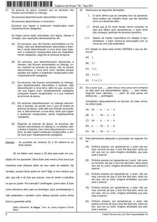 6 TJURJ-Técnico-Ativ.Jud.-Sem Especialidade-TA
21. As pinturas da época mostram que os escravos não
ficavam acorrentados no Valongo.
Os escravos desembarcavam desnutridos e doentes.
Os escravos desconheciam a nova terra.
Escravos que fugiam e acabavam recapturados eram
impiedosamente castigados.
As frases acima estão articuladas com lógica, clareza e
correção, sem repetições desnecessárias, em:
(A) Os escravos, que não ficavam acorrentados no Va-
longo, visto que desembarcavam desnutridos e doen-
tes e ainda desconheciam a nova terra caso fugis-
sem e acabavam recapturados para ser impiedosa-
mente castigados, segundo as pinturas da época.
(B) Os escravos, que desembarcavam desnutridos e
doentes, não ficavam acorrentados no Valongo, co-
mo mostram as pinturas da época, não só porque
desconheciam a nova terra como também porque
aqueles que fugiam e acabavam recapturados eram
impiedosamente castigados.
(C) Os escravos não ficavam acorrentados no Valongo,
pois desembarcados desnutridos e doentes, eles
desconheciam a nova terra, além do que, os escra-
vos que fugiam eram impiedosamente castigados
conquanto fossem recapturados, é o que mostram
as pinturas da época.
(D) Os escravos desembarcavam no Valongo desnutri-
dos e doentes, de acordo com o que se mostra as
pinturas da época, onde eles não ficavam acorrenta-
dos, e desconheciam a nova terra, tanto que fugiam
e acabavam recapturados, sendo impiedosamente
castigados.
(E) Segundo as pinturas da época, os escravos não
ficavam acorrentados no Valongo e, no entanto, des-
nutridos e doentes, bem como desconheciam a nova
terra, se eles fugiam acabavam recapturados, e ain-
da mais eram impiedosamente castigados.
_________________________________________________________
Atenção: As questões de números 22 a 25 referem-se ao
texto abaixo.
Só me faltam seis meses e 28 dias para estar em con-
dições de me aposentar. Deve fazer pelo menos cinco anos que
mantenho este cômputo diário de meu saldo de trabalho. Na
verdade, preciso tanto assim do ócio? Digo a mim mesmo que
não, que não é do ócio que preciso, mas do direito a trabalhar
no que eu quiser. Por exemplo? Jardinagem, quem sabe. É bom
como descanso ativo para os domingos, para contrabalançar a
vida sedentária e também como defesa secreta contra minha
futura e garantida artrite.
(Mário Benedetti. A trégua. Trad. de Joana Angelica D’Avila
Melo)
22. Atente para as seguintes afirmações:
I. O autor afirma que ao completo ócio da aposenta-
doria prefere seu trabalho atual, que ele classifica
como um descanso ativo.
II. Ainda que já há muito tempo venha contando os
dias que faltam para aposentar-se, o autor teme
não conseguir desfrutar de tamanho benefício.
III. Apesar de manter expectativa em relação à apo-
sentadoria, o autor mostra-se preocupado com os
riscos de uma vida sedentária.
Em relação ao texto está correto APENAS o que se afir-
ma em
(A) I.
(B) II.
(C) III.
(D) I e II.
(E) II e III.
_________________________________________________________
23. Diz o autor que ...... pelo menos cinco anos vem contando
os dias para sua aposentadoria (daqui ...... seis meses,
segundo seus cálculos), ...... partir da qual pensa em
dedicar-se ..... jardinagem.
Completam adequadamente as lacunas da frase acima,
na ordem dada:
(A) há - a - a - à
(B) a - há - a - à
(C) há - a - à - a
(D) a - há - à - à
(E) há - há - a - a
_________________________________________________________
24. Está plenamente adequada a pontuação da seguinte fra-
se:
(A) Embora ansioso, por aposentar-se, o autor não pa-
rece convicto de que, o ócio lhe fará bem; tanto as-
sim que vez ou outra imagina atividades, que pas-
sará a exercer.
(B) Embora ansioso por aposentar-se o autor, não pare-
ce convicto, de que o ócio lhe fará bem, tanto assim
que vez ou outra, imagina atividades que passará a
exercer.
(C) Embora ansioso por aposentar-se, o autor, não pa-
rece convicto de que o ócio lhe fará bem, tanto as-
sim que, vez ou outra, imagina atividades, que pas-
sará a exercer.
(D) Embora ansioso por aposentar-se, o autor não pa-
rece convicto de que o ócio lhe fará bem, tanto as-
sim que, vez ou outra, imagina atividades que pas-
sará a exercer.
(E) Embora ansioso, por aposentar-se, o autor não
parece convicto de que o ócio lhe fará bem: tanto as-
sim, que vez ou outra, imagina atividades que pas-
sará a exercer.
Caderno de Prova ’TA’, Tipo 001
 