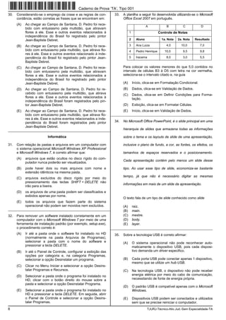 8 TJURJ-Técnico-Ativ.Jud.-Sem Especialidade-TA
30. Considerando-se o emprego da crase e as regras de con-
cordância, estão corretas as frases que se encontram em:
(A) Ao chegar ao Campo de Santana, D. Pedro foi rece-
bido com entusiasmo pela multidão, que atiravam
flores à ele. Esse e outros eventos relacionados à
independência do Brasil foi registrado pelo pintor
Jean-Baptiste Debret.
(B) Ao chegar ao Campo de Santana, D. Pedro foi rece-
bido com entusiasmo pela multidão, que atirava flo-
res à ele. Esse e outros eventos relacionado à inde-
pendência do Brasil foi registrado pelo pintor Jean-
Baptiste Debret.
(C) Ao chegar ao Campo de Santana, D. Pedro foi rece-
bido com entusiasmo pela multidão, que atiravam
flores a ele. Esse e outros eventos relacionados a
independência do Brasil foi registrado pelo pintor
Jean-Baptiste Debret.
(D) Ao chegar ao Campo de Santana, D. Pedro foi re-
cebido com entusiasmo pela multidão, que atirava
flores a ele. Esse e outros eventos relacionados à
independência do Brasil foram registrados pelo pin-
tor Jean-Baptiste Debret.
(E) Ao chegar ao Campo de Santana, D. Pedro foi rece-
bido com entusiasmo pela multidão, que atirava flo-
res à ele. Esse e outros eventos relacionados a inde-
pendência do Brasil foram registrados pelo pintor
Jean-Baptiste Debret.
_________________________________________________________
Informática
31. Com relação às pastas e arquivos em um computador com
o sistema operacional Microsoft Windows XP Professional
e Microsoft Windows 7, é correto afirmar que:
(A) arquivos que estão ocultos no disco rígido do com-
putador nunca poderão ser visualizados.
(B) pode haver dois ou mais arquivos com nome e
extensão idênticos na mesma pasta.
(C) arquivos excluídos do disco rígido por meio do
pressionamento das teclas SHIFT + DELETE não
irão para a lixeira.
(D) os arquivos de uma pasta podem ser classificados e
exibidos apenas por nome.
(E) todos os arquivos que fazem parte do sistema
operacional não podem ser movidos nem excluídos.
_________________________________________________________
32. Para remover um software instalado corretamente em um
computador com o Microsoft Windows 7 por meio de uma
ferramenta de instalação padrão (por exemplo, setup.exe),
o procedimento correto é:
(A) Ir até a pasta onde o software foi instalado no HD
(normalmente na pasta Arquivos de Programas),
selecionar a pasta com o nome do software e
pressionar a tecla DELETE.
(B) Ir até o Painel de Controle, configurar a exibição das
opções por categoria e, na categoria Programas,
selecionar a opção Desinstalar um programa.
(C) Clicar no Menu Iniciar e selecionar a opção Desins-
talar Programas e Recursos.
(D) Selecionar a pasta onde o programa foi instalado no
HD, clicar com o botão direito do mouse sobre a
pasta e selecionar a opção Desinstalar Programa.
(E) Selecionar a pasta onde o programa foi instalado no
HD e pressionar a tecla DELETE. Em seguida, abrir
o Painel de Controle e selecionar a opção Desins-
talar Programas.
33. A planilha a seguir foi desenvolvida utilizando-se o Microsoft
Office Excel 2007 em português.
A B C D
1 Controle de Notas
2 Aluno 1a. Nota 2a. Nota Resultado
3 Ana Luiza 4,0 10,0 7,0
4 Pedro Henrique 10,0 9,5 9,8
5 Iracema 8,0 3,0 5,5
Para colocar os valores menores do que 5,0 contidos no
intervalo de células B3 à D5 com letra na cor vermelha,
seleciona-se o intervalo citado e, na guia
(A) Início, clica-se em Formatação Condicional.
(B) Dados, clica-se em Validação de Dados.
(C) Dados, clica-se em Definir Condições para Forma-
tação.
(D) Exibição, clica-se em Formatar Células.
(E) Início, clica-se em Validação de Dados.
_________________________________________________________
34. No Microsoft Office PowerPoint, é o slide principal em uma
hierarquia de slides que armazena todas as informações
sobre o tema e os layouts de slide de uma apresentação,
inclusive o plano de fundo, a cor, as fontes, os efeitos, os
tamanhos de espaços reservados e o posicionamento.
Cada apresentação contém pelo menos um slide desse
tipo. Ao usar esse tipo de slide, economiza-se bastante
tempo, já que não é necessário digitar as mesmas
informações em mais de um slide da apresentação.
O texto fala de um tipo de slide conhecido como slide
(A) raiz.
(B) main.
(C) mestre.
(D) body.
(E) layer.
_________________________________________________________
35. Sobre a tecnologia USB é correto afirmar:
(A) O sistema operacional não pode reconhecer auto-
maticamente o dispositivo USB, pois cada disposi-
tivo demanda um driver especifico.
(B) Cada porta USB pode conectar apenas 1 dispositivo,
mesmo que se utilize um hub USB.
(C) Na tecnologia USB, o dispositivo não pode receber
energia elétrica por meio do cabo de comunicação,
necessitando de fonte de energia própria.
(D) O padrão USB é compatível apenas com o Microsoft
Windows.
(E) Dispositivos USB podem ser conectados e utilizados
sem que se precise reiniciar o computador.
Caderno de Prova ’TA’, Tipo 001
 