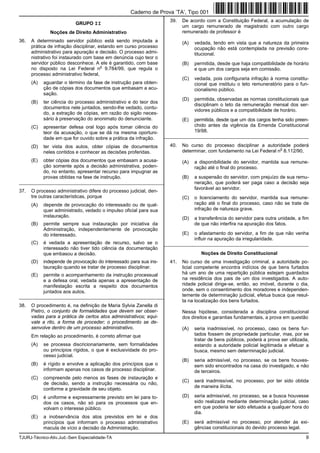 TJURJ-Técnico-Ativ.Jud.-Sem Especialidade-TA 9
GRUPO II
Noções de Direito Administrativo
36. A determinado servidor público está sendo imputada a
prática de infração disciplinar, estando em curso processo
administrativo para apuração e decisão. O processo admi-
nistrativo foi instaurado com base em denúncia cujo teor o
servidor público desconhece. A ele é garantido, com base
no disposto na Lei Federal n
o
9.784/99, que regula o
processo administrativo federal,
(A) aguardar o término da fase de instrução para obten-
ção de cópias dos documentos que embasam a acu-
sação.
(B) ter ciência do processo administrativo e do teor dos
documentos nele juntados, sendo-lhe vedado, contu-
do, a extração de cópias, em razão do sigilo neces-
sário à preservação do anonimato do denunciante.
(C) apresentar defesa oral logo após tomar ciência do
teor da acusação, o que se dá na mesma oportuni-
dade em que for ouvido sobre a prática da infração.
(D) ter vista dos autos, obter cópias de documentos
neles contidos e conhecer as decisões proferidas.
(E) obter cópias dos documentos que embasam a acusa-
ção somente após a decisão administrativa, poden-
do, no entanto, apresentar recurso para impugnar as
provas obtidas na fase de instrução.
_________________________________________________________
37. O processo administrativo difere do processo judicial, den-
tre outras características, porque
(A) depende de provocação do interessado ou de qual-
quer administrado, vedado o impulso oficial para sua
instauração.
(B) permite sempre sua instauração por iniciativa da
Administração, independentemente de provocação
do interessado.
(C) é vedada a apresentação de recurso, salvo se o
interessado não tiver tido ciência da documentação
que embasou a decisão.
(D) independe de provocação do interessado para sua ins-
tauração quando se tratar de processo disciplinar.
(E) permite o acompanhamento da instrução processual
e a defesa oral, vedada apenas a apresentação de
manifestação escrita a respeito dos documentos
juntados aos autos.
_________________________________________________________
38. O procedimento é, na definição de Maria Sylvia Zanella di
Pietro, o conjunto de formalidades que devem ser obser-
vadas para a prática de certos atos administrativos; equi-
vale a rito, a forma de proceder; o procedimento se de-
senvolve dentro de um processo administrativo.
Em relação ao procedimento, é correto afirmar que
(A) se processa discricionariamente, sem formalidades
ou princípios rígidos, o que é exclusividade do pro-
cesso judicial.
(B) é rígido e envolve a aplicação dos princípios que o
informam apenas nos casos de processo disciplinar.
(C) compreende pelo menos as fases de instauração e
de decisão, sendo a instrução necessária ou não,
conforme a gravidade de seu objeto.
(D) é uniforme e expressamente previsto em lei para to-
dos os casos, não só para os processos que en-
volvam o interesse público.
(E) a inobservância dos atos previstos em lei e dos
princípios que informam o processo administrativo
macula de vício a decisão da Administração.
39. De acordo com a Constituição Federal, a acumulação de
um cargo remunerado de magistrado com outro cargo
remunerado de professor é
(A) vedada, tendo em vista que a natureza da primeira
ocupação não está contemplada na previsão cons-
titucional.
(B) permitida, desde que haja compatibilidade de horário
e que um dos cargos seja em comissão.
(C) vedada, pois configuraria infração à norma constitu-
cional que instituiu o teto remuneratório para o fun-
cionalismo público.
(D) permitida, observadas as normas constitucionais que
disciplinam o teto da remuneração mensal dos ser-
vidores públicos e a compatibilidade de horário.
(E) permitida, desde que um dos cargos tenha sido preen-
chido antes da vigência da Emenda Constitucional
19/98.
_________________________________________________________
40. No curso do processo disciplinar a autoridade poderá
determinar, com fundamento na Lei Federal n
o
8.112/90,
(A) a disponibilidade do servidor, mantida sua remune-
ração até o final do processo.
(B) a suspensão do servidor, com prejuízo de sua remu-
neração, que poderá ser paga caso a decisão seja
favorável ao servidor.
(C) o licenciamento do servidor, mantida sua remune-
ração até o final do processo, caso não se trate de
infração de natureza grave.
(D) a transferência do servidor para outra unidade, a fim
de que não interfira na apuração dos fatos.
(E) o afastamento do servidor, a fim de que não venha
influir na apuração da irregularidade.
_________________________________________________________
Noções de Direito Constitucional
41. No curso de uma investigação criminal, a autoridade po-
licial competente encontra indícios de que bens furtados
há um ano de uma repartição pública estejam guardados
na residência dos pais de um dos investigados. A auto-
ridade policial dirige-se, então, ao imóvel, durante o dia,
onde, sem o consentimento dos moradores e independen-
temente de determinação judicial, efetua busca que resul-
ta na localização dos bens furtados.
Nessa hipótese, considerada a disciplina constitucional
dos direitos e garantias fundamentais, a prova em questão
(A) seria inadmissível, no processo, caso os bens fur-
tados fossem de propriedade particular, mas, por se
tratar de bens públicos, poderá a prova ser utilizada,
estando a autoridade policial legitimada a efetuar a
busca, mesmo sem determinação judicial.
(B) seria admissível, no processo, se os bens houves-
sem sido encontrados na casa do investigado, e não
de terceiros.
(C) será inadmissível, no processo, por ter sido obtida
de maneira ilícita.
(D) seria admissível, no processo, se a busca houvesse
sido realizada mediante determinação judicial, caso
em que poderia ter sido efetuada a qualquer hora do
dia.
(E) será admissível no processo, por atender às exi-
gências constitucionais do devido processo legal.
Caderno de Prova ’TA’, Tipo 001
 