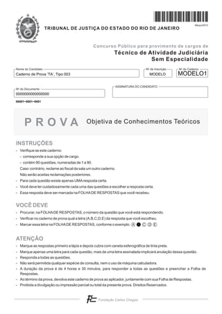 N do Cadernoo
N de Inscriçãoo
ASSINATURA DO CANDIDATO
N do Documentoo
Nome do Candidato
Concurso Público para provimento de cargos de
Março/2012
TRIBUNAL DE JUSTIÇA DO ESTADO DO RIO DE JANEIRO
Técnico de Atividade Judiciária
Sem Especialidade
INSTRUÇÕES
VOCÊ DEVE
ATENÇÃO
- Verifique se este caderno:
- corresponde a sua opção de cargo.
- contém 90 questões, numeradas de 1 a 90.
Caso contrário, reclame ao fiscal da sala um outro caderno.
Não serão aceitas reclamações posteriores.
- Para cada questão existe apenas UMAresposta certa.
- Você deve ler cuidadosamente cada uma das questões e escolher a resposta certa.
- Essa resposta deve ser marcada na FOLHADE RESPOSTAS que você recebeu.
- Procurar, na FOLHADE RESPOSTAS, o número da questão que você está respondendo.
- Verificar no caderno de prova qual a letra (A,B,C,D,E) da resposta que você escolheu.
- Marcar essa letra na FOLHADE RESPOSTAS, conforme o exemplo:
- Marque as respostas primeiro a lápis e depois cubra com caneta esferográfica de tinta preta.
- Marque apenas uma letra para cada questão, mais de uma letra assinalada implicará anulação dessa questão.
- Responda a todas as questões.
- Não será permitida qualquer espécie de consulta, nem o uso de máquina calculadora.
- A duração da prova é de 4 horas e 30 minutos, para responder a todas as questões e preencher a Folha de
Respostas.
- Ao término da prova, devolva este caderno de prova ao aplicador, juntamente com sua Folha de Respostas.
- Proibida a divulgação ou impressão parcial ou total da presente prova. Direitos Reservados.
A C D E
Objetiva de Conhecimentos TeóricosP R O V A
Caderno de Prova ’TA’, Tipo 003 MODELO
0000000000000000
MODELO1
00001−0001−0001
 