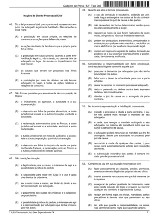 TJURJ-Técnico-Ativ.Jud.-Sem Especialidade-TA 11
Noções de Direito Processual Civil
46. Diz a lei processual civil que a parte será representada em
juízo por advogado legalmente habilitado. São exceções a
essa regra:
(A) a postulação em causa própria, as relações de
consumo e as ações para defesa da posse.
(B) as ações de direito de família em que a própria parte
for a vítima.
(C) a postulação em causa própria, quando a parte tiver
habilitação legal ou, não a tendo, no caso de falta de
advogado no lugar, de recusa ou impedimento dos
que houver.
(D) as causas que devam ser propostas nas férias
forenses.
(E) a postulação por meio de rábulas, se não houver
advogado no lugar, e todas as ações relativas a
relações de consumo.
_________________________________________________________
47. São formas previstas processualmente de composição de
litígios:
(A) o linchamento do agressor, a autotutela e a au-
tocomposição.
(B) o desconto em folha de pensão alimentícia, a tutela
jurisdicional estatal e a autocomposição, excluída a
autotutela.
(C) a reclamação administrativa junto ao Procon, a tutela
jurisdicional estatal e a autotutela, excluída a auto-
composição.
(D) a tutela jurisdicional por meio do Judiciário, a autotu-
tela e a autocomposição, que inclui a transação.
(E) o desconto em folha do imposto de renda por parte
da Receita Federal, a reclamação junto ao Procon e
a tutela jurisdicional do Estado, apenas.
_________________________________________________________
48. São condições da ação:
(A) a legitimidade para a causa, o interesse de agir e a
possibilidade jurídica do pedido.
(B) a capacidade para estar em Juízo e o uso e gozo
dos direitos da cidadania.
(C) ser o autor maior e capaz, ser titular do direito e es-
tar representado por advogado.
(D) o pagamento das custas do processo e a capacida-
de postulatória.
(E) a possibilidade jurídica do pedido, o interesse de agir
e a representação por advogado que tenha procura-
ção nos autos.
49. Quanto aos atos e termos processuais,
(A) o uso do vernáculo é facultativo, podendo ser utili-
zada língua estrangeira nos autos se for do conheci-
mento pessoal do juiz da causa e das partes.
(B) não dependem de forma determinada, senão quan-
do a lei expressamente a exigir.
(C) reputam-se nulos os que forem realizados de outro
modo, atingindo ou não sua finalidade essencial.
(D) podem ser produzidos, transmitidos, armazenados e
assinados por qualquer meio mecânico, excluídos os
meios eletrônicos por ausência de previsão legal.
(E) correm em regra em segredo de justiça, tornando-se
públicos se o juiz autorizar expressamente a publici-
dade, devidamente justificada.
_________________________________________________________
50. Considerada a responsabilidade por dano processual,
será reputado litigante de má-fé aquele que
(A) propuser a demanda por advogado que não tenha
procuração nos autos.
(B) faltar com o dever de urbanidade para com a parte
adversa.
(C) deixar de recorrer no momento processual adequado.
(D) deduzir pretensão ou defesa contra texto expresso
de lei ou fato incontroverso.
(E) ofender o juiz da causa ou o advogado da parte
contrária.
_________________________________________________________
51. No tocante à representação e habilitação processuais,
(A) iniciado o processo e citada a parte contrária, o au-
tor não poderá mais revogar o mandato de seu
advogado.
(B) a parte, que revogar o mandato outorgado a seu
advogado, no mesmo ato constituirá outro que as-
suma o patrocínio da causa.
(C) o advogado poderá renunciar ao mandato que lhe foi
outorgado, desde que autorizado no processo pelo
juiz da causa.
(D) ocorrendo a morte de qualquer das partes, o pro-
cesso será automaticamente extinto sem resolução
de mérito.
(E) a substituição voluntária das partes é sempre ve-
dada pela lei processual civil.
_________________________________________________________
52. Compete ao juiz em sua atuação no processo civil:
(A) fazer pessoalmente as citações, prisões, penhoras,
arrestos e demais diligências próprias de seu ofício.
(B) intervir somente nas causas em que há interesse de
incapazes.
(C) assegurar às partes igualdade de tratamento, velar
pela rápida solução do litígio e prevenir ou reprimir
qualquer ato contrário à dignidade da Justiça.
(D) redigir, em forma legal, os ofícios, mandados, cartas
precatórias e demais atos que pertencem ao seu
ofício.
(E) ter, sob sua guarda e responsabilidade, os autos,
não permitindo como regra que saiam de cartório.
Caderno de Prova ’TA’, Tipo 003
 