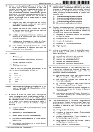 TJURJ-Técnico-Ativ.Jud.-Sem Especialidade-TA 15
79. Mariana é servidora pública do Tribunal de Justiça do Rio
de Janeiro. Após o devido cumprimento de uma carta
precatória eletrônica, tendo em vista tratar-se do Juízo de-
precado, Mariana digitalizou todas as peças geradas du-
rante o cumprimento da ordem para restituição, também
pelo sistema informatizado, ao Juízo deprecante. Porém,
depois da digitalização, Mariana ficou com dúvidas a
respeito do que fazer com as peças físicas. As peças
físicas referidas serão
(A) mantidas pelo prazo de quinze dias em cartório,
sendo posteriormente enviadas ao arquivo geral,
obedecendo a numeração original.
(B) mantidas pelo prazo de cento e oitenta dias a contar
da data do seu enviou e, decorrido este prazo, os
documentos serão descartados.
(C) mantidas pelo prazo de trinta dias a contar da sua
digitalização e, decorrido este prazo, os documen-
tos serão descartados.
(D) imediatamente descartadas em razão da oficiali-
dade conferida por lei aos documentos eletrônicos.
(E) serão mantidas pelo prazo de noventa dias a contar
da sua digitalização e, decorrido este prazo, os
documentos serão descartados.
_________________________________________________________
80. Considere:
I. Nome do Juiz.
II. Nome das partes e dos respectivos advogados.
III. Nome e assinatura do servidor.
IV. Matrícula do servidor.
O termo de conclusão mencionará, além da data e do nú-
mero do feito, os itens indicados APENAS em
(A) I e III.
(B) I, III e IV.
(C) I, II e III.
(D) II, III e IV.
(E) II e IV.
_________________________________________________________
Atenção: As questões de números 81 a 86 referem-se ao Có-
digo de Organização e Divisão Judiciárias do Esta-
do do Rio de Janeiro.
81. A comarca X do Rio de Janeiro possui população de
oitenta mil habitantes, sendo vinte e cinco mil eleitores. O
seu movimento forense anual é de dois mil feitos judiciais
e a sua receita tributária municipal é vinte mil vezes supe-
rior ao salário mínimo vigente na comarca da capital. A
Comarca X, para a elevação de comarca à segunda
entrância,
(A) não possui o requisito essencial no tocante à receita
tributária municipal.
(B) possui todos os requisitos essenciais.
(C) deveria possuir no mínimo trinta mil eleitores.
(D) não possui o requisito essencial no tocante à popu-
lação mínima.
(E) não possui o requisito essencial no tocante à movi-
mentação forense anual.
82. Leucósia, advogada militante na capital do Rio de Janeiro,
pretende passar a virada de ano em Búzios, já que possui
uma casa na praia de Geribá. Assim, consultou o Código
de Organização e Divisão Judiciárias e descobriu que os
prazos processuais ficarão suspensos no período com-
preendido entre
(A) 18 de dezembro e 6 de janeiro, inclusive.
(B) 18 de dezembro e 5 de janeiro, inclusive.
(C) 23 de dezembro e 8 de janeiro, inclusive.
(D) 20 de dezembro e 8 de janeiro, inclusive.
(E) 20 de dezembro e 6 de janeiro, inclusive.
_________________________________________________________
83. Considere hipoteticamente que o Tribunal de Justiça pre-
tende alterar o número de seus membros. Atendendo aos
requisitos legais, a alteração do número de membros do
referido Tribunal depende de proposta do
(A) Presidente do Tribunal em conjunto com o Correge-
dor-Geral da Justiça.
(B) Corregedor Geral da Justiça, exclusivamente.
(C) Conselho da Magistratura.
(D) Presidente do Tribunal, exclusivamente.
(E) Órgão Especial.
_________________________________________________________
84. Lindoval foi nomeado, no Tribunal de Justiça, Corregedor-
Geral da Justiça e, sendo assim, em razão de seu cargo,
visitará, em correição
(A) extraordinária, pelo menos sete comarcas.
(B) ordinária, pelo menos sete comarcas.
(C) ordinária, pelo menos três comarcas.
(D) ordinária, pelo menos dez comarcas.
(E) extraordinária, pelo menos cinco comarcas.
_________________________________________________________
85. Apolo é desembargador do Tribunal de Justiça. Seus ven-
cimentos, sem o cômputo das vantagens de caráter pes-
soal ou de natureza transitória, serão fixados por lei, em
quantia não inferior aos vencimentos
(A) dos Secretários de Estado, nem superior aos dos
Ministros do Supremo Tribunal Federal.
(B) dos Deputados Estaduais, nem superior aos do
Governador de Estado.
(C) do Governador de Estado, nem superior aos dos
Ministros do Superior Tribunal de Justiça.
(D) dos desembargadores dos Tribunais Regionais Fe-
derais, nem superior aos dos Ministros do Supremo
Tribunal Federal.
(E) dos desembargadores dos Tribunais Regionais Fe-
derais, nem superior aos dos Ministros do Superior
Tribunal de Justiça.
_________________________________________________________
86. Orfeu é desembargador do Tribunal de Justiça do Estado
do Rio de Janeiro; Cratos é juiz de direito da 3
a
Vara Cível
do Foro Central da Comarca da Capital do Estado do Rio
de Janeiro. As licenças de Orfeu e de Cratos serão con-
cedidas pelo
(A) Corregedor-Geral da Justiça.
(B) Presidente do Tribunal de Justiça e Órgão Especial
do Tribunal de Justiça.
(C) Conselho da Magistratura e Órgão Especial do Tri-
bunal de Justiça, respectivamente.
(D) Órgão Especial do Tribunal de Justiça e Conselho
da Magistratura, respectivamente.
(E) Órgão Especial do Tribunal de Justiça.
Caderno de Prova ’TA’, Tipo 003
 