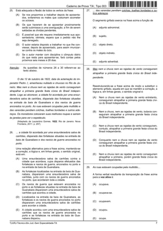 TJURJ-Técnico-Ativ.Jud.-Sem Especialidade-TA 7
25. Está adequada a flexão de todos os verbos da frase:
(A) Se nos propormos a trabalhar depois de aposenta-
dos, evitaremos os males que costumam acometer
os ociosos.
(B) Os que haverem de se aposentar proximamente
serão submissos a uma averiguação, a fim de serem
saldadas as dívidas pendentes.
(C) É possível que ele requera imediatamente sua apo-
sentadoria; otimista, espera que o pedido não lhe
seja denegado.
(D) O autor estaria disposto a trabalhar no que lhe con-
viesse, depois de aposentado, para assim imunizar-
se contra os males do ócio.
(E) Se o autor manter com disciplina o cômputo diário
do que resta para aposentar-se, fará contas pelos
próximos seis meses e 28 dias.
_________________________________________________________
Atenção: As questões de números 26 a 30 referem-se ao
texto abaixo.
O dia 12 de outubro de 1822, data da aclamação do im-
perador Pedro I, amanheceu nublado e chuvoso no Rio de Ja-
neiro. Mas nem a chuva nem as rajadas de vento conseguiram
atrapalhar a primeira grande festa cívica do Brasil indepen-
dente. Logo ao alvorecer, a cidade foi acordada por uma ensur-
decedora salva de canhões, disparada das fortalezas situadas
na entrada da baía de Guanabara e dos navios de guerra
ancorados no porto. As ruas estavam ocupadas pela multidão e
das varandas pendiam colchas, toalhas bordadas e outros ade-
reços. Os moradores colocaram suas melhores roupas e saíram
às janelas para ver o espetáculo.
(Adaptado de Laurentino Gomes. 1822. Rio de Janeiro: Nova
Fronteira, 2011. p. 207)
26. ... a cidade foi acordada por uma ensurdecedora salva de
canhões, disparada das fortalezas situadas na entrada da
baía de Guanabara e dos navios de guerra ancorados no
porto.
Uma redação alternativa para a frase acima, mantendo-se
a correção, a lógica e, em linhas gerais, o sentido original,
está em:
(A) Uma ensurdecedora salva de canhões contra a
cidade que acordava, cujos disparos efetuados das
fortalezas e navios de guerra, ancorados no porto e
na entrada da baía de Guanabara.
(B) As fortalezas localizadas na entrada da baía de Gua-
nabara, dispararam uma ensurdecedora salva de
canhões, junto com os navios de guerra ancorados
no porto, que acordaram toda a cidade.
(C) Os navios de guerra que estavam ancorados no
porto e as fortalezas situadas na entrada da baía de
Guanabara dispararam uma ensurdecedora salva de
canhões que acordou a cidade.
(D) Localizados na entrada da baía de Guanabara, as
fortalezas e os navios de guerra ancorados no porto
dispararam uma ensurdecedora salva de canhões
para acordar a cidade.
(E) A cidade acordou com uma ensurdecedora salva de
canhões que os navios de guerra ancorados no
porto e as fortalezas na entrada da baía de Gua-
nabara disparou.
27. ... das varandas pendiam colchas, toalhas bordadas e ou-
tros adereços.
O segmento grifado exerce na frase acima a função de
(A) adjunto adnominal.
(B) sujeito.
(C) objeto direto.
(D) objeto indireto.
(E) adjunto adverbial.
_________________________________________________________
28. Mas nem a chuva nem as rajadas de vento conseguiram
atrapalhar a primeira grande festa cívica do Brasil inde-
pendente.
Reestruturando-se a frase acima de modo a substituir o
elemento grifado, aquela em que se mantêm a correção, a
lógica e, em linhas gerais, o sentido original é:
(A) Nem a chuva nem as rajadas de vento entretanto,
conseguiram atrapalhar a primeira grande festa cívi-
ca do Brasil independente.
(B) Nem a chuva, nem as rajadas de vento, todavia con-
seguiram atrapalhar a primeira grande festa cívica
do Brasil independente.
(C) Nem a chuva nem as rajadas de vento conseguiram,
contudo, atrapalhar a primeira grande festa cívica do
Brasil independente.
(D) Conquanto nem a chuva nem as rajadas de vento
conseguiram atrapalhar a primeira grande festa cívi-
ca do Brasil independente.
(E) Nem a chuva nem as rajadas de vento conseguiram
atrapalhar a primeira, porém grande festa cívica do
Brasil independente.
_________________________________________________________
29. As ruas estavam ocupadas pela multidão...
A forma verbal resultante da transposição da frase acima
para a voz ativa é:
(A) ocupava.
(B) ocupava-se.
(C) ocupavam.
(D) ocupou.
(E) ocupa.
Caderno de Prova ’TA’, Tipo 003
 