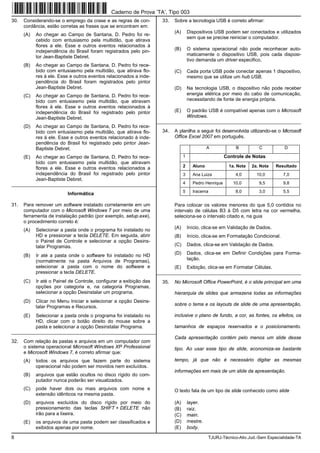 8 TJURJ-Técnico-Ativ.Jud.-Sem Especialidade-TA
30. Considerando-se o emprego da crase e as regras de con-
cordância, estão corretas as frases que se encontram em:
(A) Ao chegar ao Campo de Santana, D. Pedro foi re-
cebido com entusiasmo pela multidão, que atirava
flores a ele. Esse e outros eventos relacionados à
independência do Brasil foram registrados pelo pin-
tor Jean-Baptiste Debret.
(B) Ao chegar ao Campo de Santana, D. Pedro foi rece-
bido com entusiasmo pela multidão, que atirava flo-
res à ele. Esse e outros eventos relacionados a inde-
pendência do Brasil foram registrados pelo pintor
Jean-Baptiste Debret.
(C) Ao chegar ao Campo de Santana, D. Pedro foi rece-
bido com entusiasmo pela multidão, que atiravam
flores à ele. Esse e outros eventos relacionados à
independência do Brasil foi registrado pelo pintor
Jean-Baptiste Debret.
(D) Ao chegar ao Campo de Santana, D. Pedro foi rece-
bido com entusiasmo pela multidão, que atirava flo-
res à ele. Esse e outros eventos relacionado à inde-
pendência do Brasil foi registrado pelo pintor Jean-
Baptiste Debret.
(E) Ao chegar ao Campo de Santana, D. Pedro foi rece-
bido com entusiasmo pela multidão, que atiravam
flores a ele. Esse e outros eventos relacionados a
independência do Brasil foi registrado pelo pintor
Jean-Baptiste Debret.
_________________________________________________________
Informática
31. Para remover um software instalado corretamente em um
computador com o Microsoft Windows 7 por meio de uma
ferramenta de instalação padrão (por exemplo, setup.exe),
o procedimento correto é:
(A) Selecionar a pasta onde o programa foi instalado no
HD e pressionar a tecla DELETE. Em seguida, abrir
o Painel de Controle e selecionar a opção Desins-
talar Programas.
(B) Ir até a pasta onde o software foi instalado no HD
(normalmente na pasta Arquivos de Programas),
selecionar a pasta com o nome do software e
pressionar a tecla DELETE.
(C) Ir até o Painel de Controle, configurar a exibição das
opções por categoria e, na categoria Programas,
selecionar a opção Desinstalar um programa.
(D) Clicar no Menu Iniciar e selecionar a opção Desins-
talar Programas e Recursos.
(E) Selecionar a pasta onde o programa foi instalado no
HD, clicar com o botão direito do mouse sobre a
pasta e selecionar a opção Desinstalar Programa.
_________________________________________________________
32. Com relação às pastas e arquivos em um computador com
o sistema operacional Microsoft Windows XP Professional
e Microsoft Windows 7, é correto afirmar que:
(A) todos os arquivos que fazem parte do sistema
operacional não podem ser movidos nem excluídos.
(B) arquivos que estão ocultos no disco rígido do com-
putador nunca poderão ser visualizados.
(C) pode haver dois ou mais arquivos com nome e
extensão idênticos na mesma pasta.
(D) arquivos excluídos do disco rígido por meio do
pressionamento das teclas SHIFT + DELETE não
irão para a lixeira.
(E) os arquivos de uma pasta podem ser classificados e
exibidos apenas por nome.
33. Sobre a tecnologia USB é correto afirmar:
(A) Dispositivos USB podem ser conectados e utilizados
sem que se precise reiniciar o computador.
(B) O sistema operacional não pode reconhecer auto-
maticamente o dispositivo USB, pois cada disposi-
tivo demanda um driver especifico.
(C) Cada porta USB pode conectar apenas 1 dispositivo,
mesmo que se utilize um hub USB.
(D) Na tecnologia USB, o dispositivo não pode receber
energia elétrica por meio do cabo de comunicação,
necessitando de fonte de energia própria.
(E) O padrão USB é compatível apenas com o Microsoft
Windows.
_________________________________________________________
34. A planilha a seguir foi desenvolvida utilizando-se o Microsoft
Office Excel 2007 em português.
A B C D
1 Controle de Notas
2 Aluno 1a. Nota 2a. Nota Resultado
3 Ana Luiza 4,0 10,0 7,0
4 Pedro Henrique 10,0 9,5 9,8
5 Iracema 8,0 3,0 5,5
Para colocar os valores menores do que 5,0 contidos no
intervalo de células B3 à D5 com letra na cor vermelha,
seleciona-se o intervalo citado e, na guia
(A) Início, clica-se em Validação de Dados.
(B) Início, clica-se em Formatação Condicional.
(C) Dados, clica-se em Validação de Dados.
(D) Dados, clica-se em Definir Condições para Forma-
tação.
(E) Exibição, clica-se em Formatar Células.
_________________________________________________________
35. No Microsoft Office PowerPoint, é o slide principal em uma
hierarquia de slides que armazena todas as informações
sobre o tema e os layouts de slide de uma apresentação,
inclusive o plano de fundo, a cor, as fontes, os efeitos, os
tamanhos de espaços reservados e o posicionamento.
Cada apresentação contém pelo menos um slide desse
tipo. Ao usar esse tipo de slide, economiza-se bastante
tempo, já que não é necessário digitar as mesmas
informações em mais de um slide da apresentação.
O texto fala de um tipo de slide conhecido como slide
(A) layer.
(B) raiz.
(C) main.
(D) mestre.
(E) body.
Caderno de Prova ’TA’, Tipo 003
 