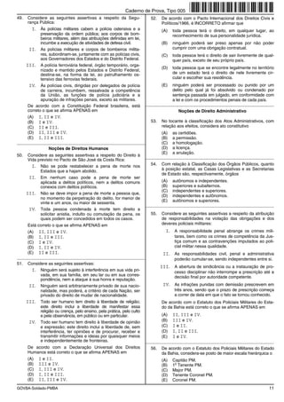 Caderno de Prova, Tipo 005
49.   Considere as seguintes assertivas a respeito da Segu-                52.   De acordo com o Pacto Internacional dos Direitos Civis e
      rança Pública:                                                             Políticos/1966, é INCORRETO afirmar que
         I. Às polícias militares cabem a polícia ostensiva e a                  (A)   toda pessoa terá o direito, em qualquer lugar, ao
              preservação da ordem pública; aos corpos de bom-                         reconhecimento de sua personalidade jurídica.
              beiros militares, além das atribuições definidas em lei,
              incumbe a execução de atividades de defesa civil.                  (B)   ninguém poderá ser preso apenas por não poder
        II. As polícias militares e corpos de bombeiros milita-                        cumprir com uma obrigação contratual.
              res, subordinam-se, juntamente com as polícias civis,              (C)   toda pessoa terá o direito de sair livremente de qual-
              aos Governadores dos Estados e do Distrito Federal.                      quer país, exceto de seu próprio país.
      III. A polícia ferroviária federal, órgão temporário, orga-
                                                                                 (D)   toda pessoa que se encontre legalmente no território
              nizado e mantido pelos Estados e Distrito Federal,
              destina-se, na forma da lei, ao patrulhamento os-                        de um estado terá o direito de nele livremente cir-
              tensivo das ferrovias federais.                                          cular e escolher sua residência.
        IV. Às polícias civis, dirigidas por delegados de polícia                (E)   ninguém poderá ser processado ou punido por um
              de carreira, incumbem, ressalvada a competência                          delito pelo qual já foi absolvido ou condenado por
              da União, as funções de polícia judiciária e a                           sentença passada em julgado, em conformidade com
              apuração de infrações penais, exceto as militares.                       a lei e com os procedimentos penais de cada país.
       De acordo com a Constituição Federal brasileira, está             _________________________________________________________
       correto o que se afirma APENAS em                                                  Noções de Direito Administrativo
      (A)    I, II e IV.
      (B)    I e IV.                                                       53.   No tocante à classificação dos Atos Administrativos, com
      (C)    II e III.                                                           relação aos efeitos, considera ato constitutivo
      (D)    II, III e IV.                                                       (A)   as certidões.
      (E)    I, II e III.                                                        (B)   a permissão.
_________________________________________________________                        (C)   a homologação.
                  Noções de Direitos Humanos                                     (D)   a licença.
                                                                                 (E)   a anulação.
50.    Considere as seguintes assertivas a respeito do Direito à
                                                                         _________________________________________________________
       Vida previsto no Pacto de São José da Costa Rica:
         I. Não se pode restabelecer a pena de morte nos                   54.   Com relação à Classificação dos Órgãos Públicos, quanto
             Estados que a hajam abolido.                                        à posição estatal, as Casas Legislativas e as Secretarias
                                                                                 de Estado são, respectivamente, órgãos
       II. Em nenhum caso pode a pena de morte ser
             aplicada a delitos políticos, nem a delitos comuns                  (A)   autônomos e independentes.
             conexos com delitos políticos.                                      (B)   superiores e subalternos.
                                                                                 (C)   independentes e superiores.
      III. Não se deve impor a pena de morte a pessoa que,
                                                                                 (D)   independentes e autônomos.
             no momento da perpetração do delito, for menor de
                                                                                 (E)   autônomos e superiores.
             vinte e um anos, ou maior de sessenta.
                                                                         _________________________________________________________
       IV. Toda pessoa condenada à morte tem direito a
             solicitar anistia, indulto ou comutação da pena, os           55.   Considere as seguintes assertivas a respeito da atribuição
             quais podem ser concedidos em todos os casos.                       de responsabilidades na violação das obrigações e dos
      Está correto o que se afirma APENAS em                                     deveres policiais militares:
      (A)    II, III e IV.                                                         I. A responsabilidade penal abrange os crimes mili-
      (B)    I, II e III.                                                               tares, bem como os crimes de competência da Jus-
      (C)    I e IV.                                                                    tiça comum e as contravenções imputados ao poli-
      (D)    I, II e IV.                                                                cial militar nessa qualidade.
      (E)    II e III.                                                            II. As responsabilidades civil, penal e administrativa
_________________________________________________________                               poderão cumular-se, sendo independentes entre si.
51.    Considere as seguintes assertivas:
                                                                                 III. A abertura de sindicância ou a instauração de pro-
        I. Ninguém será sujeito à interferência em sua vida pri-                        cesso disciplinar não interrompe a prescrição até a
             vada, em sua família, em seu lar ou em sua corres-                         decisão final por autoridade competente.
             pondência, nem a ataque à sua honra e reputação.
       II. Ninguém será arbitrariamente privado de sua nacio-                     IV. As infrações punidas com demissão prescrevem em
             nalidade, mas poderá, a critério de cada Nação, ser                        três anos, sendo que o prazo de prescrição começa
             privado do direito de mudar de nacionalidade.                              a correr da data em que o fato se tornou conhecido.
      III. Todo ser humano tem direito à liberdade de religião;                  De acordo com o Estatuto dos Policiais Militares do Esta-
             este direito inclui a liberdade de manifestar essa                  do da Bahia está correto o que se afirma APENAS em
             religião ou crença, pelo ensino, pela prática, pelo culto
             e pela observância, em público ou em particular.                    (A)   II, III e IV.
       IV. Todo ser humano tem direito à liberdade de opinião                    (B)   III e IV.
             e expressão; este direito inclui a liberdade de, sem                (C)   I e II.
             interferência, ter opiniões e de procurar, receber e                (D)   I, II e III.
             transmitir informações e ideias por quaisquer meios                 (E)   I e IV.
             e independentemente de fronteiras.                          _________________________________________________________
      De acordo com a Declaração Universal dos Direitos                    56.   De acordo com o Estatuto dos Policiais Militares do Estado
      Humanos está correto o que se afirma APENAS em                             da Bahia, considera-se posto de maior escala hierárquica o
      (A)    I e II.                                                             (A)   Capitão PM.
      (B)    III e IV.                                                           (B)
                                                                                        o
                                                                                       1 Tenente PM.
      (C)    I, III e IV.                                                        (C)   Major PM.
      (D)    I, II e III.                                                        (D)   Tenente Coronel PM.
      (E)    II, III e IV.                                                       (E)   Coronel PM.
GOVBA-Soldado-PMBA                                                                                                                        11
 