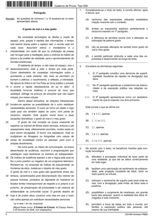 Caderno de Prova, Tipo 005
                                                                        1.   Considerando-se o título do texto, é correto afirmar, após
                             Português                                       a leitura, que

Atenção: As questões de números 1 a 10 baseiam-se no texto                   (A)   nenhuma das expressões utilizadas estabelece
         apresentado abaixo.                                                       relação coerente com o contexto.

                 O gosto do mal e o mau gosto                                (B)   ambas as expressões explicam perfeitamente o
                                                                                                          o
                                                                                   raciocínio exposto no 1 parágrafo.

             Na sociedade tecnológica se desfaz a noção de                   (C)   a diferença de sentidos ocorre com a alteração na
     espaço, pois, graças à rapidez das informações, o tempo                       colocação da palavra gosto.
     real exerce tirania sobre o espaço real: o mundo está em
     cada local. Assumem relevo o imediatismo e a                            (D)   não se percebe alteração de sentido entre gosto do
                                                                                   mal e mau gosto.
5    interatividade, em razão de que na civilização da pressa
     não há lugar para a meditação, para a vivência do hábito da
                                                                             (E)   o sentido particular atribuído a cada uma das ex-
     leitura e da análise da realidade, para o aprofundamento de                   pressões é desenvolvido ao longo do texto.
     dúvidas existenciais.                                            _________________________________________________________
             O habitante do tempo, e não mais do espaço, vive o         2.   Considere as afirmativas seguintes:
10   desenraizamento: está a todo o tempo em toda parte.
     Como destinatário de completas informações sobre o                        I. O 1o parágrafo constitui uma denúncia da superfi-
     acontecido a cada instante, não mais se permitem ao                            cialidade resultante da rapidez na divulgação dos
     homem o silêncio, o recolhimento, a reflexão, a intimidade.                    fatos.
     Na época do Orkut e do YouTube se torna público o privado
                                                                              II. No 2o parágrafo aponta-se o predomínio da exterio-
15   e ocorre a rápida obsolescência do up to date*. A
                                                                                    ridade e da exposição pública nas relações so-
     sociedade torna-se histérica à procura do novo que                             ciais.
     satisfaça, sôfrega na procura de emoções que não sejam
     virtuais, por meios virtuais.                                           III. O 3o parágrafo apresenta-se como um desdobra-
             Dentro dessa atmosfera, as relações interpessoais                      mento do que foi exposto nos dois primeiros.
20   fundam-se apenas na possibilidade de o outro satisfazer
     necessidades sensíveis. O outro se torna um objeto e logo               Está correto o que se afirma em
     cada qual vira também objeto do outro, com perda do
                                                                             (A)   I e III, apenas.
     recíproco respeito. Este quadro moral levou a duas
     situações dramáticas: o gosto do mal e o mau gosto.
                                                                             (B)   I, II e III.
25           O gosto do mal consiste na busca crescente de
     registros na internet de filmes sobre sevícias, torturas e até
                                                                             (C)   II, apenas.
     assassinatos reais, efetivamente ocorridos, muitas vezes só
     para serem divulgados. O horror vira espetáculo. Hoje se
                                                                             (D)   I e II, apenas.
     multiplicam as filmagens ou fotografias com celular de
30   cenas de brutalidade contra as pessoas, para puro e                     (E)   II e III, apenas.
     simples divertimento.                                            _________________________________________________________
             De outra parte, os meios de comunicação, na busca
                                                                        3.   De acordo com o texto, os benefícios trazidos pela evo-
     desenfreada de audiência, recorrem a programações que                   lução tecnológica
     satisfaçam mais facilmente os instintos do telespectador.
35   Os índices de audiência passam a ser a régua pela qual se               (A)   dificultam a percepção individual de fazer parte de
                                                                                   uma realidade, já que ela se altera continuamente
     faz o juízo positivo ou negativo de um programa televisivo.                   em todo lugar.
     Rompem-se, na conquista de índices de popularidade, as
     fronteiras da ética. Instala-se o império do mau gosto.                 (B)   facilitam uma valorização do sentimento de solidarie-
     O gosto do mal e o mau gosto são igualmente sinais dos                        dade, pela projeção constante de fatos, tanto os
                                                                                   reais quanto os virtuais.
40 tempos, caracterizados pela decomposição dos valores da
     pessoa humana, portadora de dignidade só realizável se                  (C)   reforçam o sentimento de orgulho pelo local onde se
     fixados limites intransponíveis de respeito a si próprio e ao                 vive, com a divulgação, pela mídia, de fatos reais e
                                                                                   positivos.
     próximo, de preservação da privacidade e de vivência da
     solidariedade na comunhão social. O grande desafio de                   (D)   possibilitam o surgimento de incertezas, em grande
45 hoje é de ordem ética: construir uma vida em que o outro                        parte das pessoas, quanto à realidade dos fatos di-
                                                                                   vulgados a todo momento.
     não valha apenas por satisfazer necessidades sensíveis.
       *up to date = em dia, atualizado.                                     (E)   permitem a troca de ideias em todo o mundo, por
       (Miguel Reale Junior. O Estado de S.Paulo, A2 Espaço Aberto,                facilitar a exposição pública das pessoas, até
       2 de fevereiro de 2008, com adaptações)                                     mesmo de sua intimidade.
2                                                                                                                  GOVBA-Soldado-PMBA
 