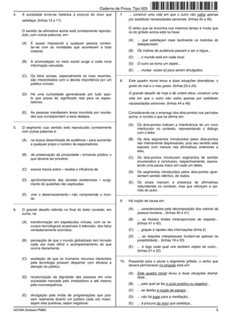 Caderno de Prova, Tipo 005
4.   A sociedade torna-se histérica à procura do novo que             7.    ... construir uma vida em que o outro não valha apenas
     satisfaça. (linhas 15 a 17)                                            por satisfazer necessidades sensíveis. (linhas 45 e 46)

                                                                            O verbo que se encontra nos mesmos tempo e modo que
     O sentido da afirmativa acima está corretamente reprodu-               os do grifado acima está na frase:
     zido, com outras palavras, em:
                                                                            (A)   ... que satisfaçam mais facilmente os instintos do
     (A)   É quase impossível a qualquer pessoa conten-                           telespectador.
           tar-se com as novidades que acontecem a todo
           instante.                                                        (B)   Os índices de audiência passam a ser a régua...
                                                                            (C)   ... o mundo está em cada local.
     (B)   A acomodação no meio social surge a cada nova
                                                                            (D)   O outro se torna um objeto...
           informação veiculada.
                                                                            (E)   ... muitas vezes só para serem divulgados.
                                                                   _________________________________________________________
     (C)   Os fatos sociais, especialmente os mais recentes,
           são interpretados com a devida importância por um          8.    Este quadro moral levou a duas situações dramáticas: o
           público curioso.
                                                                            gosto do mal e o mau gosto. (linhas 23 e 24)

     (D)   Há uma curiosidade generalizada por tudo aqui-                   O grande desafio de hoje é de ordem ética: construir uma
           lo que possa ter significado real para os espec-                 vida em que o outro não valha apenas por satisfazer
           tadores.                                                         necessidades sensíveis. (linhas 44 a 46)

     (E)   As pessoas manifestam ânsia incontida por novida-                Considerando-se o emprego dos dois-pontos nos períodos
           des que correspondam a seus desejos.                             acima, é correto o que se afirma em:
_________________________________________________________
                                                                            (A)   Os dois-pontos indicam a interferência de um novo
5.   O segmento cujo sentido está reproduzido corretamente                        interlocutor no contexto, representando o diálogo
     com outras palavras é:                                                       com o leitor.

     (A)   na busca desenfreada de audiência = para aumentar                (B)   Os dois segmentos introduzidos pelos dois-pontos
           a qualquer preço o número de espectadores                              são inteiramente dispensáveis, pois seu sentido está
                                                                                  exposto com clareza nas afirmativas anteriores a
                                                                                  eles.
     (B)   de preservação da privacidade = tornando público o
           que deveria ser privativo                                        (C)   Os dois-pontos introduzem segmentos de sentido
                                                                                  enumerativo e conclusivo, respectivamente, assina-
                                                                                  lando uma pausa maior em cada um deles.
     (C)   exerce tirania sobre = recebe a influência de
                                                                            (D)   Os segmentos introduzidos pelos dois-pontos apre-
                                                                                  sentam sentido idêntico, de realce.
     (D)   aprofundamento das dúvidas existenciais = surgi-
           mento de questões não explicadas                                 (E)   Os sinais marcam a presença de afirmativas
                                                                                  redundantes no contexto, mas que reforçam a opi-
                                                                                  nião do autor.
     (E)   vive o desenraizamento = não compreende o mun-          _________________________________________________________
           do
                                                                      9.    Há noção de causa em:
_________________________________________________________

6.   O grande desafio referido no final do texto consiste, em               (A)   ... caracterizados pela decomposição dos valores da
     suma, na                                                                     pessoa humana... (linhas 40 e 41)
                                                                            (B)   ... se fixados limites intransponíveis de respeito...
     (A)   transformação em espetáculos virtuais, com os re-                      (linhas 41 e 42)
           cursos tecnológicos acessíveis à televisão, dos fatos
           verdadeiramente ocorridos.                                       (C)   ... graças à rapidez das informações (linha 2).
                                                                            (D)   ... as relações interpessoais fundam-se apenas na
     (B)   percepção de que o mundo globalizado tem tornado                       possibilidade... (linhas 19 e 20)
           cada vez mais difícil o acompanhamento do que
           ocorre diariamente.                                              (E)   ... e logo cada qual vira também objeto do outro...
                                                                                  (linhas 21 e 22)
                                                                   _________________________________________________________
     (C)   aceitação de que os inúmeros recursos oferecidos
           pela tecnologia possam despertar com eficácia a            10.   Passando para o plural o segmento grifado, o verbo que
           atenção do público.                                              deverá permanecer no singular está em:

                                                                            (A)   Este quadro moral levou a duas situações dramá-
     (D)   revalorização da dignidade das pessoas em uma                          ticas...
           sociedade marcada pelo imediatismo e até mesmo
           pela inconsequência.                                             (B)   ... pela qual se faz o juízo positivo ou negativo...
                                                                            (C)   ... se desfaz a noção de espaço...
     (E)   divulgação pela mídia de programações que pos-                   (D)   ... não há lugar para a meditação...
           sam realmente divertir um público cada vez maior,
           sejam elas positivas, sejam negativas.                           (E)   ... à procura do novo que satisfaça...
GOVBA-Soldado-PMBA                                                                                                                       3
 