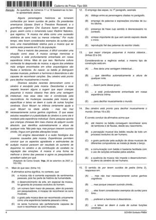Caderno de Prova, Tipo 005
                                                                                                           o
Atenção: As questões de números 11 a 19 baseiam-se no tex-               12.   O emprego das aspas, no 1 parágrafo, assinala
         to apresentado abaixo.
                                                                               (A)   diálogo entre as personagens citadas no parágrafo.
              Alguns personagens históricos se tornaram
      conhecidos por terem ouvidos de pedra. Os presidentes                    (B)   emprego de palavras e expressões oriundas de ou-
      americanos Ulysses Grant e Theodore Roosevelt, e o                             tro idioma.
      guerrilheiro argentino Che Guevara fazem parte desse
                                                                               (C)   presença de frase cujo sentido é desnecessário no
5     grupo, assim como o romancista russo Vladimir Nabokov,                         contexto.
      que registrou: “A música me afeta como uma sucessão
      arbitrária de sons mais ou menos irritantes.” Por muito                  (D)   síntese importante do que vem sendo exposto desde
      tempo, eles foram considerados exemplos da surdez para                         o início.
      tons, uma insensibilidade relativa para a música que se
                                                                               (E)   reprodução fiel das palavras do escritor citado.
10    estima estar presente em 5% da população.                        _________________________________________________________
              Para a maioria das pessoas, é difícil conceber uma
                                                                         13.   ... que expor crianças pequenas à música clássica...
      situação como essa. A música carrega memórias e
                                                                               (linhas 23 e 24)
      emoções e está profundamente entranhada em nossa
      experiência íntima. Mais do que isso. Nenhuma cultura                    Considerando-se a regência verbal, o mesmo tipo de
15    conhecida foi desprovida de música, e alguns dos artefatos               construção está em:
      mais antigos encontrados em sítios arqueológicos são
                                                                               (A)   ... lhes daria uma vantagem intelectual...
      flautas e tambores. Ao nascer, os bebês já distinguem
      escalas musicais, preferem a harmonia à dissonância e são
      capazes de reconhecer canções. Seu cérebro está pronto                   (B)   ... que identifica automaticamente a altura de
                                                                                     qualquer nota.
20    para decifrar musicalmente o mundo.
              Diversos estudos recentes demonstram como o
      cérebro é esculpido pela música. Descobertas a esse                      (C)   ... fazem parte desse grupo...
      respeito levaram alguns a sugerir que expor crianças
      pequenas à música clássica lhes daria uma vantagem                       (D)   ... e está profundamente entranhada em nossa
                                                                                     experiência íntima.
25    intelectual, mas essa ideia não é corroborada pela
      neurociência. As mudanças causadas pela música são
      específicas e talvez se deem à custa de outras funções                   (E)   ... para decifrar musicalmente o mundo.
                                                                       _________________________________________________________
      cerebrais. Ouvir Mozart na infância certamente ajuda a
      ouvir Mozart na idade adulta − mas não traz                        14.   Seu cérebro está pronto para decifrar musicalmente o
30    necessariamente outros ganhos cognitivos. O que esses                    mundo. (linhas 19 e 20)
      estudos ressaltam é a plasticidade do cérebro e como ele é
      moldado pela experiência individual. Outra pesquisa aponta               É correto concluir da afirmativa acima que
      que crianças chinesas têm mais chance de adquirir ouvido                 (A)   até mesmo os bebês conseguem reconhecer sons
      absoluto, que identifica automaticamente a altura de                           de tambores e de flautas, desde seu nascimento.
35    qualquer nota. Não pela raça, mas porque crescem ouvindo
      chinês, língua com grandes alterações tonais.                            (B)   a percepção musical dos bebês resulta de todo um
              Um enigma desvendado é a razão fisiológica dos                         processo evolutivo do ser humano.
      prazeres causados pela música. Experiências permitem
      concluir que os aspectos agradáveis e estimulantes da                    (C)   o gosto particular pela audição de obras musicais de
                                                                                     diferentes compositores se instala já desde o berço.
40    audição musical parecem ser resultado do aumento de
      dopamina no cérebro e da contribuição do cerebelo na                     (D)   a comunicação com bebês é bastante facilitada com
      regulação das emoções. A música é uma forma de                                 o uso de canções entoadas pelos adultos.
      melhorar o ânimo das pessoas e agora os pesquisadores
      acreditam saber por quê.                                                 (E)   a ausência da música não impede o desenvolvimen-
        (Adaptado de Carlos Graieb. Veja, 26 de setembro de 2007, p.                 to pleno do cérebro do ser humano.
        103-105)                                                       _________________________________________________________

11.    Mais do que isso. (linha 14)                                      15.   O sentido de por terem ouvidos de pedra (linha 2),
                                                                               reaparece em:
       A afirmativa acima significa, no contexto, que
       (A)   a música não é somente expressão de sentimentos                   (A)   ... mas não traz necessariamente outros ganhos
             pessoais, pois faz parte da história da humanidade.                     cognitivos.
       (B)   o desenvolvimento da arte, em especial da música,
             foi garantia do processo evolutivo do homem.                      (B)   ... mas porque crescem ouvindo chinês...
       (C)   um número bem maior de pessoas, além do previsto
             por pesquisadores, é incapaz de reconhecer os sons                (C)   ... eles foram considerados exemplos da surdez para
             musicais.                                                               tons...
       (D)   o gosto pela música deve ser reconhecido unicamente
             como uma experiência bastante pessoal e íntima.                   (D)   ... preferem a harmonia à dissonância...

       (E)   os seres humanos são perfeitamente capazes de                     (E)   ... e talvez se deem à custa de outras funções
             ouvir e reconhecer os sons musicais.
                                                                                     cerebrais.
4                                                                                                                     GOVBA-Soldado-PMBA
 