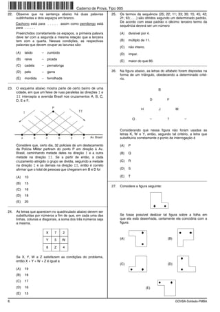 Caderno de Prova, Tipo 005
22.   Observe que na sentença abaixo há duas palavras                          25.   Os termos da sequência (25; 22; 11; 33; 30; 15; 45; 42;
      sublinhadas e dois espaços em branco.                                          21; 63; . . .) são obtidos segundo um determinado padrão.
                                                                                     De acordo com esse padrão o décimo terceiro termo da
      Cachorro está para . . . . . assim como pernilongo está
                                                                                     sequência deverá ser um número
      para . . . . . .
      Preenchidos corretamente os espaços, a primeira palavra                        (A)   divisível por 4.
      deve ter com a segunda a mesma relação que a terceira
      tem com a quarta. Nessas condições, as respectivas                             (B)   múltiplo de 11.
      palavras que devem ocupar as lacunas são:
                                                                                     (C)   não inteiro.
      (A)       latido       −   zumbido                                             (D)   ímpar.
      (B)       raiva        −   picada
                                                                                     (E)   maior do que 80.
      (C)       cadela       −   pernalonga                                  _________________________________________________________

      (D)       pelo         −   garra                                         26.   Na figura abaixo, as letras do alfabeto foram dispostas na
                                                                                     forma de um triângulo, obedecendo a determinado crité-
      (E)       mordida      −   ferrolhada                                          rio.
_________________________________________________________

23.   O esquema abaixo mostra parte de certo bairro de uma                                                        B
      cidade, em que um feixe de ruas paralelas às direções I e
      II intercepta a avenida Brasil nos cruzamentos A, B, C,
      D, E e F.                                                                                               D       F

                                     P
                                                                                                    H             J         M

                                                                                               O                      ?


                                                                                     Considerando que nessa figura não foram usadas as
                                                                                     letras K, W e Y, então, segundo tal critério, a letra que
            A            B       C           D       E      F   Av. Brasil           substituiria corretamente o ponto de interrogação é

      Considere que, certo dia, 32 policiais de um destacamento                      (A)   P
      da Polícia Militar partiram do ponto P em direção à Av.
      Brasil, caminhando metade deles na direção I e a outra                         (B)   Q
      metade na direção II. Se a partir de então, a cada
      cruzamento atingido o grupo se dividia, seguindo a metade                      (C)   R
      na direção I e os demais na direção II, então é correto
      afirmar que o total de pessoas que chegaram em B e D foi                       (D)   S

      (A)       10                                                                   (E)   T
                                                                             _________________________________________________________
      (B)       15
                                                                               27.   Considere a figura seguinte:
      (C)       16
      (D)       18
      (E)       20
_________________________________________________________

24.   As letras que aparecem no quadriculado abaixo devem ser
      substituídas por números a fim de que, em cada uma das                         Se fosse possível deslizar tal figura sobre a folha em
      linhas, colunas e diagonais, a soma dos três números seja                      que ela está desenhada, certamente ela coincidiria com a
      a mesma.                                                                       figura:


                                 X       7       2

                                 Y       5       W                                   (A)                              (B)

                                 8       Z       4

      Se X, Y, W e Z satisfazem as condições do problema,
      então X + Y + W + Z é igual a
                                                                                     (C)                              (D)
      (A)       19
      (B)       18
      (C)       17
      (D)       16                                                                                        (E)
      (E)       15

6                                                                                                                           GOVBA-Soldado-PMBA
 