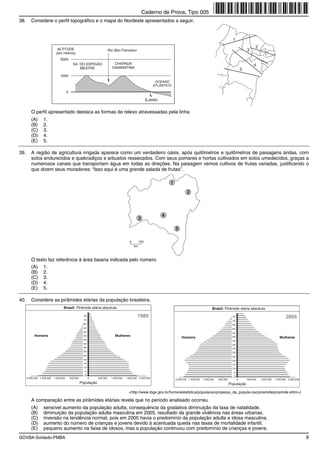 Caderno de Prova, Tipo 005
38.      Considere o perfil topográfico e o mapa do Nordeste apresentados a seguir.


                                                                                                                                                                           1

                              ALTITUDE
                                                                                                                                                                                              2
                                                                            Rio São Francisco                                                                                           3
                             (em metros)
                                 2000
                                              SA. DO ESPIGÃO                   CHAPADA                                                                                                       4
                                                  MESTRE                      DIAMANTINA
                                                                                                                                                                                    5
                                 1000
                                                                                                                 OCEANO
                                                                                                                ATLÂNTICO
                                        0
                                                                                                              L
                                                                                                           (Leste)


         O perfil apresentado destaca as formas de relevo atravessadas pela linha
         (A)       1.
         (B)       2.
         (C)       3.
         (D)       4.
         (E)       5.

39.      A região de agricultura irrigada aparece como um verdadeiro oásis, após quilômetros e quilômetros de paisagens áridas, com
         solos endurecidos e quebradiços e arbustos ressecados. Com seus pomares e hortas cultivados em solos umedecidos, graças a
         numerosos canais que transportam água em todas as direções. Na paisagem vemos cultivos de frutas variadas, justificando o
         que dizem seus moradores: “Isso aqui é uma grande salada de frutas”.

                                                                                                                         1
                                                                                                                                     2



                                                                                                                     4
                                                                                                     3

                                                                                                                             5

                                                                                            0        120
                                                                                                km



         O texto faz referência à área baiana indicada pelo número
         (A) 1.
         (B) 2.
         (C) 3.
         (D) 4.
         (E) 5.

40.      Considere as pirâmides etárias da população brasileira.
                                   Brasil: Pirâmide etária absoluta                                                                                       Brasil: Pirâmide etária absoluta
                                                        75                                         1980                                                                    75                                         2005
                                                        70                                                                                                                 70
                                                        65                                                                                                                 65
                                                        60                                                                                                                 60
                                                        55                                                                                                                 55
            Homens                                      50                       Mulheres                                        Homens                                    50                                    Mulheres
                                                        45                                                                                                                 45
                                                        40                                                                                                                 40
                                                        35                                                                                                                 35
                                                        30                                                                                                                 30
                                                        25                                                                                                                 25
                                                        20                                                                                                                 20
                                                        15                                                                                                                 15
                                                        10                                                                                                                 10
                                                        5                                                                                                                   5
                                                        0                                                                                                                   0
      2.000.000 1.500.000   1.000.000       500.000          0    500.000     1.000.000   1.500.000 2.000.000
                                                                                                                             2.000.000 1.500.000   1.000.000   500.000          0       500.000   1.000.000   1.500.000 2.000.000
                                                      População                                                                                                          População

                                                                                            <http://www.ibge.gov.br/home/estatistica/populacao/projecao_da_popula-cao/piramide/piramide.shtm>)

         A comparação entre as pirâmides etárias revela que no período analisado ocorreu
         (A)       sensível aumento da população adulta, consequência da gradativa diminuição da taxa de natalidade.
         (B)       diminuição da população adulta masculina em 2005, resultado da grande violência nas áreas urbanas.
         (C)       inversão na tendência normal, pois em 2005 havia o predomínio da população adulta e idosa masculina.
         (D)       aumento do número de crianças e jovens devido à acentuada queda nas taxas de mortalidade infantil.
         (E)       pequeno aumento na faixa de idosos, mas a população continuou com predomínio de crianças e jovens.
GOVBA-Soldado-PMBA                                                                                                                                                                                                                  9
 