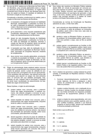 10 TJURJ-Técnico-Ativ.Jud.-Sem Especialidade-TA
42. No ano de 2010, realizou-se no Município de Porto Velho,
em Rondônia, uma consulta plebiscitária sobre a criação
do Município de Extrema de Rondônia, na região então
conhecida como Ponta do Abunã, que abrange quatro dis-
tritos da capital do Estado. O resultado do plebiscito foi
favorável à criação do novo Município.
Considerada a disciplina constitucional da matéria, para a
criação do Município de Extrema de Rondônia,
(A) é necessária a divulgação de Estudos de Viabilidade
Municipal, apresentados e publicados na forma da
lei, após a realização do plebiscito, considerando-se
criado o Município se lei complementar federal apro-
var o resultado dos estudos.
(B) já foi preenchido o único requisito estabelecido pela
Constituição relativamente à criação, incorporação,
fusão e ao desmembramento de Municípios.
(C) devem ter sido divulgados Estudos de Viabilidade
Municipal, apresentados e publicados na forma da
lei, antes da realização do plebiscito, devendo a
criação ser feita por lei estadual, dentro do período
determinado por Lei Complementar Federal.
(D) é necessário que haja, além da realização da con-
sulta plebiscitária à população do Município interes-
sado, aprovação do Congresso Nacional, mediante
lei complementar.
(E) deve ocorrer nova consulta plebiscitária, envolvendo
o restante da população do Estado, e, caso o resul-
tado seja favorável à criação do Município, ser edi-
tada lei estadual, dentro do período determinado por
Lei Complementar Federal.
_________________________________________________________
43. Órgão da administração direta estadual realiza concurso
público para o preenchimento de cinquenta cargos de seu
quadro de pessoal, sendo o prazo de validade do con-
curso de dois anos, prorrogável uma vez por igual período.
Trinta candidatos são aprovados, mas apenas quinze são
convocados para assumir os cargos nos dois primeiros
anos. O concurso tem sua validade prorrogada, mas,
passado um ano, ninguém mais é convocado, a despeito
de ainda haver necessidade de preenchimento da tota-
lidade das vagas remanescentes.
Nessa hipótese, o órgão da administração
(A) poderá realizar novo concurso, para o preenchi-
mento das vagas remanescentes, a qualquer mo-
mento, não estando obrigado a convocar os apro-
vados no concurso anterior para assumirem os car-
gos.
(B) estará impedido de realizar novo concurso, para o
preenchimento das vagas remanescentes, enquanto
ainda for válido o concurso anterior.
(C) poderá realizar novo concurso, para o preenchi-
mento das vagas remanescentes, mesmo durante o
prazo de validade do concurso anterior, mas deverá
dar prioridade aos aprovados naquele, sobre novos
concursados, para assumirem os cargos.
(D) deverá aguardar o decurso do prazo de validade do
concurso anterior, para realização de novo concurso,
não estando obrigado, contudo, a convocar os então
aprovados para assumirem os cargos.
(E) estará impedido de realizar novo concurso, para o
preenchimento das vagas remanescentes, enquanto
ainda houver aprovados em concurso não convo-
cados para assumirem os cargos.
44. Dois irmãos são membros do Ministério Público estadual
desde 2006, em virtude de aprovação em concurso pú-
blico para ingresso na carreira. O mais velho, no exercício
da função, prestou concurso para professor efetivo de
Universidade pública, em que logrou ser aprovado; o mais
novo, a seu turno, recebeu convite para filiar-se a partido
político cuja principal bandeira é a defesa da ordem
jurídica e do Estado Democrático de Direito.
Consideradas as normas da Constituição da República
aplicáveis ao caso, o irmão mais velho
(A) será colocado em disponibilidade no Ministério Públi-
co, se assumir o cargo de professor na Universida-
de pública, assim como o mais novo, caso este se
filie ao partido político.
(B) perderá o cargo no Ministério Público, se assumir o
de professor na Universidade pública, assim como o
mais novo perderá o cargo, caso se filie ao partido
político.
(C) poderá exercer cumulativamente as funções no Mi-
nistério Público e de magistério público, assim como
o mais novo poderá filiar-se ao partido, cuja bandeira
é compatível com o exercício de suas funções.
(D) perderá o cargo no Ministério Público, se assumir o
de professor na Universidade pública, mas o mais
novo poderá filiar-se ao partido, cuja bandeira é
compatível com o exercício de suas funções.
(E) poderá exercer cumulativamente as funções no Mi-
nistério Público e de magistério público, mas o mais
novo não poderá filiar-se ao partido político.
_________________________________________________________
45. Com o objetivo de aproximar a Justiça estadual do jurisdi-
cionado, a Constituição da República autoriza o Tribunal
de Justiça a:
I. funcionar descentralizadamente, constituindo Câ-
maras regionais, de forma a assegurar o pleno
acesso do jurisdicionado à justiça em todas as
fases do processo.
II. instalar a justiça itinerante, com a realização de au-
diências e demais funções da atividade jurisdicio-
nal, nos limites territoriais da respectiva jurisdição,
servindo-se de equipamentos públicos e comu-
nitários.
III. propor a criação de varas especializadas, com com-
petência exclusiva para questões agrárias, para di-
rimir conflitos fundiários, podendo o juiz fazer-se
presente no local do litígio, sempre que necessário
à eficiente prestação jurisdicional.
Está correto o que se afirma em
(A) I, II e III.
(B) I, apenas.
(C) II, apenas.
(D) I e II, apenas.
(E) II e III, apenas.
Caderno de Prova ’TA’, Tipo 002
 