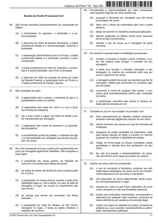 TJURJ-Técnico-Ativ.Jud.-Sem Especialidade-TA 11
Noções de Direito Processual Civil
46. São formas previstas processualmente de composição de
litígios:
(A) o linchamento do agressor, a autotutela e a au-
tocomposição.
(B) o desconto em folha de pensão alimentícia, a tutela
jurisdicional estatal e a autocomposição, excluída a
autotutela.
(C) a reclamação administrativa junto ao Procon, a tutela
jurisdicional estatal e a autotutela, excluída a auto-
composição.
(D) a tutela jurisdicional por meio do Judiciário, a autotu-
tela e a autocomposição, que inclui a transação.
(E) o desconto em folha do imposto de renda por parte
da Receita Federal, a reclamação junto ao Procon e
a tutela jurisdicional do Estado, apenas.
_________________________________________________________
47. São condições da ação:
(A) a legitimidade para a causa, o interesse de agir e a
possibilidade jurídica do pedido.
(B) a capacidade para estar em Juízo e o uso e gozo
dos direitos da cidadania.
(C) ser o autor maior e capaz, ser titular do direito e es-
tar representado por advogado.
(D) o pagamento das custas do processo e a capacida-
de postulatória.
(E) a possibilidade jurídica do pedido, o interesse de agir
e a representação por advogado que tenha procura-
ção nos autos.
_________________________________________________________
48. Diz a lei processual civil que a parte será representada em
juízo por advogado legalmente habilitado. São exceções a
essa regra:
(A) a postulação em causa própria, as relações de
consumo e as ações para defesa da posse.
(B) as ações de direito de família em que a própria parte
for a vítima.
(C) a postulação em causa própria, quando a parte tiver
habilitação legal ou, não a tendo, no caso de falta de
advogado no lugar, de recusa ou impedimento dos
que houver.
(D) as causas que devam ser propostas nas férias
forenses.
(E) a postulação por meio de rábulas, se não houver
advogado no lugar, e todas as ações relativas a
relações de consumo.
49. Considerada a responsabilidade por dano processual,
será reputado litigante de má-fé aquele que
(A) propuser a demanda por advogado que não tenha
procuração nos autos.
(B) faltar com o dever de urbanidade para com a parte
adversa.
(C) deixar de recorrer no momento processual adequado.
(D) deduzir pretensão ou defesa contra texto expresso
de lei ou fato incontroverso.
(E) ofender o juiz da causa ou o advogado da parte
contrária.
_________________________________________________________
50. No tocante à representação e habilitação processuais,
(A) iniciado o processo e citada a parte contrária, o au-
tor não poderá mais revogar o mandato de seu
advogado.
(B) a parte, que revogar o mandato outorgado a seu
advogado, no mesmo ato constituirá outro que as-
suma o patrocínio da causa.
(C) o advogado poderá renunciar ao mandato que lhe foi
outorgado, desde que autorizado no processo pelo
juiz da causa.
(D) ocorrendo a morte de qualquer das partes, o pro-
cesso será automaticamente extinto sem resolução
de mérito.
(E) a substituição voluntária das partes é sempre ve-
dada pela lei processual civil.
_________________________________________________________
51. Compete ao juiz em sua atuação no processo civil:
(A) fazer pessoalmente as citações, prisões, penhoras,
arrestos e demais diligências próprias de seu ofício.
(B) intervir somente nas causas em que há interesse de
incapazes.
(C) assegurar às partes igualdade de tratamento, velar
pela rápida solução do litígio e prevenir ou reprimir
qualquer ato contrário à dignidade da Justiça.
(D) redigir, em forma legal, os ofícios, mandados, cartas
precatórias e demais atos que pertencem ao seu
ofício.
(E) ter, sob sua guarda e responsabilidade, os autos,
não permitindo como regra que saiam de cartório.
_________________________________________________________
52. Quanto aos atos e termos processuais,
(A) o uso do vernáculo é facultativo, podendo ser utili-
zada língua estrangeira nos autos se for do conheci-
mento pessoal do juiz da causa e das partes.
(B) não dependem de forma determinada, senão quan-
do a lei expressamente a exigir.
(C) reputam-se nulos os que forem realizados de outro
modo, atingindo ou não sua finalidade essencial.
(D) podem ser produzidos, transmitidos, armazenados e
assinados por qualquer meio mecânico, excluídos os
meios eletrônicos por ausência de previsão legal.
(E) correm em regra em segredo de justiça, tornando-se
públicos se o juiz autorizar expressamente a publici-
dade, devidamente justificada.
Caderno de Prova ’TA’, Tipo 002
 