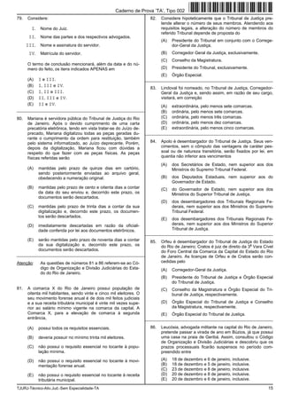 TJURJ-Técnico-Ativ.Jud.-Sem Especialidade-TA 15
79. Considere:
I. Nome do Juiz.
II. Nome das partes e dos respectivos advogados.
III. Nome e assinatura do servidor.
IV. Matrícula do servidor.
O termo de conclusão mencionará, além da data e do nú-
mero do feito, os itens indicados APENAS em
(A) I e III.
(B) I, III e IV.
(C) I, II e III.
(D) II, III e IV.
(E) II e IV.
_________________________________________________________
80. Mariana é servidora pública do Tribunal de Justiça do Rio
de Janeiro. Após o devido cumprimento de uma carta
precatória eletrônica, tendo em vista tratar-se do Juízo de-
precado, Mariana digitalizou todas as peças geradas du-
rante o cumprimento da ordem para restituição, também
pelo sistema informatizado, ao Juízo deprecante. Porém,
depois da digitalização, Mariana ficou com dúvidas a
respeito do que fazer com as peças físicas. As peças
físicas referidas serão
(A) mantidas pelo prazo de quinze dias em cartório,
sendo posteriormente enviadas ao arquivo geral,
obedecendo a numeração original.
(B) mantidas pelo prazo de cento e oitenta dias a contar
da data do seu enviou e, decorrido este prazo, os
documentos serão descartados.
(C) mantidas pelo prazo de trinta dias a contar da sua
digitalização e, decorrido este prazo, os documen-
tos serão descartados.
(D) imediatamente descartadas em razão da oficiali-
dade conferida por lei aos documentos eletrônicos.
(E) serão mantidas pelo prazo de noventa dias a contar
da sua digitalização e, decorrido este prazo, os
documentos serão descartados.
_________________________________________________________
Atenção: As questões de números 81 a 86 referem-se ao Có-
digo de Organização e Divisão Judiciárias do Esta-
do do Rio de Janeiro.
81. A comarca X do Rio de Janeiro possui população de
oitenta mil habitantes, sendo vinte e cinco mil eleitores. O
seu movimento forense anual é de dois mil feitos judiciais
e a sua receita tributária municipal é vinte mil vezes supe-
rior ao salário mínimo vigente na comarca da capital. A
Comarca X, para a elevação de comarca à segunda
entrância,
(A) possui todos os requisitos essenciais.
(B) deveria possuir no mínimo trinta mil eleitores.
(C) não possui o requisito essencial no tocante à popu-
lação mínima.
(D) não possui o requisito essencial no tocante à movi-
mentação forense anual.
(E) não possui o requisito essencial no tocante à receita
tributária municipal.
82. Considere hipoteticamente que o Tribunal de Justiça pre-
tende alterar o número de seus membros. Atendendo aos
requisitos legais, a alteração do número de membros do
referido Tribunal depende de proposta do
(A) Presidente do Tribunal em conjunto com o Correge-
dor-Geral da Justiça.
(B) Corregedor Geral da Justiça, exclusivamente.
(C) Conselho da Magistratura.
(D) Presidente do Tribunal, exclusivamente.
(E) Órgão Especial.
_________________________________________________________
83. Lindoval foi nomeado, no Tribunal de Justiça, Corregedor-
Geral da Justiça e, sendo assim, em razão de seu cargo,
visitará, em correição
(A) extraordinária, pelo menos sete comarcas.
(B) ordinária, pelo menos sete comarcas.
(C) ordinária, pelo menos três comarcas.
(D) ordinária, pelo menos dez comarcas.
(E) extraordinária, pelo menos cinco comarcas.
_________________________________________________________
84. Apolo é desembargador do Tribunal de Justiça. Seus ven-
cimentos, sem o cômputo das vantagens de caráter pes-
soal ou de natureza transitória, serão fixados por lei, em
quantia não inferior aos vencimentos
(A) dos Secretários de Estado, nem superior aos dos
Ministros do Supremo Tribunal Federal.
(B) dos Deputados Estaduais, nem superior aos do
Governador de Estado.
(C) do Governador de Estado, nem superior aos dos
Ministros do Superior Tribunal de Justiça.
(D) dos desembargadores dos Tribunais Regionais Fe-
derais, nem superior aos dos Ministros do Supremo
Tribunal Federal.
(E) dos desembargadores dos Tribunais Regionais Fe-
derais, nem superior aos dos Ministros do Superior
Tribunal de Justiça.
_________________________________________________________
85. Orfeu é desembargador do Tribunal de Justiça do Estado
do Rio de Janeiro; Cratos é juiz de direito da 3
a
Vara Cível
do Foro Central da Comarca da Capital do Estado do Rio
de Janeiro. As licenças de Orfeu e de Cratos serão con-
cedidas pelo
(A) Corregedor-Geral da Justiça.
(B) Presidente do Tribunal de Justiça e Órgão Especial
do Tribunal de Justiça.
(C) Conselho da Magistratura e Órgão Especial do Tri-
bunal de Justiça, respectivamente.
(D) Órgão Especial do Tribunal de Justiça e Conselho
da Magistratura, respectivamente.
(E) Órgão Especial do Tribunal de Justiça.
_________________________________________________________
86. Leucósia, advogada militante na capital do Rio de Janeiro,
pretende passar a virada de ano em Búzios, já que possui
uma casa na praia de Geribá. Assim, consultou o Código
de Organização e Divisão Judiciárias e descobriu que os
prazos processuais ficarão suspensos no período com-
preendido entre
(A) 18 de dezembro e 6 de janeiro, inclusive.
(B) 18 de dezembro e 5 de janeiro, inclusive.
(C) 23 de dezembro e 8 de janeiro, inclusive.
(D) 20 de dezembro e 8 de janeiro, inclusive.
(E) 20 de dezembro e 6 de janeiro, inclusive.
Caderno de Prova ’TA’, Tipo 002
 