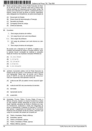 16 TJURJ-Técnico-Ativ.Jud.-Sem Especialidade-TA
87. Doroti, servidora pública civil do Poder Executivo do Esta-
do do Rio de Janeiro, pretende viajar para a Grécia obje-
tivando participar do casamento de sua melhor amiga. De
acordo com o Decreto-Lei n
o
220/75, o afastamento para o
exterior, exceto em gozo de férias ou licença, dependerá,
salvo delegação de competência, de prévia autorização do
(A) Governador do Estado.
(B) Diretor-Geral de Administração e Finanças.
(C) Secretário de Estado.
(D) Corregedor-Geral da Justiça.
(E) Chefe de Gabinete.
_________________________________________________________
88. Considere:
I. Dois cargos privativos de médico.
II. Um cargo de juiz com outro de professor.
III. Dois cargos de professor.
IV. Um cargo de professor com outro técnico ou cien-
tífico.
V. Dois cargos privativos de advogado.
De acordo com o Decreto-Lei n
o
220/75, é vedada a acu-
mulação remunerada de cargos e funções públicos, exce-
to quando houver correlação de matérias e compatibi-
lidade de horários nas hipóteses indicadas APENAS em
(A) II, III, IV e V.
(B) I, III e IV.
(C) II, III e IV.
(D) I, II e III.
(E) I, II, III e IV.
_________________________________________________________
89. Jamiltom, funcionário público civil do Poder Executivo do
Estado do Rio de Janeiro, é reincidente em falta já punida
com repreensão. Neste caso, de acordo com o Decre-
to-Lei n
o
220/75, no caso de reincidência em falta já pu-
nida com repreensão será aplicada a pena de
(A) multa de até 50% do salário mínimo nacional vigen-
te.
(B) multa de até 50% dos vencimentos do servidor.
(C) demissão.
(D) repreensão escrita.
(E) suspensão.
_________________________________________________________
90. Aristóteles, 75 anos, Tibério, 72 anos, Platão, 67 anos, e
Mônica, 62 anos, residem no mesmo Condomínio e todos
os dias realizam tarefas destinadas ao grupo de terceira
idade. Gabriela, estudante de Direito e moradora do mes-
mo Condomínio, analisando a idade dos integrantes do
grupo e interpretando o disposto no Decreto n
o
2.479/79,
que aprova o regulamento do Estatuto dos Funcionários
Públicos Civis do Estado do Rio de Janeiro, descobriu que
cargo em comissão não poderá ser ocupado por
(A) Tibério, Aristóteles, Platão e Mônica.
(B) Aristóteles, apenas.
(C) Tibério e Aristóteles, apenas.
(D) Tibério, Aristóteles e Platão, apenas.
(E) Platão e Mônica, apenas.
Caderno de Prova ’TA’, Tipo 002
 