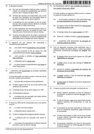 TJURJ-Técnico-Ativ.Jud.-Sem Especialidade-TA 5
14. A afirmativa correta é:
(A) Em meio às informações históricas sobre o assunto
tratado, há inclusão de considerações que denotam
juízo de valor a respeito de alguns fatos.
(B) Os fatos são expostos com objetividade, pois o autor
se apoia nos resultados das escavações feitas na
área de um antigo cais de navios negreiros.
(C) A decadência da zona portuária do Rio de Janeiro
teve seu início na época colonial, devido às condições
degradantes do tráfico de escravos.
(D) A visão degradante dos escravos trazidos pelos na-
vios negreiros tornou-se, na opinião do autor, fator
relevante para o fechamento do Cais do Valongo.
(E) O centro burocrático do Rio de Janeiro, na época da
escravidão, se transformou no local de preferência das
autoridades para a chegada dos navios negreiros.
_________________________________________________________
15. O segmento em que pessoas são associadas a
mercadorias está grifado em:
(A) ... uma ampla reforma da decadente zona portuária.
(B) ... um cais construído no Rio de Janeiro em 1758
especialmente para receber navios negreiros.
(C) ... eram expostos e vendidos em lojas espalhadas
pela vizinhança...
(D) ... a República aterrou aquela zona.
(E) ... os navios negreiros desembarcavam sua carga na
atual Praça Quinze ...
_________________________________________________________
16. ... justamente onde funcionavam as principais repartições
públicas da Colônia.
O verbo flexionado nos mesmos tempo e modo em que se
encontra o grifado acima está em:
(A) ... os burocratas começaram a ficar perturbados ...
(B) O tráfico negreiro, por si só, era um dos setores mais
dinâmicos da economia.
(C) O Valongo deixou de ser porto negreiro em 1831 ...
(D) Os historiadores estimam ...
(E) ... a prefeitura pôs em execução uma ampla reforma
da decadente zona portuária.
_________________________________________________________
17. O verbo que NÃO admite transposição para a voz passiva
está em:
(A) ... e a cobriu com ruas e praças.
(B) ... a República aterrou aquela zona ...
(C) O Cais do Valongo ficava longe da vista dos cariocas ...
(D) ... a prefeitura pôs em execução uma ampla re-
forma...
(E) ... uma equipe de pesquisadores do Museu Nacional
encontrou o piso do Cais do Valongo.
18. Os historiadores estimam que 4 milhões de africanos fo-
ram trazidos à força para o Brasil.
A função sintática do segmento grifado acima é a mesma
do segmento também grifado em:
(A) ... os burocratas começaram a ficar perturbados com
as cenas degradantes do mercado de escravos.
(B) Os negros vindos da África trabalharam nas lavouras
de cana-de-açúcar e café ...
(C) O Valongo deixou de ser porto negreiro em 1831 ...
(D) Sobre ele, o Império construiu o Cais da Imperatriz ...
(E) ... justamente onde funcionavam as principais re-
partições públicas da Colônia.
_________________________________________________________
19. Com as alterações propostas entre parênteses para o
segmento grifado nas frases abaixo, o verbo que poderá
permanecer corretamente empregado no singular está
em:
(A) O Valongo deixou de ser porto negreiro em 1831 (As
adjacências do Valongo)
(B) 1 milhão entrou no país pelo Valongo (1 milhão de
escravos)
(C) quando foi proibida a importação de escravos (as
atividades escravocratas)
(D) o Império construiu o Cais da Imperatriz (os repre-
sentantes do Império)
(E) O maior porto de chegada de escravos desapareceu
(Os portos)
_________________________________________________________
20. O segmento grifado está empregado corretamente em:
(A) Navios negreiros aportavam no Cais do Valongo e
ali deixavam os escravos expostos de quem se inte-
ressasse.
(B) O Cais do Valongo, cujas cenas deprimentes ficaram
registros históricos, foi transformado no Cais da
Imperatriz.
(C) A exposição de escravos destinados à venda cons-
tituía um espetáculo degradante, onde incomodava
as autoridades.
(D) Os fatos relacionados ao tráfico de escravos durante
a época colonial comprovam com que eles eram
tratados como animais.
(E) As pesquisas realizadas com base em documentos
da época mostraram as razões por que se construiu
o Cais do Valongo.
Caderno de Prova ’TA’, Tipo 002
 