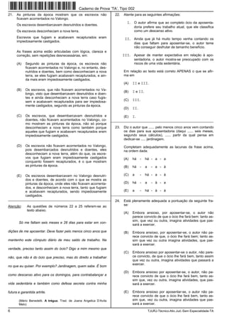 6 TJURJ-Técnico-Ativ.Jud.-Sem Especialidade-TA
21. As pinturas da época mostram que os escravos não
ficavam acorrentados no Valongo.
Os escravos desembarcavam desnutridos e doentes.
Os escravos desconheciam a nova terra.
Escravos que fugiam e acabavam recapturados eram
impiedosamente castigados.
As frases acima estão articuladas com lógica, clareza e
correção, sem repetições desnecessárias, em:
(A) Segundo as pinturas da época, os escravos não
ficavam acorrentados no Valongo e, no entanto, des-
nutridos e doentes, bem como desconheciam a nova
terra, se eles fugiam acabavam recapturados, e ain-
da mais eram impiedosamente castigados.
(B) Os escravos, que não ficavam acorrentados no Va-
longo, visto que desembarcavam desnutridos e doen-
tes e ainda desconheciam a nova terra caso fugis-
sem e acabavam recapturados para ser impiedosa-
mente castigados, segundo as pinturas da época.
(C) Os escravos, que desembarcavam desnutridos e
doentes, não ficavam acorrentados no Valongo, co-
mo mostram as pinturas da época, não só porque
desconheciam a nova terra como também porque
aqueles que fugiam e acabavam recapturados eram
impiedosamente castigados.
(D) Os escravos não ficavam acorrentados no Valongo,
pois desembarcados desnutridos e doentes, eles
desconheciam a nova terra, além do que, os escra-
vos que fugiam eram impiedosamente castigados
conquanto fossem recapturados, é o que mostram
as pinturas da época.
(E) Os escravos desembarcavam no Valongo desnutri-
dos e doentes, de acordo com o que se mostra as
pinturas da época, onde eles não ficavam acorrenta-
dos, e desconheciam a nova terra, tanto que fugiam
e acabavam recapturados, sendo impiedosamente
castigados.
_________________________________________________________
Atenção: As questões de números 22 a 25 referem-se ao
texto abaixo.
Só me faltam seis meses e 28 dias para estar em con-
dições de me aposentar. Deve fazer pelo menos cinco anos que
mantenho este cômputo diário de meu saldo de trabalho. Na
verdade, preciso tanto assim do ócio? Digo a mim mesmo que
não, que não é do ócio que preciso, mas do direito a trabalhar
no que eu quiser. Por exemplo? Jardinagem, quem sabe. É bom
como descanso ativo para os domingos, para contrabalançar a
vida sedentária e também como defesa secreta contra minha
futura e garantida artrite.
(Mário Benedetti. A trégua. Trad. de Joana Angelica D’Avila
Melo)
22. Atente para as seguintes afirmações:
I. O autor afirma que ao completo ócio da aposenta-
doria prefere seu trabalho atual, que ele classifica
como um descanso ativo.
II. Ainda que já há muito tempo venha contando os
dias que faltam para aposentar-se, o autor teme
não conseguir desfrutar de tamanho benefício.
III. Apesar de manter expectativa em relação à apo-
sentadoria, o autor mostra-se preocupado com os
riscos de uma vida sedentária.
Em relação ao texto está correto APENAS o que se afir-
ma em
(A) II e III.
(B) I e II.
(C) III.
(D) II.
(E) I.
_________________________________________________________
23. Diz o autor que ...... pelo menos cinco anos vem contando
os dias para sua aposentadoria (daqui ...... seis meses,
segundo seus cálculos), ...... partir da qual pensa em
dedicar-se ..... jardinagem.
Completam adequadamente as lacunas da frase acima,
na ordem dada:
(A) há - há - a - a
(B) há - a - a - à
(C) a - há - a - à
(D) há - a - à - a
(E) a - há - à - à
_________________________________________________________
24. Está plenamente adequada a pontuação da seguinte fra-
se:
(A) Embora ansioso, por aposentar-se, o autor não
parece convicto de que o ócio lhe fará bem: tanto as-
sim, que vez ou outra, imagina atividades que pas-
sará a exercer.
(B) Embora ansioso, por aposentar-se, o autor não pa-
rece convicto de que, o ócio lhe fará bem; tanto as-
sim que vez ou outra imagina atividades, que pas-
sará a exercer.
(C) Embora ansioso por aposentar-se o autor, não pare-
ce convicto, de que o ócio lhe fará bem, tanto assim
que vez ou outra, imagina atividades que passará a
exercer.
(D) Embora ansioso por aposentar-se, o autor, não pa-
rece convicto de que o ócio lhe fará bem, tanto as-
sim que, vez ou outra, imagina atividades, que pas-
sará a exercer.
(E) Embora ansioso por aposentar-se, o autor não pa-
rece convicto de que o ócio lhe fará bem, tanto as-
sim que, vez ou outra, imagina atividades que pas-
sará a exercer.
Caderno de Prova ’TA’, Tipo 002
 