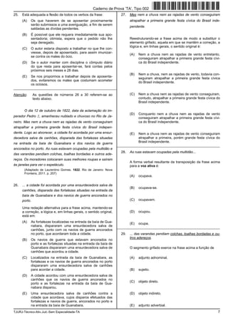 TJURJ-Técnico-Ativ.Jud.-Sem Especialidade-TA 7
25. Está adequada a flexão de todos os verbos da frase:
(A) Os que haverem de se aposentar proximamente
serão submissos a uma averiguação, a fim de serem
saldadas as dívidas pendentes.
(B) É possível que ele requera imediatamente sua apo-
sentadoria; otimista, espera que o pedido não lhe
seja denegado.
(C) O autor estaria disposto a trabalhar no que lhe con-
viesse, depois de aposentado, para assim imunizar-
se contra os males do ócio.
(D) Se o autor manter com disciplina o cômputo diário
do que resta para aposentar-se, fará contas pelos
próximos seis meses e 28 dias.
(E) Se nos propormos a trabalhar depois de aposenta-
dos, evitaremos os males que costumam acometer
os ociosos.
_________________________________________________________
Atenção: As questões de números 26 a 30 referem-se ao
texto abaixo.
O dia 12 de outubro de 1822, data da aclamação do im-
perador Pedro I, amanheceu nublado e chuvoso no Rio de Ja-
neiro. Mas nem a chuva nem as rajadas de vento conseguiram
atrapalhar a primeira grande festa cívica do Brasil indepen-
dente. Logo ao alvorecer, a cidade foi acordada por uma ensur-
decedora salva de canhões, disparada das fortalezas situadas
na entrada da baía de Guanabara e dos navios de guerra
ancorados no porto. As ruas estavam ocupadas pela multidão e
das varandas pendiam colchas, toalhas bordadas e outros ade-
reços. Os moradores colocaram suas melhores roupas e saíram
às janelas para ver o espetáculo.
(Adaptado de Laurentino Gomes. 1822. Rio de Janeiro: Nova
Fronteira, 2011. p. 207)
26. ... a cidade foi acordada por uma ensurdecedora salva de
canhões, disparada das fortalezas situadas na entrada da
baía de Guanabara e dos navios de guerra ancorados no
porto.
Uma redação alternativa para a frase acima, mantendo-se
a correção, a lógica e, em linhas gerais, o sentido original,
está em:
(A) As fortalezas localizadas na entrada da baía de Gua-
nabara, dispararam uma ensurdecedora salva de
canhões, junto com os navios de guerra ancorados
no porto, que acordaram toda a cidade.
(B) Os navios de guerra que estavam ancorados no
porto e as fortalezas situadas na entrada da baía de
Guanabara dispararam uma ensurdecedora salva de
canhões que acordou a cidade.
(C) Localizados na entrada da baía de Guanabara, as
fortalezas e os navios de guerra ancorados no porto
dispararam uma ensurdecedora salva de canhões
para acordar a cidade.
(D) A cidade acordou com uma ensurdecedora salva de
canhões que os navios de guerra ancorados no
porto e as fortalezas na entrada da baía de Gua-
nabara disparou.
(E) Uma ensurdecedora salva de canhões contra a
cidade que acordava, cujos disparos efetuados das
fortalezas e navios de guerra, ancorados no porto e
na entrada da baía de Guanabara.
27. Mas nem a chuva nem as rajadas de vento conseguiram
atrapalhar a primeira grande festa cívica do Brasil inde-
pendente.
Reestruturando-se a frase acima de modo a substituir o
elemento grifado, aquela em que se mantêm a correção, a
lógica e, em linhas gerais, o sentido original é:
(A) Nem a chuva nem as rajadas de vento entretanto,
conseguiram atrapalhar a primeira grande festa cívi-
ca do Brasil independente.
(B) Nem a chuva, nem as rajadas de vento, todavia con-
seguiram atrapalhar a primeira grande festa cívica
do Brasil independente.
(C) Nem a chuva nem as rajadas de vento conseguiram,
contudo, atrapalhar a primeira grande festa cívica do
Brasil independente.
(D) Conquanto nem a chuva nem as rajadas de vento
conseguiram atrapalhar a primeira grande festa cívi-
ca do Brasil independente.
(E) Nem a chuva nem as rajadas de vento conseguiram
atrapalhar a primeira, porém grande festa cívica do
Brasil independente.
_________________________________________________________
28. As ruas estavam ocupadas pela multidão...
A forma verbal resultante da transposição da frase acima
para a voz ativa é:
(A) ocupava.
(B) ocupava-se.
(C) ocupavam.
(D) ocupou.
(E) ocupa.
_________________________________________________________
29. ... das varandas pendiam colchas, toalhas bordadas e ou-
tros adereços.
O segmento grifado exerce na frase acima a função de
(A) adjunto adnominal.
(B) sujeito.
(C) objeto direto.
(D) objeto indireto.
(E) adjunto adverbial.
Caderno de Prova ’TA’, Tipo 002
 
