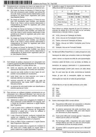8 TJURJ-Técnico-Ativ.Jud.-Sem Especialidade-TA
30. Considerando-se o emprego da crase e as regras de con-
cordância, estão corretas as frases que se encontram em:
(A) Ao chegar ao Campo de Santana, D. Pedro foi rece-
bido com entusiasmo pela multidão, que atirava flo-
res à ele. Esse e outros eventos relacionados a inde-
pendência do Brasil foram registrados pelo pintor
Jean-Baptiste Debret.
(B) Ao chegar ao Campo de Santana, D. Pedro foi rece-
bido com entusiasmo pela multidão, que atiravam
flores à ele. Esse e outros eventos relacionados à
independência do Brasil foi registrado pelo pintor
Jean-Baptiste Debret.
(C) Ao chegar ao Campo de Santana, D. Pedro foi rece-
bido com entusiasmo pela multidão, que atirava flo-
res à ele. Esse e outros eventos relacionado à inde-
pendência do Brasil foi registrado pelo pintor Jean-
Baptiste Debret.
(D) Ao chegar ao Campo de Santana, D. Pedro foi rece-
bido com entusiasmo pela multidão, que atiravam
flores a ele. Esse e outros eventos relacionados a
independência do Brasil foi registrado pelo pintor
Jean-Baptiste Debret.
(E) Ao chegar ao Campo de Santana, D. Pedro foi re-
cebido com entusiasmo pela multidão, que atirava
flores a ele. Esse e outros eventos relacionados à
independência do Brasil foram registrados pelo pin-
tor Jean-Baptiste Debret.
_________________________________________________________
Informática
31. Com relação às pastas e arquivos em um computador com
o sistema operacional Microsoft Windows XP Professional
e Microsoft Windows 7, é correto afirmar que:
(A) todos os arquivos que fazem parte do sistema
operacional não podem ser movidos nem excluídos.
(B) arquivos que estão ocultos no disco rígido do com-
putador nunca poderão ser visualizados.
(C) pode haver dois ou mais arquivos com nome e
extensão idênticos na mesma pasta.
(D) arquivos excluídos do disco rígido por meio do
pressionamento das teclas SHIFT + DELETE não
irão para a lixeira.
(E) os arquivos de uma pasta podem ser classificados e
exibidos apenas por nome.
_________________________________________________________
32. Para remover um software instalado corretamente em um
computador com o Microsoft Windows 7 por meio de uma
ferramenta de instalação padrão (por exemplo, setup.exe),
o procedimento correto é:
(A) Selecionar a pasta onde o programa foi instalado no
HD e pressionar a tecla DELETE. Em seguida, abrir
o Painel de Controle e selecionar a opção Desins-
talar Programas.
(B) Ir até a pasta onde o software foi instalado no HD
(normalmente na pasta Arquivos de Programas),
selecionar a pasta com o nome do software e
pressionar a tecla DELETE.
(C) Ir até o Painel de Controle, configurar a exibição das
opções por categoria e, na categoria Programas,
selecionar a opção Desinstalar um programa.
(D) Clicar no Menu Iniciar e selecionar a opção Desins-
talar Programas e Recursos.
(E) Selecionar a pasta onde o programa foi instalado no
HD, clicar com o botão direito do mouse sobre a
pasta e selecionar a opção Desinstalar Programa.
33. A planilha a seguir foi desenvolvida utilizando-se o Microsoft
Office Excel 2007 em português.
A B C D
1 Controle de Notas
2 Aluno 1a. Nota 2a. Nota Resultado
3 Ana Luiza 4,0 10,0 7,0
4 Pedro Henrique 10,0 9,5 9,8
5 Iracema 8,0 3,0 5,5
Para colocar os valores menores do que 5,0 contidos no
intervalo de células B3 à D5 com letra na cor vermelha,
seleciona-se o intervalo citado e, na guia
(A) Início, clica-se em Validação de Dados.
(B) Início, clica-se em Formatação Condicional.
(C) Dados, clica-se em Validação de Dados.
(D) Dados, clica-se em Definir Condições para Forma-
tação.
(E) Exibição, clica-se em Formatar Células.
_________________________________________________________
34. No Microsoft Office PowerPoint, é o slide principal em uma
hierarquia de slides que armazena todas as informações
sobre o tema e os layouts de slide de uma apresentação,
inclusive o plano de fundo, a cor, as fontes, os efeitos, os
tamanhos de espaços reservados e o posicionamento.
Cada apresentação contém pelo menos um slide desse
tipo. Ao usar esse tipo de slide, economiza-se bastante
tempo, já que não é necessário digitar as mesmas
informações em mais de um slide da apresentação.
O texto fala de um tipo de slide conhecido como slide
(A) layer.
(B) raiz.
(C) main.
(D) mestre.
(E) body.
_________________________________________________________
35. Sobre a tecnologia USB é correto afirmar:
(A) Dispositivos USB podem ser conectados e utilizados
sem que se precise reiniciar o computador.
(B) O sistema operacional não pode reconhecer auto-
maticamente o dispositivo USB, pois cada disposi-
tivo demanda um driver especifico.
(C) Cada porta USB pode conectar apenas 1 dispositivo,
mesmo que se utilize um hub USB.
(D) Na tecnologia USB, o dispositivo não pode receber
energia elétrica por meio do cabo de comunicação,
necessitando de fonte de energia própria.
(E) O padrão USB é compatível apenas com o Microsoft
Windows.
Caderno de Prova ’TA’, Tipo 002
 