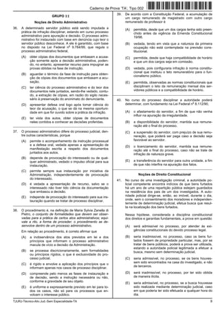 TJURJ-Técnico-Ativ.Jud.-Sem Especialidade-TA 9
GRUPO II
Noções de Direito Administrativo
36. A determinado servidor público está sendo imputada a
prática de infração disciplinar, estando em curso processo
administrativo para apuração e decisão. O processo admi-
nistrativo foi instaurado com base em denúncia cujo teor o
servidor público desconhece. A ele é garantido, com base
no disposto na Lei Federal n
o
9.784/99, que regula o
processo administrativo federal,
(A) obter cópias dos documentos que embasam a acusa-
ção somente após a decisão administrativa, poden-
do, no entanto, apresentar recurso para impugnar as
provas obtidas na fase de instrução.
(B) aguardar o término da fase de instrução para obten-
ção de cópias dos documentos que embasam a acu-
sação.
(C) ter ciência do processo administrativo e do teor dos
documentos nele juntados, sendo-lhe vedado, contu-
do, a extração de cópias, em razão do sigilo neces-
sário à preservação do anonimato do denunciante.
(D) apresentar defesa oral logo após tomar ciência do
teor da acusação, o que se dá na mesma oportuni-
dade em que for ouvido sobre a prática da infração.
(E) ter vista dos autos, obter cópias de documentos
neles contidos e conhecer as decisões proferidas.
_________________________________________________________
37. O processo administrativo difere do processo judicial, den-
tre outras características, porque
(A) permite o acompanhamento da instrução processual
e a defesa oral, vedada apenas a apresentação de
manifestação escrita a respeito dos documentos
juntados aos autos.
(B) depende de provocação do interessado ou de qual-
quer administrado, vedado o impulso oficial para sua
instauração.
(C) permite sempre sua instauração por iniciativa da
Administração, independentemente de provocação
do interessado.
(D) é vedada a apresentação de recurso, salvo se o
interessado não tiver tido ciência da documentação
que embasou a decisão.
(E) independe de provocação do interessado para sua ins-
tauração quando se tratar de processo disciplinar.
_________________________________________________________
38. O procedimento é, na definição de Maria Sylvia Zanella di
Pietro, o conjunto de formalidades que devem ser obser-
vadas para a prática de certos atos administrativos; equi-
vale a rito, a forma de proceder; o procedimento se de-
senvolve dentro de um processo administrativo.
Em relação ao procedimento, é correto afirmar que
(A) a inobservância dos atos previstos em lei e dos
princípios que informam o processo administrativo
macula de vício a decisão da Administração.
(B) se processa discricionariamente, sem formalidades
ou princípios rígidos, o que é exclusividade do pro-
cesso judicial.
(C) é rígido e envolve a aplicação dos princípios que o
informam apenas nos casos de processo disciplinar.
(D) compreende pelo menos as fases de instauração e
de decisão, sendo a instrução necessária ou não,
conforme a gravidade de seu objeto.
(E) é uniforme e expressamente previsto em lei para to-
dos os casos, não só para os processos que en-
volvam o interesse público.
39. De acordo com a Constituição Federal, a acumulação de
um cargo remunerado de magistrado com outro cargo
remunerado de professor é
(A) permitida, desde que um dos cargos tenha sido preen-
chido antes da vigência da Emenda Constitucional
19/98.
(B) vedada, tendo em vista que a natureza da primeira
ocupação não está contemplada na previsão cons-
titucional.
(C) permitida, desde que haja compatibilidade de horário
e que um dos cargos seja em comissão.
(D) vedada, pois configuraria infração à norma constitu-
cional que instituiu o teto remuneratório para o fun-
cionalismo público.
(E) permitida, observadas as normas constitucionais que
disciplinam o teto da remuneração mensal dos ser-
vidores públicos e a compatibilidade de horário.
_________________________________________________________
40. No curso do processo disciplinar a autoridade poderá
determinar, com fundamento na Lei Federal n
o
8.112/90,
(A) o afastamento do servidor, a fim de que não venha
influir na apuração da irregularidade.
(B) a disponibilidade do servidor, mantida sua remune-
ração até o final do processo.
(C) a suspensão do servidor, com prejuízo de sua remu-
neração, que poderá ser paga caso a decisão seja
favorável ao servidor.
(D) o licenciamento do servidor, mantida sua remune-
ração até o final do processo, caso não se trate de
infração de natureza grave.
(E) a transferência do servidor para outra unidade, a fim
de que não interfira na apuração dos fatos.
_________________________________________________________
Noções de Direito Constitucional
41. No curso de uma investigação criminal, a autoridade po-
licial competente encontra indícios de que bens furtados
há um ano de uma repartição pública estejam guardados
na residência dos pais de um dos investigados. A auto-
ridade policial dirige-se, então, ao imóvel, durante o dia,
onde, sem o consentimento dos moradores e independen-
temente de determinação judicial, efetua busca que resul-
ta na localização dos bens furtados.
Nessa hipótese, considerada a disciplina constitucional
dos direitos e garantias fundamentais, a prova em questão
(A) será admissível no processo, por atender às exi-
gências constitucionais do devido processo legal.
(B) seria inadmissível, no processo, caso os bens fur-
tados fossem de propriedade particular, mas, por se
tratar de bens públicos, poderá a prova ser utilizada,
estando a autoridade policial legitimada a efetuar a
busca, mesmo sem determinação judicial.
(C) seria admissível, no processo, se os bens houves-
sem sido encontrados na casa do investigado, e não
de terceiros.
(D) será inadmissível, no processo, por ter sido obtida
de maneira ilícita.
(E) seria admissível, no processo, se a busca houvesse
sido realizada mediante determinação judicial, caso
em que poderia ter sido efetuada a qualquer hora do
dia.
Caderno de Prova ’TA’, Tipo 002
 