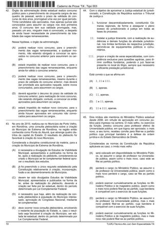 10 TJURJ-Técnico-Ativ.Jud.-Sem Especialidade-TA
42. Órgão da administração direta estadual realiza concurso
público para o preenchimento de cinquenta cargos de seu
quadro de pessoal, sendo o prazo de validade do con-
curso de dois anos, prorrogável uma vez por igual período.
Trinta candidatos são aprovados, mas apenas quinze são
convocados para assumir os cargos nos dois primeiros
anos. O concurso tem sua validade prorrogada, mas,
passado um ano, ninguém mais é convocado, a despeito
de ainda haver necessidade de preenchimento da tota-
lidade das vagas remanescentes.
Nessa hipótese, o órgão da administração
(A) poderá realizar novo concurso, para o preenchi-
mento das vagas remanescentes, a qualquer mo-
mento, não estando obrigado a convocar os apro-
vados no concurso anterior para assumirem os car-
gos.
(B) estará impedido de realizar novo concurso, para o
preenchimento das vagas remanescentes, enquanto
ainda for válido o concurso anterior.
(C) poderá realizar novo concurso, para o preenchi-
mento das vagas remanescentes, mesmo durante o
prazo de validade do concurso anterior, mas deverá
dar prioridade aos aprovados naquele, sobre novos
concursados, para assumirem os cargos.
(D) deverá aguardar o decurso do prazo de validade do
concurso anterior, para realização de novo concurso,
não estando obrigado, contudo, a convocar os então
aprovados para assumirem os cargos.
(E) estará impedido de realizar novo concurso, para o
preenchimento das vagas remanescentes, enquanto
ainda houver aprovados em concurso não convo-
cados para assumirem os cargos.
_________________________________________________________
43. No ano de 2010, realizou-se no Município de Porto Velho,
em Rondônia, uma consulta plebiscitária sobre a criação
do Município de Extrema de Rondônia, na região então
conhecida como Ponta do Abunã, que abrange quatro dis-
tritos da capital do Estado. O resultado do plebiscito foi
favorável à criação do novo Município.
Considerada a disciplina constitucional da matéria, para a
criação do Município de Extrema de Rondônia,
(A) é necessária a divulgação de Estudos de Viabilidade
Municipal, apresentados e publicados na forma da
lei, após a realização do plebiscito, considerando-se
criado o Município se lei complementar federal apro-
var o resultado dos estudos.
(B) já foi preenchido o único requisito estabelecido pela
Constituição relativamente à criação, incorporação,
fusão e ao desmembramento de Municípios.
(C) devem ter sido divulgados Estudos de Viabilidade
Municipal, apresentados e publicados na forma da
lei, antes da realização do plebiscito, devendo a
criação ser feita por lei estadual, dentro do período
determinado por Lei Complementar Federal.
(D) é necessário que haja, além da realização da con-
sulta plebiscitária à população do Município interes-
sado, aprovação do Congresso Nacional, mediante
lei complementar.
(E) deve ocorrer nova consulta plebiscitária, envolvendo
o restante da população do Estado, e, caso o resul-
tado seja favorável à criação do Município, ser edi-
tada lei estadual, dentro do período determinado por
Lei Complementar Federal.
44. Com o objetivo de aproximar a Justiça estadual do jurisdi-
cionado, a Constituição da República autoriza o Tribunal
de Justiça a:
I. funcionar descentralizadamente, constituindo Câ-
maras regionais, de forma a assegurar o pleno
acesso do jurisdicionado à justiça em todas as
fases do processo.
II. instalar a justiça itinerante, com a realização de au-
diências e demais funções da atividade jurisdicio-
nal, nos limites territoriais da respectiva jurisdição,
servindo-se de equipamentos públicos e comu-
nitários.
III. propor a criação de varas especializadas, com com-
petência exclusiva para questões agrárias, para di-
rimir conflitos fundiários, podendo o juiz fazer-se
presente no local do litígio, sempre que necessário
à eficiente prestação jurisdicional.
Está correto o que se afirma em
(A) I, II e III.
(B) I, apenas.
(C) II, apenas.
(D) I e II, apenas.
(E) II e III, apenas.
_________________________________________________________
45. Dois irmãos são membros do Ministério Público estadual
desde 2006, em virtude de aprovação em concurso pú-
blico para ingresso na carreira. O mais velho, no exercício
da função, prestou concurso para professor efetivo de
Universidade pública, em que logrou ser aprovado; o mais
novo, a seu turno, recebeu convite para filiar-se a partido
político cuja principal bandeira é a defesa da ordem
jurídica e do Estado Democrático de Direito.
Consideradas as normas da Constituição da República
aplicáveis ao caso, o irmão mais velho
(A) será colocado em disponibilidade no Ministério Públi-
co, se assumir o cargo de professor na Universida-
de pública, assim como o mais novo, caso este se
filie ao partido político.
(B) perderá o cargo no Ministério Público, se assumir o
de professor na Universidade pública, assim como o
mais novo perderá o cargo, caso se filie ao partido
político.
(C) poderá exercer cumulativamente as funções no Mi-
nistério Público e de magistério público, assim como
o mais novo poderá filiar-se ao partido, cuja bandeira
é compatível com o exercício de suas funções.
(D) perderá o cargo no Ministério Público, se assumir o
de professor na Universidade pública, mas o mais
novo poderá filiar-se ao partido, cuja bandeira é
compatível com o exercício de suas funções.
(E) poderá exercer cumulativamente as funções no Mi-
nistério Público e de magistério público, mas o mais
novo não poderá filiar-se ao partido político.
Caderno de Prova ’TA’, Tipo 003
 