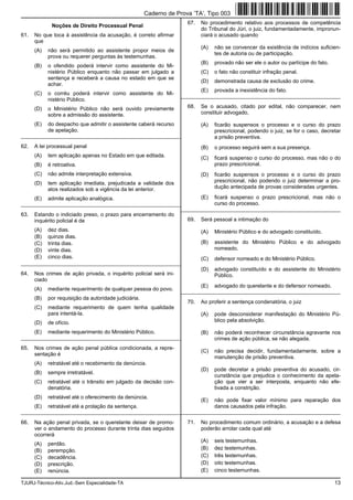 TJURJ-Técnico-Ativ.Jud.-Sem Especialidade-TA 13
Noções de Direito Processual Penal
61. No que toca à assistência da acusação, é correto afirmar
que
(A) não será permitido ao assistente propor meios de
prova ou requerer perguntas às testemunhas.
(B) o ofendido poderá intervir como assistente do Mi-
nistério Público enquanto não passar em julgado a
sentença e receberá a causa no estado em que se
achar.
(C) o corréu poderá intervir como assistente do Mi-
nistério Público.
(D) o Ministério Público não será ouvido previamente
sobre a admissão do assistente.
(E) do despacho que admitir o assistente caberá recurso
de apelação.
_________________________________________________________
62. A lei processual penal
(A) tem aplicação apenas no Estado em que editada.
(B) é retroativa.
(C) não admite interpretação extensiva.
(D) tem aplicação imediata, prejudicada a validade dos
atos realizados sob a vigência da lei anterior.
(E) admite aplicação analógica.
_________________________________________________________
63. Estando o indiciado preso, o prazo para encerramento do
inquérito policial é de
(A) dez dias.
(B) quinze dias.
(C) trinta dias.
(D) vinte dias.
(E) cinco dias.
_________________________________________________________
64. Nos crimes de ação privada, o inquérito policial será ini-
ciado
(A) mediante requerimento de qualquer pessoa do povo.
(B) por requisição da autoridade judiciária.
(C) mediante requerimento de quem tenha qualidade
para intentá-la.
(D) de ofício.
(E) mediante requerimento do Ministério Público.
_________________________________________________________
65. Nos crimes de ação penal pública condicionada, a repre-
sentação é
(A) retratável até o recebimento da denúncia.
(B) sempre irretratável.
(C) retratável até o trânsito em julgado da decisão con-
denatória.
(D) retratável até o oferecimento da denúncia.
(E) retratável até a prolação da sentença.
_________________________________________________________
66. Na ação penal privada, se o querelante deixar de promo-
ver o andamento do processo durante trinta dias seguidos
ocorrerá
(A) perdão.
(B) perempção.
(C) decadência.
(D) prescrição.
(E) renúncia.
67. No procedimento relativo aos processos de competência
do Tribunal do Júri, o juiz, fundamentadamente, impronun-
ciará o acusado quando
(A) não se convencer da existência de indícios suficien-
tes de autoria ou de participação.
(B) provado não ser ele o autor ou partícipe do fato.
(C) o fato não constituir infração penal.
(D) demonstrada causa de exclusão do crime.
(E) provada a inexistência do fato.
_________________________________________________________
68. Se o acusado, citado por edital, não comparecer, nem
constituir advogado,
(A) ficarão suspensos o processo e o curso do prazo
prescricional, podendo o juiz, se for o caso, decretar
a prisão preventiva.
(B) o processo seguirá sem a sua presença.
(C) ficará suspenso o curso do processo, mas não o do
prazo prescricional.
(D) ficarão suspensos o processo e o curso do prazo
prescricional, não podendo o juiz determinar a pro-
dução antecipada de provas consideradas urgentes.
(E) ficará suspenso o prazo prescricional, mas não o
curso do processo.
_________________________________________________________
69. Será pessoal a intimação do
(A) Ministério Público e do advogado constituído.
(B) assistente do Ministério Público e do advogado
nomeado.
(C) defensor nomeado e do Ministério Público.
(D) advogado constituído e do assistente do Ministério
Público.
(E) advogado do querelante e do defensor nomeado.
_________________________________________________________
70. Ao proferir a sentença condenatória, o juiz
(A) pode desconsiderar manifestação do Ministério Pú-
blico pela absolvição.
(B) não poderá reconhecer circunstância agravante nos
crimes de ação pública, se não alegada.
(C) não precisa decidir, fundamentadamente, sobre a
manutenção de prisão preventiva.
(D) pode decretar a prisão preventiva do acusado, cir-
cunstância que prejudica o conhecimento da apela-
ção que vier a ser interposta, enquanto não efe-
tivada a constrição.
(E) não pode fixar valor mínimo para reparação dos
danos causados pela infração.
_________________________________________________________
71. No procedimento comum ordinário, a acusação e a defesa
poderão arrolar cada qual até
(A) seis testemunhas.
(B) dez testemunhas.
(C) três testemunhas.
(D) oito testemunhas.
(E) cinco testemunhas.
Caderno de Prova ’TA’, Tipo 003
 