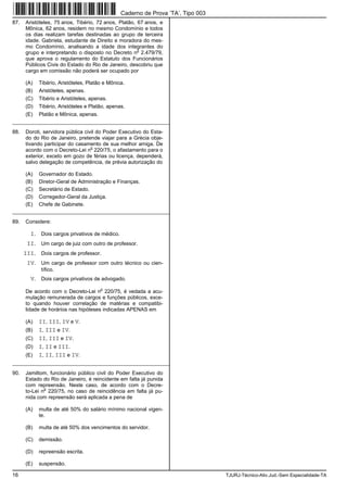 16 TJURJ-Técnico-Ativ.Jud.-Sem Especialidade-TA
87. Aristóteles, 75 anos, Tibério, 72 anos, Platão, 67 anos, e
Mônica, 62 anos, residem no mesmo Condomínio e todos
os dias realizam tarefas destinadas ao grupo de terceira
idade. Gabriela, estudante de Direito e moradora do mes-
mo Condomínio, analisando a idade dos integrantes do
grupo e interpretando o disposto no Decreto n
o
2.479/79,
que aprova o regulamento do Estatuto dos Funcionários
Públicos Civis do Estado do Rio de Janeiro, descobriu que
cargo em comissão não poderá ser ocupado por
(A) Tibério, Aristóteles, Platão e Mônica.
(B) Aristóteles, apenas.
(C) Tibério e Aristóteles, apenas.
(D) Tibério, Aristóteles e Platão, apenas.
(E) Platão e Mônica, apenas.
_________________________________________________________
88. Doroti, servidora pública civil do Poder Executivo do Esta-
do do Rio de Janeiro, pretende viajar para a Grécia obje-
tivando participar do casamento de sua melhor amiga. De
acordo com o Decreto-Lei n
o
220/75, o afastamento para o
exterior, exceto em gozo de férias ou licença, dependerá,
salvo delegação de competência, de prévia autorização do
(A) Governador do Estado.
(B) Diretor-Geral de Administração e Finanças.
(C) Secretário de Estado.
(D) Corregedor-Geral da Justiça.
(E) Chefe de Gabinete.
_________________________________________________________
89. Considere:
I. Dois cargos privativos de médico.
II. Um cargo de juiz com outro de professor.
III. Dois cargos de professor.
IV. Um cargo de professor com outro técnico ou cien-
tífico.
V. Dois cargos privativos de advogado.
De acordo com o Decreto-Lei n
o
220/75, é vedada a acu-
mulação remunerada de cargos e funções públicos, exce-
to quando houver correlação de matérias e compatibi-
lidade de horários nas hipóteses indicadas APENAS em
(A) II, III, IV e V.
(B) I, III e IV.
(C) II, III e IV.
(D) I, II e III.
(E) I, II, III e IV.
_________________________________________________________
90. Jamiltom, funcionário público civil do Poder Executivo do
Estado do Rio de Janeiro, é reincidente em falta já punida
com repreensão. Neste caso, de acordo com o Decre-
to-Lei n
o
220/75, no caso de reincidência em falta já pu-
nida com repreensão será aplicada a pena de
(A) multa de até 50% do salário mínimo nacional vigen-
te.
(B) multa de até 50% dos vencimentos do servidor.
(C) demissão.
(D) repreensão escrita.
(E) suspensão.
Caderno de Prova ’TA’, Tipo 003
 