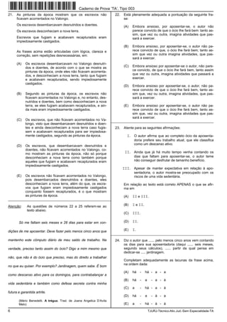 6 TJURJ-Técnico-Ativ.Jud.-Sem Especialidade-TA
21. As pinturas da época mostram que os escravos não
ficavam acorrentados no Valongo.
Os escravos desembarcavam desnutridos e doentes.
Os escravos desconheciam a nova terra.
Escravos que fugiam e acabavam recapturados eram
impiedosamente castigados.
As frases acima estão articuladas com lógica, clareza e
correção, sem repetições desnecessárias, em:
(A) Os escravos desembarcavam no Valongo desnutri-
dos e doentes, de acordo com o que se mostra as
pinturas da época, onde eles não ficavam acorrenta-
dos, e desconheciam a nova terra, tanto que fugiam
e acabavam recapturados, sendo impiedosamente
castigados.
(B) Segundo as pinturas da época, os escravos não
ficavam acorrentados no Valongo e, no entanto, des-
nutridos e doentes, bem como desconheciam a nova
terra, se eles fugiam acabavam recapturados, e ain-
da mais eram impiedosamente castigados.
(C) Os escravos, que não ficavam acorrentados no Va-
longo, visto que desembarcavam desnutridos e doen-
tes e ainda desconheciam a nova terra caso fugis-
sem e acabavam recapturados para ser impiedosa-
mente castigados, segundo as pinturas da época.
(D) Os escravos, que desembarcavam desnutridos e
doentes, não ficavam acorrentados no Valongo, co-
mo mostram as pinturas da época, não só porque
desconheciam a nova terra como também porque
aqueles que fugiam e acabavam recapturados eram
impiedosamente castigados.
(E) Os escravos não ficavam acorrentados no Valongo,
pois desembarcados desnutridos e doentes, eles
desconheciam a nova terra, além do que, os escra-
vos que fugiam eram impiedosamente castigados
conquanto fossem recapturados, é o que mostram
as pinturas da época.
_________________________________________________________
Atenção: As questões de números 22 a 25 referem-se ao
texto abaixo.
Só me faltam seis meses e 28 dias para estar em con-
dições de me aposentar. Deve fazer pelo menos cinco anos que
mantenho este cômputo diário de meu saldo de trabalho. Na
verdade, preciso tanto assim do ócio? Digo a mim mesmo que
não, que não é do ócio que preciso, mas do direito a trabalhar
no que eu quiser. Por exemplo? Jardinagem, quem sabe. É bom
como descanso ativo para os domingos, para contrabalançar a
vida sedentária e também como defesa secreta contra minha
futura e garantida artrite.
(Mário Benedetti. A trégua. Trad. de Joana Angelica D’Avila
Melo)
22. Está plenamente adequada a pontuação da seguinte fra-
se:
(A) Embora ansioso, por aposentar-se, o autor não
parece convicto de que o ócio lhe fará bem: tanto as-
sim, que vez ou outra, imagina atividades que pas-
sará a exercer.
(B) Embora ansioso, por aposentar-se, o autor não pa-
rece convicto de que, o ócio lhe fará bem; tanto as-
sim que vez ou outra imagina atividades, que pas-
sará a exercer.
(C) Embora ansioso por aposentar-se o autor, não pare-
ce convicto, de que o ócio lhe fará bem, tanto assim
que vez ou outra, imagina atividades que passará a
exercer.
(D) Embora ansioso por aposentar-se, o autor, não pa-
rece convicto de que o ócio lhe fará bem, tanto as-
sim que, vez ou outra, imagina atividades, que pas-
sará a exercer.
(E) Embora ansioso por aposentar-se, o autor não pa-
rece convicto de que o ócio lhe fará bem, tanto as-
sim que, vez ou outra, imagina atividades que pas-
sará a exercer.
_________________________________________________________
23. Atente para as seguintes afirmações:
I. O autor afirma que ao completo ócio da aposenta-
doria prefere seu trabalho atual, que ele classifica
como um descanso ativo.
II. Ainda que já há muito tempo venha contando os
dias que faltam para aposentar-se, o autor teme
não conseguir desfrutar de tamanho benefício.
III. Apesar de manter expectativa em relação à apo-
sentadoria, o autor mostra-se preocupado com os
riscos de uma vida sedentária.
Em relação ao texto está correto APENAS o que se afir-
ma em
(A) II e III.
(B) I e II.
(C) III.
(D) II.
(E) I.
_________________________________________________________
24. Diz o autor que ...... pelo menos cinco anos vem contando
os dias para sua aposentadoria (daqui ...... seis meses,
segundo seus cálculos), ...... partir da qual pensa em
dedicar-se ..... jardinagem.
Completam adequadamente as lacunas da frase acima,
na ordem dada:
(A) há - há - a - a
(B) há - a - a - à
(C) a - há - a - à
(D) há - a - à - a
(E) a - há - à - à
Caderno de Prova ’TA’, Tipo 003
 
