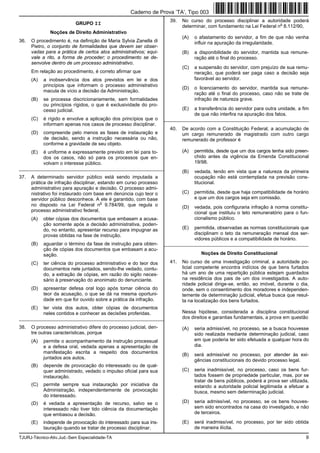 TJURJ-Técnico-Ativ.Jud.-Sem Especialidade-TA 9
GRUPO II
Noções de Direito Administrativo
36. O procedimento é, na definição de Maria Sylvia Zanella di
Pietro, o conjunto de formalidades que devem ser obser-
vadas para a prática de certos atos administrativos; equi-
vale a rito, a forma de proceder; o procedimento se de-
senvolve dentro de um processo administrativo.
Em relação ao procedimento, é correto afirmar que
(A) a inobservância dos atos previstos em lei e dos
princípios que informam o processo administrativo
macula de vício a decisão da Administração.
(B) se processa discricionariamente, sem formalidades
ou princípios rígidos, o que é exclusividade do pro-
cesso judicial.
(C) é rígido e envolve a aplicação dos princípios que o
informam apenas nos casos de processo disciplinar.
(D) compreende pelo menos as fases de instauração e
de decisão, sendo a instrução necessária ou não,
conforme a gravidade de seu objeto.
(E) é uniforme e expressamente previsto em lei para to-
dos os casos, não só para os processos que en-
volvam o interesse público.
_________________________________________________________
37. A determinado servidor público está sendo imputada a
prática de infração disciplinar, estando em curso processo
administrativo para apuração e decisão. O processo admi-
nistrativo foi instaurado com base em denúncia cujo teor o
servidor público desconhece. A ele é garantido, com base
no disposto na Lei Federal n
o
9.784/99, que regula o
processo administrativo federal,
(A) obter cópias dos documentos que embasam a acusa-
ção somente após a decisão administrativa, poden-
do, no entanto, apresentar recurso para impugnar as
provas obtidas na fase de instrução.
(B) aguardar o término da fase de instrução para obten-
ção de cópias dos documentos que embasam a acu-
sação.
(C) ter ciência do processo administrativo e do teor dos
documentos nele juntados, sendo-lhe vedado, contu-
do, a extração de cópias, em razão do sigilo neces-
sário à preservação do anonimato do denunciante.
(D) apresentar defesa oral logo após tomar ciência do
teor da acusação, o que se dá na mesma oportuni-
dade em que for ouvido sobre a prática da infração.
(E) ter vista dos autos, obter cópias de documentos
neles contidos e conhecer as decisões proferidas.
_________________________________________________________
38. O processo administrativo difere do processo judicial, den-
tre outras características, porque
(A) permite o acompanhamento da instrução processual
e a defesa oral, vedada apenas a apresentação de
manifestação escrita a respeito dos documentos
juntados aos autos.
(B) depende de provocação do interessado ou de qual-
quer administrado, vedado o impulso oficial para sua
instauração.
(C) permite sempre sua instauração por iniciativa da
Administração, independentemente de provocação
do interessado.
(D) é vedada a apresentação de recurso, salvo se o
interessado não tiver tido ciência da documentação
que embasou a decisão.
(E) independe de provocação do interessado para sua ins-
tauração quando se tratar de processo disciplinar.
39. No curso do processo disciplinar a autoridade poderá
determinar, com fundamento na Lei Federal n
o
8.112/90,
(A) o afastamento do servidor, a fim de que não venha
influir na apuração da irregularidade.
(B) a disponibilidade do servidor, mantida sua remune-
ração até o final do processo.
(C) a suspensão do servidor, com prejuízo de sua remu-
neração, que poderá ser paga caso a decisão seja
favorável ao servidor.
(D) o licenciamento do servidor, mantida sua remune-
ração até o final do processo, caso não se trate de
infração de natureza grave.
(E) a transferência do servidor para outra unidade, a fim
de que não interfira na apuração dos fatos.
_________________________________________________________
40. De acordo com a Constituição Federal, a acumulação de
um cargo remunerado de magistrado com outro cargo
remunerado de professor é
(A) permitida, desde que um dos cargos tenha sido preen-
chido antes da vigência da Emenda Constitucional
19/98.
(B) vedada, tendo em vista que a natureza da primeira
ocupação não está contemplada na previsão cons-
titucional.
(C) permitida, desde que haja compatibilidade de horário
e que um dos cargos seja em comissão.
(D) vedada, pois configuraria infração à norma constitu-
cional que instituiu o teto remuneratório para o fun-
cionalismo público.
(E) permitida, observadas as normas constitucionais que
disciplinam o teto da remuneração mensal dos ser-
vidores públicos e a compatibilidade de horário.
_________________________________________________________
Noções de Direito Constitucional
41. No curso de uma investigação criminal, a autoridade po-
licial competente encontra indícios de que bens furtados
há um ano de uma repartição pública estejam guardados
na residência dos pais de um dos investigados. A auto-
ridade policial dirige-se, então, ao imóvel, durante o dia,
onde, sem o consentimento dos moradores e independen-
temente de determinação judicial, efetua busca que resul-
ta na localização dos bens furtados.
Nessa hipótese, considerada a disciplina constitucional
dos direitos e garantias fundamentais, a prova em questão
(A) seria admissível, no processo, se a busca houvesse
sido realizada mediante determinação judicial, caso
em que poderia ter sido efetuada a qualquer hora do
dia.
(B) será admissível no processo, por atender às exi-
gências constitucionais do devido processo legal.
(C) seria inadmissível, no processo, caso os bens fur-
tados fossem de propriedade particular, mas, por se
tratar de bens públicos, poderá a prova ser utilizada,
estando a autoridade policial legitimada a efetuar a
busca, mesmo sem determinação judicial.
(D) seria admissível, no processo, se os bens houves-
sem sido encontrados na casa do investigado, e não
de terceiros.
(E) será inadmissível, no processo, por ter sido obtida
de maneira ilícita.
Caderno de Prova ’TA’, Tipo 003
 