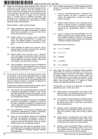 10 TJURJ-Técnico-Ativ.Jud.-Sem Especialidade-TA
42. Órgão da administração direta estadual realiza concurso
público para o preenchimento de cinquenta cargos de seu
quadro de pessoal, sendo o prazo de validade do con-
curso de dois anos, prorrogável uma vez por igual período.
Trinta candidatos são aprovados, mas apenas quinze são
convocados para assumir os cargos nos dois primeiros
anos. O concurso tem sua validade prorrogada, mas,
passado um ano, ninguém mais é convocado, a despeito
de ainda haver necessidade de preenchimento da tota-
lidade das vagas remanescentes.
Nessa hipótese, o órgão da administração
(A) estará impedido de realizar novo concurso, para o
preenchimento das vagas remanescentes, enquanto
ainda houver aprovados em concurso não convo-
cados para assumirem os cargos.
(B) poderá realizar novo concurso, para o preenchi-
mento das vagas remanescentes, a qualquer mo-
mento, não estando obrigado a convocar os apro-
vados no concurso anterior para assumirem os car-
gos.
(C) estará impedido de realizar novo concurso, para o
preenchimento das vagas remanescentes, enquanto
ainda for válido o concurso anterior.
(D) poderá realizar novo concurso, para o preenchi-
mento das vagas remanescentes, mesmo durante o
prazo de validade do concurso anterior, mas deverá
dar prioridade aos aprovados naquele, sobre novos
concursados, para assumirem os cargos.
(E) deverá aguardar o decurso do prazo de validade do
concurso anterior, para realização de novo concurso,
não estando obrigado, contudo, a convocar os então
aprovados para assumirem os cargos.
_________________________________________________________
43. No ano de 2010, realizou-se no Município de Porto Velho,
em Rondônia, uma consulta plebiscitária sobre a criação
do Município de Extrema de Rondônia, na região então
conhecida como Ponta do Abunã, que abrange quatro dis-
tritos da capital do Estado. O resultado do plebiscito foi
favorável à criação do novo Município.
Considerada a disciplina constitucional da matéria, para a
criação do Município de Extrema de Rondônia,
(A) deve ocorrer nova consulta plebiscitária, envolvendo
o restante da população do Estado, e, caso o resul-
tado seja favorável à criação do Município, ser edi-
tada lei estadual, dentro do período determinado por
Lei Complementar Federal.
(B) é necessária a divulgação de Estudos de Viabilidade
Municipal, apresentados e publicados na forma da
lei, após a realização do plebiscito, considerando-se
criado o Município se lei complementar federal apro-
var o resultado dos estudos.
(C) já foi preenchido o único requisito estabelecido pela
Constituição relativamente à criação, incorporação,
fusão e ao desmembramento de Municípios.
(D) devem ter sido divulgados Estudos de Viabilidade
Municipal, apresentados e publicados na forma da
lei, antes da realização do plebiscito, devendo a
criação ser feita por lei estadual, dentro do período
determinado por Lei Complementar Federal.
(E) é necessário que haja, além da realização da con-
sulta plebiscitária à população do Município interes-
sado, aprovação do Congresso Nacional, mediante
lei complementar.
44. Com o objetivo de aproximar a Justiça estadual do jurisdi-
cionado, a Constituição da República autoriza o Tribunal
de Justiça a:
I. funcionar descentralizadamente, constituindo Câ-
maras regionais, de forma a assegurar o pleno
acesso do jurisdicionado à justiça em todas as
fases do processo.
II. instalar a justiça itinerante, com a realização de au-
diências e demais funções da atividade jurisdicio-
nal, nos limites territoriais da respectiva jurisdição,
servindo-se de equipamentos públicos e comu-
nitários.
III. propor a criação de varas especializadas, com com-
petência exclusiva para questões agrárias, para di-
rimir conflitos fundiários, podendo o juiz fazer-se
presente no local do litígio, sempre que necessário
à eficiente prestação jurisdicional.
Está correto o que se afirma em
(A) II e III, apenas.
(B) I, II e III.
(C) I, apenas.
(D) II, apenas.
(E) I e II, apenas.
_________________________________________________________
45. Dois irmãos são membros do Ministério Público estadual
desde 2006, em virtude de aprovação em concurso pú-
blico para ingresso na carreira. O mais velho, no exercício
da função, prestou concurso para professor efetivo de
Universidade pública, em que logrou ser aprovado; o mais
novo, a seu turno, recebeu convite para filiar-se a partido
político cuja principal bandeira é a defesa da ordem
jurídica e do Estado Democrático de Direito.
Consideradas as normas da Constituição da República
aplicáveis ao caso, o irmão mais velho
(A) poderá exercer cumulativamente as funções no Mi-
nistério Público e de magistério público, mas o mais
novo não poderá filiar-se ao partido político.
(B) será colocado em disponibilidade no Ministério Públi-
co, se assumir o cargo de professor na Universida-
de pública, assim como o mais novo, caso este se
filie ao partido político.
(C) perderá o cargo no Ministério Público, se assumir o
de professor na Universidade pública, assim como o
mais novo perderá o cargo, caso se filie ao partido
político.
(D) poderá exercer cumulativamente as funções no Mi-
nistério Público e de magistério público, assim como
o mais novo poderá filiar-se ao partido, cuja bandeira
é compatível com o exercício de suas funções.
(E) perderá o cargo no Ministério Público, se assumir o
de professor na Universidade pública, mas o mais
novo poderá filiar-se ao partido, cuja bandeira é
compatível com o exercício de suas funções.
Caderno de Prova ’TA’, Tipo 004
 
