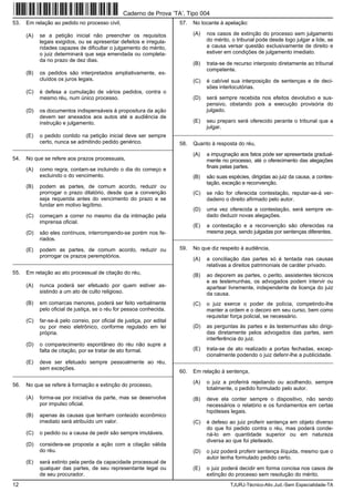 12 TJURJ-Técnico-Ativ.Jud.-Sem Especialidade-TA
53. Em relação ao pedido no processo civil,
(A) se a petição inicial não preencher os requisitos
legais exigidos, ou se apresentar defeitos e irregula-
ridades capazes de dificultar o julgamento do mérito,
o juiz determinará que seja emendada ou completa-
da no prazo de dez dias.
(B) os pedidos são interpretados ampliativamente, ex-
cluídos os juros legais.
(C) é defesa a cumulação de vários pedidos, contra o
mesmo réu, num único processo.
(D) os documentos indispensáveis à propositura da ação
devem ser anexados aos autos até a audiência de
instrução e julgamento.
(E) o pedido contido na petição inicial deve ser sempre
certo, nunca se admitindo pedido genérico.
_________________________________________________________
54. No que se refere aos prazos processuais,
(A) como regra, contam-se incluindo o dia do começo e
excluindo o do vencimento.
(B) podem as partes, de comum acordo, reduzir ou
prorrogar o prazo dilatório, desde que a convenção
seja requerida antes do vencimento do prazo e se
fundar em motivo legítimo.
(C) começam a correr no mesmo dia da intimação pela
imprensa oficial.
(D) são eles contínuos, interrompendo-se porém nos fe-
riados.
(E) podem as partes, de comum acordo, reduzir ou
prorrogar os prazos peremptórios.
_________________________________________________________
55. Em relação ao ato processual de citação do réu,
(A) nunca poderá ser efetuado por quem estiver as-
sistindo a um ato de culto religioso.
(B) em comarcas menores, poderá ser feito verbalmente
pelo oficial de justiça, se o réu for pessoa conhecida.
(C) far-se-á pelo correio, por oficial de justiça, por edital
ou por meio eletrônico, conforme regulado em lei
própria.
(D) o comparecimento espontâneo do réu não supre a
falta de citação, por se tratar de ato formal.
(E) deve ser efetuado sempre pessoalmente ao réu,
sem exceções.
_________________________________________________________
56. No que se refere à formação e extinção do processo,
(A) forma-se por iniciativa da parte, mas se desenvolve
por impulso oficial.
(B) apenas às causas que tenham conteúdo econômico
imediato será atribuído um valor.
(C) o pedido ou a causa de pedir são sempre imutáveis.
(D) considera-se proposta a ação com a citação válida
do réu.
(E) será extinto pela perda da capacidade processual de
qualquer das partes, de seu representante legal ou
de seu procurador.
57. No tocante à apelação:
(A) nos casos de extinção do processo sem julgamento
do mérito, o tribunal pode desde logo julgar a lide, se
a causa versar questão exclusivamente de direito e
estiver em condições de julgamento imediato.
(B) trata-se de recurso interposto diretamente ao tribunal
competente.
(C) é cabível sua interposição de sentenças e de deci-
sões interlocutórias.
(D) será sempre recebida nos efeitos devolutivo e sus-
pensivo, obstando pois a execução provisória do
julgado.
(E) seu preparo será oferecido perante o tribunal que a
julgar.
_________________________________________________________
58. Quanto à resposta do réu,
(A) a impugnação aos fatos pode ser apresentada gradual-
mente no processo, até o oferecimento das alegações
finais pelas partes.
(B) são suas espécies, dirigidas ao juiz da causa, a contes-
tação, exceção e reconvenção.
(C) se não for oferecida contestação, reputar-se-á ver-
dadeiro o direito afirmado pelo autor.
(D) uma vez oferecida a contestação, será sempre ve-
dado deduzir novas alegações.
(E) a contestação e a reconvenção são oferecidas na
mesma peça, sendo julgadas por sentenças diferentes.
_________________________________________________________
59. No que diz respeito à audiência,
(A) a conciliação das partes só é tentada nas causas
relativas a direitos patrimoniais de caráter privado.
(B) ao deporem as partes, o perito, assistentes técnicos
e as testemunhas, os advogados podem intervir ou
apartear livremente, independente de licença do juiz
da causa.
(C) o juiz exerce o poder de polícia, competindo-lhe
manter a ordem e o decoro em seu curso, bem como
requisitar força policial, se necessário.
(D) as perguntas às partes e às testemunhas são dirigi-
das diretamente pelos advogados das partes, sem
interferência do juiz.
(E) trata-se de ato realizado a portas fechadas, excep-
cionalmente podendo o juiz deferir-lhe a publicidade.
_________________________________________________________
60. Em relação à sentença,
(A) o juiz a proferirá rejeitando ou acolhendo, sempre
totalmente, o pedido formulado pelo autor.
(B) deve ela conter sempre o dispositivo, não sendo
necessários o relatório e os fundamentos em certas
hipóteses legais.
(C) é defeso ao juiz proferir sentença em objeto diverso
do que foi pedido contra o réu, mas poderá conde-
ná-lo em quantidade superior ou em natureza
diversa ao que foi pleiteado.
(D) o juiz poderá proferir sentença ilíquida, mesmo que o
autor tenha formulado pedido certo.
(E) o juiz poderá decidir em forma concisa nos casos de
extinção do processo sem resolução do mérito.
Caderno de Prova ’TA’, Tipo 004
 