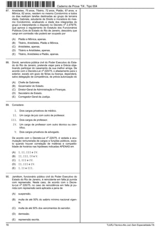 16 TJURJ-Técnico-Ativ.Jud.-Sem Especialidade-TA
87. Aristóteles, 75 anos, Tibério, 72 anos, Platão, 67 anos, e
Mônica, 62 anos, residem no mesmo Condomínio e todos
os dias realizam tarefas destinadas ao grupo de terceira
idade. Gabriela, estudante de Direito e moradora do mes-
mo Condomínio, analisando a idade dos integrantes do
grupo e interpretando o disposto no Decreto n
o
2.479/79,
que aprova o regulamento do Estatuto dos Funcionários
Públicos Civis do Estado do Rio de Janeiro, descobriu que
cargo em comissão não poderá ser ocupado por
(A) Platão e Mônica, apenas.
(B) Tibério, Aristóteles, Platão e Mônica.
(C) Aristóteles, apenas.
(D) Tibério e Aristóteles, apenas.
(E) Tibério, Aristóteles e Platão, apenas.
_________________________________________________________
88. Doroti, servidora pública civil do Poder Executivo do Esta-
do do Rio de Janeiro, pretende viajar para a Grécia obje-
tivando participar do casamento de sua melhor amiga. De
acordo com o Decreto-Lei n
o
220/75, o afastamento para o
exterior, exceto em gozo de férias ou licença, dependerá,
salvo delegação de competência, de prévia autorização do
(A) Chefe de Gabinete.
(B) Governador do Estado.
(C) Diretor-Geral de Administração e Finanças.
(D) Secretário de Estado.
(E) Corregedor-Geral da Justiça.
_________________________________________________________
89. Considere:
I. Dois cargos privativos de médico.
II. Um cargo de juiz com outro de professor.
III. Dois cargos de professor.
IV. Um cargo de professor com outro técnico ou cien-
tífico.
V. Dois cargos privativos de advogado.
De acordo com o Decreto-Lei n
o
220/75, é vedada a acu-
mulação remunerada de cargos e funções públicos, exce-
to quando houver correlação de matérias e compatibi-
lidade de horários nas hipóteses indicadas APENAS em
(A) I, II, III e IV.
(B) II, III, IV e V.
(C) I, III e IV.
(D) II, III e IV.
(E) I, II e III.
_________________________________________________________
90. Jamiltom, funcionário público civil do Poder Executivo do
Estado do Rio de Janeiro, é reincidente em falta já punida
com repreensão. Neste caso, de acordo com o Decre-
to-Lei n
o
220/75, no caso de reincidência em falta já pu-
nida com repreensão será aplicada a pena de
(A) suspensão.
(B) multa de até 50% do salário mínimo nacional vigen-
te.
(C) multa de até 50% dos vencimentos do servidor.
(D) demissão.
(E) repreensão escrita.
Caderno de Prova ’TA’, Tipo 004
 