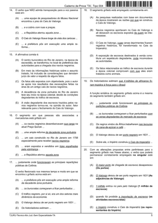 TJURJ-Técnico-Ativ.Jud.-Sem Especialidade-TA 5
14. O verbo que NÃO admite transposição para a voz passiva
está em:
(A) ... uma equipe de pesquisadores do Museu Nacional
encontrou o piso do Cais do Valongo.
(B) ... e a cobriu com ruas e praças.
(C) ... a República aterrou aquela zona ...
(D) O Cais do Valongo ficava longe da vista dos cariocas ...
(E) ... a prefeitura pôs em execução uma ampla re-
forma...
_________________________________________________________
15. A afirmativa correta é:
(A) O centro burocrático do Rio de Janeiro, na época da
escravidão, se transformou no local de preferência das
autoridades para a chegada dos navios negreiros.
(B) Em meio às informações históricas sobre o assunto
tratado, há inclusão de considerações que denotam
juízo de valor a respeito de alguns fatos.
(C) Os fatos são expostos com objetividade, pois o autor
se apoia nos resultados das escavações feitas na
área de um antigo cais de navios negreiros.
(D) A decadência da zona portuária do Rio de Janeiro
teve seu início na época colonial, devido às condições
degradantes do tráfico de escravos.
(E) A visão degradante dos escravos trazidos pelos na-
vios negreiros tornou-se, na opinião do autor, fator
relevante para o fechamento do Cais do Valongo.
_________________________________________________________
16. O segmento em que pessoas são associadas a
mercadorias está grifado em:
(A) ... os navios negreiros desembarcavam sua carga na
atual Praça Quinze ...
(B) ... uma ampla reforma da decadente zona portuária.
(C) ... um cais construído no Rio de Janeiro em 1758
especialmente para receber navios negreiros.
(D) ... eram expostos e vendidos em lojas espalhadas
pela vizinhança...
(E) ... a República aterrou aquela zona.
_________________________________________________________
17. ... justamente onde funcionavam as principais repartições
públicas da Colônia.
O verbo flexionado nos mesmos tempo e modo em que se
encontra o grifado acima está em:
(A) ... a prefeitura pôs em execução uma ampla reforma
da decadente zona portuária.
(B) ... os burocratas começaram a ficar perturbados ...
(C) O tráfico negreiro, por si só, era um dos setores mais
dinâmicos da economia.
(D) O Valongo deixou de ser porto negreiro em 1831 ...
(E) Os historiadores estimam ...
18. O segmento grifado está empregado corretamente em:
(A) As pesquisas realizadas com base em documentos
da época mostraram as razões por que se construiu
o Cais do Valongo.
(B) Navios negreiros aportavam no Cais do Valongo e
ali deixavam os escravos expostos de quem se inte-
ressasse.
(C) O Cais do Valongo, cujas cenas deprimentes ficaram
registros históricos, foi transformado no Cais da
Imperatriz.
(D) A exposição de escravos destinados à venda cons-
tituía um espetáculo degradante, onde incomodava
as autoridades.
(E) Os fatos relacionados ao tráfico de escravos durante
a época colonial comprovam com que eles eram
tratados como animais.
_________________________________________________________
19. Os historiadores estimam que 4 milhões de africanos fo-
ram trazidos à força para o Brasil.
A função sintática do segmento grifado acima é a mesma
do segmento também grifado em:
(A) ... justamente onde funcionavam as principais re-
partições públicas da Colônia.
(B) ... os burocratas começaram a ficar perturbados com
as cenas degradantes do mercado de escravos.
(C) Os negros vindos da África trabalharam nas lavouras
de cana-de-açúcar e café ...
(D) O Valongo deixou de ser porto negreiro em 1831 ...
(E) Sobre ele, o Império construiu o Cais da Imperatriz ...
_________________________________________________________
20. Com as alterações propostas entre parênteses para o
segmento grifado nas frases abaixo, o verbo que poderá
permanecer corretamente empregado no singular está
em:
(A) O maior porto de chegada de escravos desapareceu
(Os portos)
(B) O Valongo deixou de ser porto negreiro em 1831 (As
adjacências do Valongo)
(C) 1 milhão entrou no país pelo Valongo (1 milhão de
escravos)
(D) quando foi proibida a importação de escravos (as
atividades escravocratas)
(E) o Império construiu o Cais da Imperatriz (os repre-
sentantes do Império)
Caderno de Prova ’TA’, Tipo 004
 
