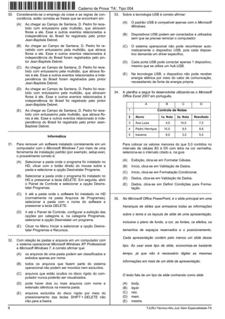 8 TJURJ-Técnico-Ativ.Jud.-Sem Especialidade-TA
30. Considerando-se o emprego da crase e as regras de con-
cordância, estão corretas as frases que se encontram em:
(A) Ao chegar ao Campo de Santana, D. Pedro foi rece-
bido com entusiasmo pela multidão, que atiravam
flores a ele. Esse e outros eventos relacionados a
independência do Brasil foi registrado pelo pintor
Jean-Baptiste Debret.
(B) Ao chegar ao Campo de Santana, D. Pedro foi re-
cebido com entusiasmo pela multidão, que atirava
flores a ele. Esse e outros eventos relacionados à
independência do Brasil foram registrados pelo pin-
tor Jean-Baptiste Debret.
(C) Ao chegar ao Campo de Santana, D. Pedro foi rece-
bido com entusiasmo pela multidão, que atirava flo-
res à ele. Esse e outros eventos relacionados a inde-
pendência do Brasil foram registrados pelo pintor
Jean-Baptiste Debret.
(D) Ao chegar ao Campo de Santana, D. Pedro foi rece-
bido com entusiasmo pela multidão, que atiravam
flores à ele. Esse e outros eventos relacionados à
independência do Brasil foi registrado pelo pintor
Jean-Baptiste Debret.
(E) Ao chegar ao Campo de Santana, D. Pedro foi rece-
bido com entusiasmo pela multidão, que atirava flo-
res à ele. Esse e outros eventos relacionado à inde-
pendência do Brasil foi registrado pelo pintor Jean-
Baptiste Debret.
_________________________________________________________
Informática
31. Para remover um software instalado corretamente em um
computador com o Microsoft Windows 7 por meio de uma
ferramenta de instalação padrão (por exemplo, setup.exe),
o procedimento correto é:
(A) Selecionar a pasta onde o programa foi instalado no
HD, clicar com o botão direito do mouse sobre a
pasta e selecionar a opção Desinstalar Programa.
(B) Selecionar a pasta onde o programa foi instalado no
HD e pressionar a tecla DELETE. Em seguida, abrir
o Painel de Controle e selecionar a opção Desins-
talar Programas.
(C) Ir até a pasta onde o software foi instalado no HD
(normalmente na pasta Arquivos de Programas),
selecionar a pasta com o nome do software e
pressionar a tecla DELETE.
(D) Ir até o Painel de Controle, configurar a exibição das
opções por categoria e, na categoria Programas,
selecionar a opção Desinstalar um programa.
(E) Clicar no Menu Iniciar e selecionar a opção Desins-
talar Programas e Recursos.
_________________________________________________________
32. Com relação às pastas e arquivos em um computador com
o sistema operacional Microsoft Windows XP Professional
e Microsoft Windows 7, é correto afirmar que:
(A) os arquivos de uma pasta podem ser classificados e
exibidos apenas por nome.
(B) todos os arquivos que fazem parte do sistema
operacional não podem ser movidos nem excluídos.
(C) arquivos que estão ocultos no disco rígido do com-
putador nunca poderão ser visualizados.
(D) pode haver dois ou mais arquivos com nome e
extensão idênticos na mesma pasta.
(E) arquivos excluídos do disco rígido por meio do
pressionamento das teclas SHIFT + DELETE não
irão para a lixeira.
33. Sobre a tecnologia USB é correto afirmar:
(A) O padrão USB é compatível apenas com o Microsoft
Windows.
(B) Dispositivos USB podem ser conectados e utilizados
sem que se precise reiniciar o computador.
(C) O sistema operacional não pode reconhecer auto-
maticamente o dispositivo USB, pois cada disposi-
tivo demanda um driver especifico.
(D) Cada porta USB pode conectar apenas 1 dispositivo,
mesmo que se utilize um hub USB.
(E) Na tecnologia USB, o dispositivo não pode receber
energia elétrica por meio do cabo de comunicação,
necessitando de fonte de energia própria.
_________________________________________________________
34. A planilha a seguir foi desenvolvida utilizando-se o Microsoft
Office Excel 2007 em português.
A B C D
1 Controle de Notas
2 Aluno 1a. Nota 2a. Nota Resultado
3 Ana Luiza 4,0 10,0 7,0
4 Pedro Henrique 10,0 9,5 9,8
5 Iracema 8,0 3,0 5,5
Para colocar os valores menores do que 5,0 contidos no
intervalo de células B3 à D5 com letra na cor vermelha,
seleciona-se o intervalo citado e, na guia
(A) Exibição, clica-se em Formatar Células.
(B) Início, clica-se em Validação de Dados.
(C) Início, clica-se em Formatação Condicional.
(D) Dados, clica-se em Validação de Dados.
(E) Dados, clica-se em Definir Condições para Forma-
tação.
_________________________________________________________
35. No Microsoft Office PowerPoint, é o slide principal em uma
hierarquia de slides que armazena todas as informações
sobre o tema e os layouts de slide de uma apresentação,
inclusive o plano de fundo, a cor, as fontes, os efeitos, os
tamanhos de espaços reservados e o posicionamento.
Cada apresentação contém pelo menos um slide desse
tipo. Ao usar esse tipo de slide, economiza-se bastante
tempo, já que não é necessário digitar as mesmas
informações em mais de um slide da apresentação.
O texto fala de um tipo de slide conhecido como slide
(A) body.
(B) layer.
(C) raiz.
(D) main.
(E) mestre.
Caderno de Prova ’TA’, Tipo 004
 
