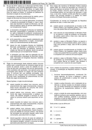 10 TJURJ-Técnico-Ativ.Jud.-Sem Especialidade-TA
42. No ano de 2010, realizou-se no Município de Porto Velho,
em Rondônia, uma consulta plebiscitária sobre a criação
do Município de Extrema de Rondônia, na região então
conhecida como Ponta do Abunã, que abrange quatro dis-
tritos da capital do Estado. O resultado do plebiscito foi
favorável à criação do novo Município.
Considerada a disciplina constitucional da matéria, para a
criação do Município de Extrema de Rondônia,
(A) deve ocorrer nova consulta plebiscitária, envolvendo
o restante da população do Estado, e, caso o resul-
tado seja favorável à criação do Município, ser edi-
tada lei estadual, dentro do período determinado por
Lei Complementar Federal.
(B) é necessária a divulgação de Estudos de Viabilidade
Municipal, apresentados e publicados na forma da
lei, após a realização do plebiscito, considerando-se
criado o Município se lei complementar federal apro-
var o resultado dos estudos.
(C) já foi preenchido o único requisito estabelecido pela
Constituição relativamente à criação, incorporação,
fusão e ao desmembramento de Municípios.
(D) devem ter sido divulgados Estudos de Viabilidade
Municipal, apresentados e publicados na forma da
lei, antes da realização do plebiscito, devendo a
criação ser feita por lei estadual, dentro do período
determinado por Lei Complementar Federal.
(E) é necessário que haja, além da realização da con-
sulta plebiscitária à população do Município interes-
sado, aprovação do Congresso Nacional, mediante
lei complementar.
_________________________________________________________
43. Órgão da administração direta estadual realiza concurso
público para o preenchimento de cinquenta cargos de seu
quadro de pessoal, sendo o prazo de validade do con-
curso de dois anos, prorrogável uma vez por igual período.
Trinta candidatos são aprovados, mas apenas quinze são
convocados para assumir os cargos nos dois primeiros
anos. O concurso tem sua validade prorrogada, mas,
passado um ano, ninguém mais é convocado, a despeito
de ainda haver necessidade de preenchimento da tota-
lidade das vagas remanescentes.
Nessa hipótese, o órgão da administração
(A) estará impedido de realizar novo concurso, para o
preenchimento das vagas remanescentes, enquanto
ainda houver aprovados em concurso não convo-
cados para assumirem os cargos.
(B) poderá realizar novo concurso, para o preenchi-
mento das vagas remanescentes, a qualquer mo-
mento, não estando obrigado a convocar os apro-
vados no concurso anterior para assumirem os car-
gos.
(C) estará impedido de realizar novo concurso, para o
preenchimento das vagas remanescentes, enquanto
ainda for válido o concurso anterior.
(D) poderá realizar novo concurso, para o preenchi-
mento das vagas remanescentes, mesmo durante o
prazo de validade do concurso anterior, mas deverá
dar prioridade aos aprovados naquele, sobre novos
concursados, para assumirem os cargos.
(E) deverá aguardar o decurso do prazo de validade do
concurso anterior, para realização de novo concurso,
não estando obrigado, contudo, a convocar os então
aprovados para assumirem os cargos.
44. Dois irmãos são membros do Ministério Público estadual
desde 2006, em virtude de aprovação em concurso pú-
blico para ingresso na carreira. O mais velho, no exercício
da função, prestou concurso para professor efetivo de
Universidade pública, em que logrou ser aprovado; o mais
novo, a seu turno, recebeu convite para filiar-se a partido
político cuja principal bandeira é a defesa da ordem
jurídica e do Estado Democrático de Direito.
Consideradas as normas da Constituição da República
aplicáveis ao caso, o irmão mais velho
(A) poderá exercer cumulativamente as funções no Mi-
nistério Público e de magistério público, mas o mais
novo não poderá filiar-se ao partido político.
(B) será colocado em disponibilidade no Ministério Públi-
co, se assumir o cargo de professor na Universida-
de pública, assim como o mais novo, caso este se
filie ao partido político.
(C) perderá o cargo no Ministério Público, se assumir o
de professor na Universidade pública, assim como o
mais novo perderá o cargo, caso se filie ao partido
político.
(D) poderá exercer cumulativamente as funções no Mi-
nistério Público e de magistério público, assim como
o mais novo poderá filiar-se ao partido, cuja bandeira
é compatível com o exercício de suas funções.
(E) perderá o cargo no Ministério Público, se assumir o
de professor na Universidade pública, mas o mais
novo poderá filiar-se ao partido, cuja bandeira é
compatível com o exercício de suas funções.
_________________________________________________________
45. Com o objetivo de aproximar a Justiça estadual do jurisdi-
cionado, a Constituição da República autoriza o Tribunal
de Justiça a:
I. funcionar descentralizadamente, constituindo Câ-
maras regionais, de forma a assegurar o pleno
acesso do jurisdicionado à justiça em todas as
fases do processo.
II. instalar a justiça itinerante, com a realização de au-
diências e demais funções da atividade jurisdicio-
nal, nos limites territoriais da respectiva jurisdição,
servindo-se de equipamentos públicos e comu-
nitários.
III. propor a criação de varas especializadas, com com-
petência exclusiva para questões agrárias, para di-
rimir conflitos fundiários, podendo o juiz fazer-se
presente no local do litígio, sempre que necessário
à eficiente prestação jurisdicional.
Está correto o que se afirma em
(A) II e III, apenas.
(B) I, II e III.
(C) I, apenas.
(D) II, apenas.
(E) I e II, apenas.
Caderno de Prova ’TA’, Tipo 005
 