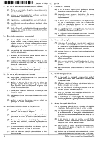12 TJURJ-Técnico-Ativ.Jud.-Sem Especialidade-TA
53. No que se refere à formação e extinção do processo,
(A) forma-se por iniciativa da parte, mas se desenvolve
por impulso oficial.
(B) apenas às causas que tenham conteúdo econômico
imediato será atribuído um valor.
(C) o pedido ou a causa de pedir são sempre imutáveis.
(D) considera-se proposta a ação com a citação válida
do réu.
(E) será extinto pela perda da capacidade processual de
qualquer das partes, de seu representante legal ou
de seu procurador.
_________________________________________________________
54. Em relação ao pedido no processo civil,
(A) se a petição inicial não preencher os requisitos
legais exigidos, ou se apresentar defeitos e irregula-
ridades capazes de dificultar o julgamento do mérito,
o juiz determinará que seja emendada ou completa-
da no prazo de dez dias.
(B) os pedidos são interpretados ampliativamente, ex-
cluídos os juros legais.
(C) é defesa a cumulação de vários pedidos, contra o
mesmo réu, num único processo.
(D) os documentos indispensáveis à propositura da ação
devem ser anexados aos autos até a audiência de
instrução e julgamento.
(E) o pedido contido na petição inicial deve ser sempre
certo, nunca se admitindo pedido genérico.
_________________________________________________________
55. No que se refere aos prazos processuais,
(A) como regra, contam-se incluindo o dia do começo e
excluindo o do vencimento.
(B) podem as partes, de comum acordo, reduzir ou
prorrogar o prazo dilatório, desde que a convenção
seja requerida antes do vencimento do prazo e se
fundar em motivo legítimo.
(C) começam a correr no mesmo dia da intimação pela
imprensa oficial.
(D) são eles contínuos, interrompendo-se porém nos fe-
riados.
(E) podem as partes, de comum acordo, reduzir ou
prorrogar os prazos peremptórios.
_________________________________________________________
56. Em relação ao ato processual de citação do réu,
(A) nunca poderá ser efetuado por quem estiver as-
sistindo a um ato de culto religioso.
(B) em comarcas menores, poderá ser feito verbalmente
pelo oficial de justiça, se o réu for pessoa conhecida.
(C) far-se-á pelo correio, por oficial de justiça, por edital
ou por meio eletrônico, conforme regulado em lei
própria.
(D) o comparecimento espontâneo do réu não supre a
falta de citação, por se tratar de ato formal.
(E) deve ser efetuado sempre pessoalmente ao réu,
sem exceções.
57. Em relação à sentença,
(A) o juiz a proferirá rejeitando ou acolhendo, sempre
totalmente, o pedido formulado pelo autor.
(B) deve ela conter sempre o dispositivo, não sendo
necessários o relatório e os fundamentos em certas
hipóteses legais.
(C) é defeso ao juiz proferir sentença em objeto diverso
do que foi pedido contra o réu, mas poderá conde-
ná-lo em quantidade superior ou em natureza
diversa ao que foi pleiteado.
(D) o juiz poderá proferir sentença ilíquida, mesmo que o
autor tenha formulado pedido certo.
(E) o juiz poderá decidir em forma concisa nos casos de
extinção do processo sem resolução do mérito.
_________________________________________________________
58. No tocante à apelação:
(A) nos casos de extinção do processo sem julgamento
do mérito, o tribunal pode desde logo julgar a lide, se
a causa versar questão exclusivamente de direito e
estiver em condições de julgamento imediato.
(B) trata-se de recurso interposto diretamente ao tribunal
competente.
(C) é cabível sua interposição de sentenças e de deci-
sões interlocutórias.
(D) será sempre recebida nos efeitos devolutivo e sus-
pensivo, obstando pois a execução provisória do
julgado.
(E) seu preparo será oferecido perante o tribunal que a
julgar.
_________________________________________________________
59. Quanto à resposta do réu,
(A) a impugnação aos fatos pode ser apresentada gradual-
mente no processo, até o oferecimento das alegações
finais pelas partes.
(B) são suas espécies, dirigidas ao juiz da causa, a contes-
tação, exceção e reconvenção.
(C) se não for oferecida contestação, reputar-se-á ver-
dadeiro o direito afirmado pelo autor.
(D) uma vez oferecida a contestação, será sempre ve-
dado deduzir novas alegações.
(E) a contestação e a reconvenção são oferecidas na
mesma peça, sendo julgadas por sentenças diferentes.
_________________________________________________________
60. No que diz respeito à audiência,
(A) a conciliação das partes só é tentada nas causas
relativas a direitos patrimoniais de caráter privado.
(B) ao deporem as partes, o perito, assistentes técnicos
e as testemunhas, os advogados podem intervir ou
apartear livremente, independente de licença do juiz
da causa.
(C) o juiz exerce o poder de polícia, competindo-lhe
manter a ordem e o decoro em seu curso, bem como
requisitar força policial, se necessário.
(D) as perguntas às partes e às testemunhas são dirigi-
das diretamente pelos advogados das partes, sem
interferência do juiz.
(E) trata-se de ato realizado a portas fechadas, excep-
cionalmente podendo o juiz deferir-lhe a publicidade.
Caderno de Prova ’TA’, Tipo 005
 