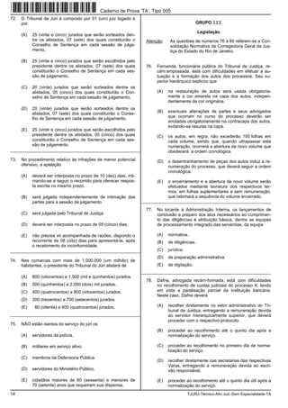 14 TJURJ-Técnico-Ativ.Jud.-Sem Especialidade-TA
72. O Tribunal de Júri é composto por 01 (um) juiz togado e
por
(A) 25 (vinte e cinco) jurados que serão sorteados den-
tre os alistados, 07 (sete) dos quais constituirão o
Conselho de Sentença em cada sessão de julga-
mento.
(B) 25 (vinte e cinco) jurados que serão escolhidos pelo
presidente dentre os alistados, 07 (sete) dos quais
constituirão o Conselho de Sentença em cada ses-
são de julgamento.
(C) 20 (vinte) jurados que serão sorteados dentre os
alistados, 05 (cinco) dos quais constituirão o Con-
selho de Sentença em cada sessão de julgamento.
(D) 20 (vinte) jurados que serão sorteados dentre os
alistados, 07 (sete) dos quais constituirão o Conse-
lho de Sentença em cada sessão de julgamento.
(E) 25 (vinte e cinco) jurados que serão escolhidos pelo
presidente dentre os alistados, 05 (cinco) dos quais
constituirão o Conselho de Sentença em cada ses-
são de julgamento.
_________________________________________________________
73. No procedimento relativo às infrações de menor potencial
ofensivo, a apelação
(A) deverá ser interposta no prazo de 10 (dez) dias, inti-
mando-se a seguir o recorrido para oferecer respos-
ta escrita no mesmo prazo.
(B) será julgada independentemente de intimação das
partes para a sessão de julgamento.
(C) será julgada pelo Tribunal de Justiça.
(D) deverá ser interposta no prazo de 05 (cinco) dias.
(E) não precisa vir acompanhada de razões, dispondo o
recorrente de 08 (oito) dias para apresentá-la, após
o recebimento da inconformidade.
_________________________________________________________
74. Nas comarcas com mais de 1.000.000 (um milhão) de
habitantes, o presidente do Tribunal do Júri alistará de
(A) 800 (oitocentos) a 1.500 (mil e quinhentos) jurados.
(B) 500 (quinhentos) a 2.000 (dois) mil jurados.
(C) 400 (quatrocentos) a 800 (oitocentos) jurados.
(D) 300 (trezentos) a 700 (setecentos) jurados.
(E) 80 (oitenta) a 400 (quatrocentos) jurados.
_________________________________________________________
75. NÃO estão isentos do serviço do júri os
(A) servidores da polícia.
(B) militares em serviço ativo.
(C) membros da Defensoria Pública.
(D) servidores do Ministério Público.
(E) cidadãos maiores de 60 (sessenta) e menores de
70 (setenta) anos que requeiram sua dispensa.
GRUPO III
Legislação
Atenção: As questões de números 76 a 80 referem-se a Con-
solidação Normativa da Corregedoria Geral da Jus-
tiça do Estado do Rio de Janeiro.
76. Fernanda, funcionária pública do Tribunal de Justiça, re-
cém empossada, está com dificuldades em efetuar a au-
tuação e a formação dos autos dos processos. Seu su-
perior hierárquico explicou que
(A) na restauração de autos será usada obrigatoria-
mente a cor amarela na capa dos autos, indepen-
dentemente da cor originária.
(B) eventuais alterações de partes e seus advogados
que ocorram no curso do processo deverão ser
anotadas obrigatoriamente na contracapa dos autos,
evitando-se rasuras na capa.
(C) os autos, em regra, não excederão 150 folhas em
cada volume, sendo que, quando ultrapassar esta
numeração, ocorrerá a abertura de novo volume que
obedecerá a ordem cronológica.
(D) o desentranhamento de peças dos autos induz a re-
numeração do processo, que deverá seguir a ordem
cronológica.
(E) o encerramento e a abertura de novo volume serão
efetuados mediante lavratura dos respectivos ter-
mos, em folhas suplementares e sem remuneração,
que retomará a sequência do volume encerrado.
_________________________________________________________
77. No tocante à Administração Interna, os lançamentos de
conclusão e preparo dos atos necessários ao cumprimen-
to das diligências é atribuição básica, dentre as equipes
de processamento integrado das serventias, da equipe
(A) normativa.
(B) de diligências.
(C) jurídica.
(D) de preparação administrativa.
(E) de digitação.
_________________________________________________________
78. Dafne, advogada recém-formada, está com dificuldades
no recolhimento de custas judiciais do processo X, tendo
em vista a paralisação parcial da instituição bancária.
Neste caso, Dafne deverá
(A) recolher diretamente no setor administrativo do Tri-
bunal de Justiça, entregando a remuneração devida
ao servidor hierarquicamente superior, que deverá
proceder com o respectivo protocolo.
(B) proceder ao recolhimento até o quinto dia após a
normalização do serviço.
(C) proceder ao recolhimento no primeiro dia de norma-
lização do serviço.
(D) recolher diretamente nas secretarias das respectivas
Varas, entregando a remuneração devida ao escri-
vão responsável.
(E) proceder ao recolhimento até o quinto dia útil após a
normalização do serviço.
Caderno de Prova ’TA’, Tipo 005
 