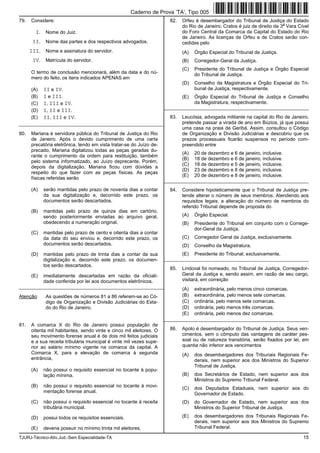 TJURJ-Técnico-Ativ.Jud.-Sem Especialidade-TA 15
79. Considere:
I. Nome do Juiz.
II. Nome das partes e dos respectivos advogados.
III. Nome e assinatura do servidor.
IV. Matrícula do servidor.
O termo de conclusão mencionará, além da data e do nú-
mero do feito, os itens indicados APENAS em
(A) II e IV.
(B) I e III.
(C) I, III e IV.
(D) I, II e III.
(E) II, III e IV.
_________________________________________________________
80. Mariana é servidora pública do Tribunal de Justiça do Rio
de Janeiro. Após o devido cumprimento de uma carta
precatória eletrônica, tendo em vista tratar-se do Juízo de-
precado, Mariana digitalizou todas as peças geradas du-
rante o cumprimento da ordem para restituição, também
pelo sistema informatizado, ao Juízo deprecante. Porém,
depois da digitalização, Mariana ficou com dúvidas a
respeito do que fazer com as peças físicas. As peças
físicas referidas serão
(A) serão mantidas pelo prazo de noventa dias a contar
da sua digitalização e, decorrido este prazo, os
documentos serão descartados.
(B) mantidas pelo prazo de quinze dias em cartório,
sendo posteriormente enviadas ao arquivo geral,
obedecendo a numeração original.
(C) mantidas pelo prazo de cento e oitenta dias a contar
da data do seu enviou e, decorrido este prazo, os
documentos serão descartados.
(D) mantidas pelo prazo de trinta dias a contar da sua
digitalização e, decorrido este prazo, os documen-
tos serão descartados.
(E) imediatamente descartadas em razão da oficiali-
dade conferida por lei aos documentos eletrônicos.
_________________________________________________________
Atenção: As questões de números 81 a 86 referem-se ao Có-
digo de Organização e Divisão Judiciárias do Esta-
do do Rio de Janeiro.
81. A comarca X do Rio de Janeiro possui população de
oitenta mil habitantes, sendo vinte e cinco mil eleitores. O
seu movimento forense anual é de dois mil feitos judiciais
e a sua receita tributária municipal é vinte mil vezes supe-
rior ao salário mínimo vigente na comarca da capital. A
Comarca X, para a elevação de comarca à segunda
entrância,
(A) não possui o requisito essencial no tocante à popu-
lação mínima.
(B) não possui o requisito essencial no tocante à movi-
mentação forense anual.
(C) não possui o requisito essencial no tocante à receita
tributária municipal.
(D) possui todos os requisitos essenciais.
(E) deveria possuir no mínimo trinta mil eleitores.
82. Orfeu é desembargador do Tribunal de Justiça do Estado
do Rio de Janeiro; Cratos é juiz de direito da 3
a
Vara Cível
do Foro Central da Comarca da Capital do Estado do Rio
de Janeiro. As licenças de Orfeu e de Cratos serão con-
cedidas pelo
(A) Órgão Especial do Tribunal de Justiça.
(B) Corregedor-Geral da Justiça.
(C) Presidente do Tribunal de Justiça e Órgão Especial
do Tribunal de Justiça.
(D) Conselho da Magistratura e Órgão Especial do Tri-
bunal de Justiça, respectivamente.
(E) Órgão Especial do Tribunal de Justiça e Conselho
da Magistratura, respectivamente.
_________________________________________________________
83. Leucósia, advogada militante na capital do Rio de Janeiro,
pretende passar a virada de ano em Búzios, já que possui
uma casa na praia de Geribá. Assim, consultou o Código
de Organização e Divisão Judiciárias e descobriu que os
prazos processuais ficarão suspensos no período com-
preendido entre
(A) 20 de dezembro e 6 de janeiro, inclusive.
(B) 18 de dezembro e 6 de janeiro, inclusive.
(C) 18 de dezembro e 5 de janeiro, inclusive.
(D) 23 de dezembro e 8 de janeiro, inclusive.
(E) 20 de dezembro e 8 de janeiro, inclusive.
_________________________________________________________
84. Considere hipoteticamente que o Tribunal de Justiça pre-
tende alterar o número de seus membros. Atendendo aos
requisitos legais, a alteração do número de membros do
referido Tribunal depende de proposta do
(A) Órgão Especial.
(B) Presidente do Tribunal em conjunto com o Correge-
dor-Geral da Justiça.
(C) Corregedor Geral da Justiça, exclusivamente.
(D) Conselho da Magistratura.
(E) Presidente do Tribunal, exclusivamente.
_________________________________________________________
85. Lindoval foi nomeado, no Tribunal de Justiça, Corregedor-
Geral da Justiça e, sendo assim, em razão de seu cargo,
visitará, em correição
(A) extraordinária, pelo menos cinco comarcas.
(B) extraordinária, pelo menos sete comarcas.
(C) ordinária, pelo menos sete comarcas.
(D) ordinária, pelo menos três comarcas.
(E) ordinária, pelo menos dez comarcas.
_________________________________________________________
86. Apolo é desembargador do Tribunal de Justiça. Seus ven-
cimentos, sem o cômputo das vantagens de caráter pes-
soal ou de natureza transitória, serão fixados por lei, em
quantia não inferior aos vencimentos
(A) dos desembargadores dos Tribunais Regionais Fe-
derais, nem superior aos dos Ministros do Superior
Tribunal de Justiça.
(B) dos Secretários de Estado, nem superior aos dos
Ministros do Supremo Tribunal Federal.
(C) dos Deputados Estaduais, nem superior aos do
Governador de Estado.
(D) do Governador de Estado, nem superior aos dos
Ministros do Superior Tribunal de Justiça.
(E) dos desembargadores dos Tribunais Regionais Fe-
derais, nem superior aos dos Ministros do Supremo
Tribunal Federal.
Caderno de Prova ’TA’, Tipo 005
 