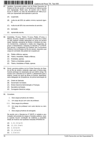 16 TJURJ-Técnico-Ativ.Jud.-Sem Especialidade-TA
87. Jamiltom, funcionário público civil do Poder Executivo do
Estado do Rio de Janeiro, é reincidente em falta já punida
com repreensão. Neste caso, de acordo com o Decre-
to-Lei n
o
220/75, no caso de reincidência em falta já pu-
nida com repreensão será aplicada a pena de
(A) suspensão.
(B) multa de até 50% do salário mínimo nacional vigen-
te.
(C) multa de até 50% dos vencimentos do servidor.
(D) demissão.
(E) repreensão escrita.
_________________________________________________________
88. Aristóteles, 75 anos, Tibério, 72 anos, Platão, 67 anos, e
Mônica, 62 anos, residem no mesmo Condomínio e todos
os dias realizam tarefas destinadas ao grupo de terceira
idade. Gabriela, estudante de Direito e moradora do mes-
mo Condomínio, analisando a idade dos integrantes do
grupo e interpretando o disposto no Decreto n
o
2.479/79,
que aprova o regulamento do Estatuto dos Funcionários
Públicos Civis do Estado do Rio de Janeiro, descobriu que
cargo em comissão não poderá ser ocupado por
(A) Platão e Mônica, apenas.
(B) Tibério, Aristóteles, Platão e Mônica.
(C) Aristóteles, apenas.
(D) Tibério e Aristóteles, apenas.
(E) Tibério, Aristóteles e Platão, apenas.
_________________________________________________________
89. Doroti, servidora pública civil do Poder Executivo do Esta-
do do Rio de Janeiro, pretende viajar para a Grécia obje-
tivando participar do casamento de sua melhor amiga. De
acordo com o Decreto-Lei n
o
220/75, o afastamento para o
exterior, exceto em gozo de férias ou licença, dependerá,
salvo delegação de competência, de prévia autorização do
(A) Chefe de Gabinete.
(B) Governador do Estado.
(C) Diretor-Geral de Administração e Finanças.
(D) Secretário de Estado.
(E) Corregedor-Geral da Justiça.
_________________________________________________________
90. Considere:
I. Dois cargos privativos de médico.
II. Um cargo de juiz com outro de professor.
III. Dois cargos de professor.
IV. Um cargo de professor com outro técnico ou cien-
tífico.
V. Dois cargos privativos de advogado.
De acordo com o Decreto-Lei n
o
220/75, é vedada a acu-
mulação remunerada de cargos e funções públicos, exce-
to quando houver correlação de matérias e compatibi-
lidade de horários nas hipóteses indicadas APENAS em
(A) I, II, III e IV.
(B) II, III, IV e V.
(C) I, III e IV.
(D) II, III e IV.
(E) I, II e III.
Caderno de Prova ’TA’, Tipo 005
 
