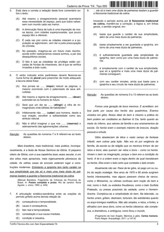 TJURJ-Técnico-Ativ.Jud.-Sem Especialidade-TA 3
5. Está clara e correta a redação deste livre comentário so-
bre o texto:
(A) Até mesmo o emagrecimento pessoal acarretaria
essa necessidade de espaço, para que todos cabes-
sem num mundo cada vez menor.
(B) A diminuição física de tudo é uma imposição de nos-
sa época, com cidades superpovoadas, que pouco
espaço têm a oferecer.
(C) É cada vez pior como as cidades crescem e a po-
pulação se aglomeram, vem daí a justa preocupação
do cronista.
(D) No passado, imaginou-se um futuro mais risonho,
aonde enfim realizaríamos nossos sonhos, a par dos
desequilíbrios sociais.
(E) O fato é que as cidadelas de privilégio estão cer-
cadas de hordas de miseráveis, daí é que se verifica
invasões a todo custo.
_________________________________________________________
6. O verbo indicado entre parênteses deverá flexionar-se
numa forma do plural para preencher de modo adequado
a lacuna desta frase:
(A) Aos jornais se ...... (impor) reduzir as páginas, o
mesmo ocorrendo com o palavreado de seus arti-
culistas.
(B) Até mesmo a regime de emagrecimento ...... (dever)
submeter-se os homens do futuro.
(C) Será que um dia se ...... (atingir) a cifra de ini-
magináveis vinte bilhões de habitantes?
(D) Infelizmente não ...... (caber) aos homens, desde a
sua criação, escolher a solidariedade como seu
atributo natural.
(E) Não é difícil imaginar o que nos ...... (reservar) o
adensamento das aglomerações urbanas.
_________________________________________________________
Atenção: As questões de números 7 e 8 referem-se ao texto
abaixo.
Mais brasileira, mais tradicional, mais poética, incompa-
ravelmente, é a festa de Nossa Senhora da Glória. O pequeno
oiteiro da Glória, com a sua capelinha duas vezes secular, é um
dos sítios mais aprazíveis, mais ingenuamente pitorescos da
cidade. As velhas casas da encosta cederam lugar a cons-
truções modernas. Entretanto a igrejinha tem tanto caráter na
sua simplicidade que ela só e mais uma meia dúzia de pal-
meiras bastam a guardar a fisionomia tradicional da colina.
(Manuel Bandeira. Fragmento de Crônicas da Província do
Brasil. In: Poesia completa e prosa. Rio de Janeiro: Nova
Aguilar, v. único, 1993. p. 449)
7. A articulação sintático-semântica entre as orações do
período grifado acima denota relação de
(A) consequência e temporalidade.
(B) causa e consequência.
(C) fato real e temporalidade.
(D) constatação e sua causa imediata.
(E) condição e ressalva.
8. ... ela só e mais uma dúzia de palmeiras bastam a guardar
a fisionomia tradicional da colina.
Iniciando o período acima por A fisionomia tradicional
da colina, mantêm-se a correção, a lógica e, em linhas
gerais, o sentido original, em:
(A) basta que guarde o caráter de sua simplicidade,
além de uma meia dúzia de palmeiras.
(B) basta simplesmente a ser guardada a igrejinha, em
torno de uma meia dúzia de palmeiras.
(C) é suficientemente guardada pela simplicidade da
igrejinha, bem como por uma meia dúzia de palmei-
ras.
(D) é simplesmente com o caráter de sua simplicidade,
que só a igrejinha e mais uma meia dúzia de pal-
meiras conseguem.
(E) com seu caráter simples, ainda que baste para a
igrejinha e seu círculo de meia dúzia de palmeiras.
_________________________________________________________
Atenção: As questões de números 9 a 13 referem-se ao texto
abaixo.
Fomos uma geração de bons meninos. E acreditem: em
boa parte por causa dos heróis dos quadrinhos. Éramos
viciados em gibis. Nosso ideal do bem e mesmo a prática do
bem podem ser creditados ao Batman & Cia. tanto quanto ao
medo do inferno, aos valores da família e aos ensinamentos da
escola. Os heróis eram o exemplo máximo de bravura, doação
pessoal e virtude.
Gibis abasteciam de ética o vasto campo da fantasia
infantil, sem cobrar pela lição. Não era só por exigência da
família, da escola ou da religião que os meninos tinham de ser
retos e bons; eles queriam ser retos e bons – como os heróis.
Viviam o bem na imaginação, porque o bem era a condição do
herói. A lei e a ordem eram a regra dentro da qual transitavam
os heróis. Eles eram o lado certo que combatia o lado errado.
Atualmente não sei. Parei de ler gibis, só pego um ou ou-
tro da seção nostalgia. Nos anos de 1970 e 80 ainda surgiram
heróis interessantes, mas alguns parecem cheios de rancor,
como o Wolverine, ou vítimas confusas sem noção de bem e
mal, como o Hulk, ou exilados freudianos, como o belo Surfista
Prateado, ou presas possíveis da vaidade, como o Homem-
Aranha. Complicou-se a simplicidade do bem. Na televisão, os
heróis urram, gritam, destroem, torturam, tão estridentes quanto
os arqui-inimigos maléficos. Não são simples, e retos, e fortes, e
afinados com seus dons, como os heróis clássicos; são comple-
xos, e dramáticos, e ambíguos, como ficou o mundo.
(Fragmento de Ivan Angelo. Meninos e gibis. Certos homens.
Porto Alegre: Arquipélago, 2011. p.147-9)
Caderno de Prova ’TA’, Tipo 005
 