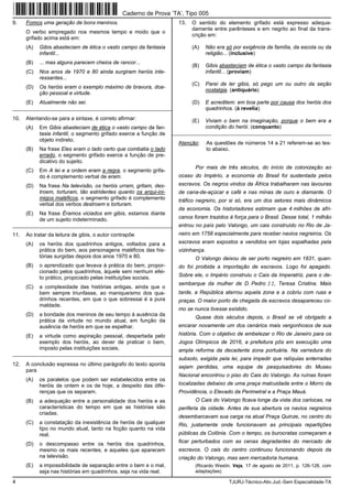 4 TJURJ-Técnico-Ativ.Jud.-Sem Especialidade-TA
9. Fomos uma geração de bons meninos.
O verbo empregado nos mesmos tempo e modo que o
grifado acima está em:
(A) Gibis abasteciam de ética o vasto campo da fantasia
infantil...
(B) ... mas alguns parecem cheios de rancor...
(C) Nos anos de 1970 e 80 ainda surgiram heróis inte-
ressantes...
(D) Os heróis eram o exemplo máximo de bravura, doa-
ção pessoal e virtude.
(E) Atualmente não sei.
_________________________________________________________
10. Atentando-se para a sintaxe, é correto afirmar:
(A) Em Gibis abasteciam de ética o vasto campo da fan-
tasia infantil, o segmento grifado exerce a função de
objeto indireto.
(B) Na frase Eles eram o lado certo que combatia o lado
errado, o segmento grifado exerce a função de pre-
dicativo do sujeito.
(C) Em A lei e a ordem eram a regra, o segmento grifa-
do é complemento verbal de eram.
(D) Na frase Na televisão, os heróis urram, gritam, des-
troem, torturam, tão estridentes quanto os arqui-ini-
migos maléficos, o segmento grifado é complemento
verbal dos verbos destroem e torturam.
(E) Na frase Éramos viciados em gibis, estamos diante
de um sujeito indeterminado.
_________________________________________________________
11. Ao tratar da leitura de gibis, o autor contrapõe
(A) os heróis dos quadrinhos antigos, voltados para a
prática do bem, aos personagens maléficos das his-
tórias surgidas depois dos anos 1970 e 80.
(B) o aprendizado que levava à prática do bem, propor-
cionado pelos quadrinhos, àquele sem nenhum efei-
to prático, propiciado pelas instituições sociais.
(C) a complexidade das histórias antigas, ainda que o
bem sempre triunfasse, ao maniqueísmo dos qua-
drinhos recentes, em que o que sobressai é a pura
maldade.
(D) a bondade dos meninos de seu tempo à ausência da
prática da virtude no mundo atual, em função da
ausência de heróis em que se espelhar.
(E) a virtude como aspiração pessoal, despertada pelo
exemplo dos heróis, ao dever de praticar o bem,
imposto pelas instituições sociais.
_________________________________________________________
12. A conclusão expressa no último parágrafo do texto aponta
para
(A) os paralelos que podem ser estabelecidos entre os
heróis de ontem e os de hoje, a despeito das dife-
renças que os separam.
(B) a adequação entre a personalidade dos heróis e as
características do tempo em que as histórias são
criadas.
(C) a constatação da inexistência de heróis de qualquer
tipo no mundo atual, tanto na ficção quanto na vida
real.
(D) o descompasso entre os heróis dos quadrinhos,
mesmo os mais recentes, e aqueles que aparecem
na televisão.
(E) a impossibilidade de separação entre o bem e o mal,
seja nas histórias em quadrinhos, seja na vida real.
13. O sentido do elemento grifado está expresso adequa-
damente entre parênteses e em negrito ao final da trans-
crição em:
(A) Não era só por exigência da família, da escola ou da
religião... (inclusive)
(B) Gibis abasteciam de ética o vasto campo da fantasia
infantil... (proviam)
(C) Parei de ler gibis, só pego um ou outro da seção
nostalgia. (antiquário)
(D) E acreditem: em boa parte por causa dos heróis dos
quadrinhos. (à revelia)
(E) Viviam o bem na imaginação, porque o bem era a
condição do herói. (conquanto)
_________________________________________________________
Atenção: As questões de números 14 a 21 referem-se ao tex-
to abaixo.
Por mais de três séculos, do início da colonização ao
ocaso do Império, a economia do Brasil foi sustentada pelos
escravos. Os negros vindos da África trabalharam nas lavouras
de cana-de-açúcar e café e nas minas de ouro e diamante. O
tráfico negreiro, por si só, era um dos setores mais dinâmicos
da economia. Os historiadores estimam que 4 milhões de afri-
canos foram trazidos à força para o Brasil. Desse total, 1 milhão
entrou no país pelo Valongo, um cais construído no Rio de Ja-
neiro em 1758 especialmente para receber navios negreiros. Os
escravos eram expostos e vendidos em lojas espalhadas pela
vizinhança.
O Valongo deixou de ser porto negreiro em 1831, quan-
do foi proibida a importação de escravos. Logo foi apagado.
Sobre ele, o Império construiu o Cais da Imperatriz, para o de-
sembarque da mulher de D. Pedro II, Teresa Cristina. Mais
tarde, a República aterrou aquela zona e a cobriu com ruas e
praças. O maior porto de chegada de escravos desapareceu co-
mo se nunca tivesse existido.
Quase dois séculos depois, o Brasil se vê obrigado a
encarar novamente um dos cenários mais vergonhosos de sua
história. Com o objetivo de embelezar o Rio de Janeiro para os
Jogos Olímpicos de 2016, a prefeitura pôs em execução uma
ampla reforma da decadente zona portuária. Na varredura do
subsolo, exigida pela lei, para impedir que relíquias enterradas
sejam perdidas, uma equipe de pesquisadores do Museu
Nacional encontrou o piso do Cais do Valongo. As ruínas foram
localizadas debaixo de uma praça malcuidada entre o Morro da
Providência, o Elevado da Perimetral e a Praça Mauá.
O Cais do Valongo ficava longe da vista dos cariocas, na
periferia da cidade. Antes de sua abertura os navios negreiros
desembarcavam sua carga na atual Praça Quinze, no centro do
Rio, justamente onde funcionavam as principais repartições
públicas da Colônia. Com o tempo, os burocratas começaram a
ficar perturbados com as cenas degradantes do mercado de
escravos. O cais do centro continuou funcionando depois da
criação do Valongo, mas sem mercadoria humana.
(Ricardo Westin. Veja, 17 de agosto de 2011, p. 126-128, com
adaptações)
Caderno de Prova ’TA’, Tipo 005
 