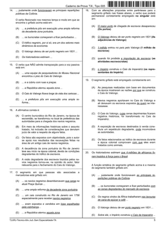 TJURJ-Técnico-Ativ.Jud.-Sem Especialidade-TA 5
14. ... justamente onde funcionavam as principais repartições
públicas da Colônia.
O verbo flexionado nos mesmos tempo e modo em que se
encontra o grifado acima está em:
(A) ... a prefeitura pôs em execução uma ampla reforma
da decadente zona portuária.
(B) ... os burocratas começaram a ficar perturbados ...
(C) O tráfico negreiro, por si só, era um dos setores mais
dinâmicos da economia.
(D) O Valongo deixou de ser porto negreiro em 1831 ...
(E) Os historiadores estimam ...
_________________________________________________________
15. O verbo que NÃO admite transposição para a voz passiva
está em:
(A) ... uma equipe de pesquisadores do Museu Nacional
encontrou o piso do Cais do Valongo.
(B) ... e a cobriu com ruas e praças.
(C) ... a República aterrou aquela zona ...
(D) O Cais do Valongo ficava longe da vista dos cariocas ...
(E) ... a prefeitura pôs em execução uma ampla re-
forma...
_________________________________________________________
16. A afirmativa correta é:
(A) O centro burocrático do Rio de Janeiro, na época da
escravidão, se transformou no local de preferência das
autoridades para a chegada dos navios negreiros.
(B) Em meio às informações históricas sobre o assunto
tratado, há inclusão de considerações que denotam
juízo de valor a respeito de alguns fatos.
(C) Os fatos são expostos com objetividade, pois o autor
se apoia nos resultados das escavações feitas na
área de um antigo cais de navios negreiros.
(D) A decadência da zona portuária do Rio de Janeiro
teve seu início na época colonial, devido às condições
degradantes do tráfico de escravos.
(E) A visão degradante dos escravos trazidos pelos na-
vios negreiros tornou-se, na opinião do autor, fator
relevante para o fechamento do Cais do Valongo.
_________________________________________________________
17. O segmento em que pessoas são associadas a
mercadorias está grifado em:
(A) ... os navios negreiros desembarcavam sua carga na
atual Praça Quinze ...
(B) ... uma ampla reforma da decadente zona portuária.
(C) ... um cais construído no Rio de Janeiro em 1758
especialmente para receber navios negreiros.
(D) ... eram expostos e vendidos em lojas espalhadas
pela vizinhança...
(E) ... a República aterrou aquela zona.
18. Com as alterações propostas entre parênteses para o
segmento grifado nas frases abaixo, o verbo que poderá
permanecer corretamente empregado no singular está
em:
(A) O maior porto de chegada de escravos desapareceu
(Os portos)
(B) O Valongo deixou de ser porto negreiro em 1831 (As
adjacências do Valongo)
(C) 1 milhão entrou no país pelo Valongo (1 milhão de
escravos)
(D) quando foi proibida a importação de escravos (as
atividades escravocratas)
(E) o Império construiu o Cais da Imperatriz (os repre-
sentantes do Império)
_________________________________________________________
19. O segmento grifado está empregado corretamente em:
(A) As pesquisas realizadas com base em documentos
da época mostraram as razões por que se construiu
o Cais do Valongo.
(B) Navios negreiros aportavam no Cais do Valongo e
ali deixavam os escravos expostos de quem se inte-
ressasse.
(C) O Cais do Valongo, cujas cenas deprimentes ficaram
registros históricos, foi transformado no Cais da
Imperatriz.
(D) A exposição de escravos destinados à venda cons-
tituía um espetáculo degradante, onde incomodava
as autoridades.
(E) Os fatos relacionados ao tráfico de escravos durante
a época colonial comprovam com que eles eram
tratados como animais.
_________________________________________________________
20. Os historiadores estimam que 4 milhões de africanos fo-
ram trazidos à força para o Brasil.
A função sintática do segmento grifado acima é a mesma
do segmento também grifado em:
(A) ... justamente onde funcionavam as principais re-
partições públicas da Colônia.
(B) ... os burocratas começaram a ficar perturbados com
as cenas degradantes do mercado de escravos.
(C) Os negros vindos da África trabalharam nas lavouras
de cana-de-açúcar e café ...
(D) O Valongo deixou de ser porto negreiro em 1831 ...
(E) Sobre ele, o Império construiu o Cais da Imperatriz ...
Caderno de Prova ’TA’, Tipo 005
 