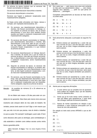 6 TJURJ-Técnico-Ativ.Jud.-Sem Especialidade-TA
21. As pinturas da época mostram que os escravos não
ficavam acorrentados no Valongo.
Os escravos desembarcavam desnutridos e doentes.
Os escravos desconheciam a nova terra.
Escravos que fugiam e acabavam recapturados eram
impiedosamente castigados.
As frases acima estão articuladas com lógica, clareza e
correção, sem repetições desnecessárias, em:
(A) Os escravos, que desembarcavam desnutridos e
doentes, não ficavam acorrentados no Valongo, co-
mo mostram as pinturas da época, não só porque
desconheciam a nova terra como também porque
aqueles que fugiam e acabavam recapturados eram
impiedosamente castigados.
(B) Os escravos não ficavam acorrentados no Valongo,
pois desembarcados desnutridos e doentes, eles
desconheciam a nova terra, além do que, os escra-
vos que fugiam eram impiedosamente castigados
conquanto fossem recapturados, é o que mostram
as pinturas da época.
(C) Os escravos desembarcavam no Valongo desnutri-
dos e doentes, de acordo com o que se mostra as
pinturas da época, onde eles não ficavam acorrenta-
dos, e desconheciam a nova terra, tanto que fugiam
e acabavam recapturados, sendo impiedosamente
castigados.
(D) Segundo as pinturas da época, os escravos não
ficavam acorrentados no Valongo e, no entanto, des-
nutridos e doentes, bem como desconheciam a nova
terra, se eles fugiam acabavam recapturados, e ain-
da mais eram impiedosamente castigados.
(E) Os escravos, que não ficavam acorrentados no Va-
longo, visto que desembarcavam desnutridos e doen-
tes e ainda desconheciam a nova terra caso fugis-
sem e acabavam recapturados para ser impiedosa-
mente castigados, segundo as pinturas da época.
_________________________________________________________
Atenção: As questões de números 22 a 25 referem-se ao
texto abaixo.
Só me faltam seis meses e 28 dias para estar em con-
dições de me aposentar. Deve fazer pelo menos cinco anos que
mantenho este cômputo diário de meu saldo de trabalho. Na
verdade, preciso tanto assim do ócio? Digo a mim mesmo que
não, que não é do ócio que preciso, mas do direito a trabalhar
no que eu quiser. Por exemplo? Jardinagem, quem sabe. É bom
como descanso ativo para os domingos, para contrabalançar a
vida sedentária e também como defesa secreta contra minha
futura e garantida artrite.
(Mário Benedetti. A trégua. Trad. de Joana Angelica D’Avila
Melo)
22. Diz o autor que ...... pelo menos cinco anos vem contando
os dias para sua aposentadoria (daqui ...... seis meses,
segundo seus cálculos), ...... partir da qual pensa em
dedicar-se ..... jardinagem.
Completam adequadamente as lacunas da frase acima,
na ordem dada:
(A) a - há - à - à
(B) há - há - a - a
(C) há - a - a - à
(D) a - há - a - à
(E) há - a - à - a
_________________________________________________________
23. Está plenamente adequada a pontuação da seguinte fra-
se:
(A) Embora ansioso por aposentar-se, o autor não pa-
rece convicto de que o ócio lhe fará bem, tanto as-
sim que, vez ou outra, imagina atividades que pas-
sará a exercer.
(B) Embora ansioso, por aposentar-se, o autor não
parece convicto de que o ócio lhe fará bem: tanto as-
sim, que vez ou outra, imagina atividades que pas-
sará a exercer.
(C) Embora ansioso, por aposentar-se, o autor não pa-
rece convicto de que, o ócio lhe fará bem; tanto as-
sim que vez ou outra imagina atividades, que pas-
sará a exercer.
(D) Embora ansioso por aposentar-se o autor, não pare-
ce convicto, de que o ócio lhe fará bem, tanto assim
que vez ou outra, imagina atividades que passará a
exercer.
(E) Embora ansioso por aposentar-se, o autor, não pa-
rece convicto de que o ócio lhe fará bem, tanto as-
sim que, vez ou outra, imagina atividades, que pas-
sará a exercer.
_________________________________________________________
24. Atente para as seguintes afirmações:
I. O autor afirma que ao completo ócio da aposenta-
doria prefere seu trabalho atual, que ele classifica
como um descanso ativo.
II. Ainda que já há muito tempo venha contando os
dias que faltam para aposentar-se, o autor teme
não conseguir desfrutar de tamanho benefício.
III. Apesar de manter expectativa em relação à apo-
sentadoria, o autor mostra-se preocupado com os
riscos de uma vida sedentária.
Em relação ao texto está correto APENAS o que se afir-
ma em
(A) I.
(B) II.
(C) III.
(D) I e II.
(E) II e III.
Caderno de Prova ’TA’, Tipo 005
 