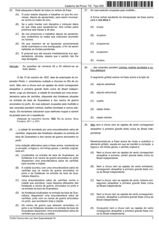 TJURJ-Técnico-Ativ.Jud.-Sem Especialidade-TA 7
25. Está adequada a flexão de todos os verbos da frase:
(A) O autor estaria disposto a trabalhar no que lhe con-
viesse, depois de aposentado, para assim imunizar-
se contra os males do ócio.
(B) Se o autor manter com disciplina o cômputo diário
do que resta para aposentar-se, fará contas pelos
próximos seis meses e 28 dias.
(C) Se nos propormos a trabalhar depois de aposenta-
dos, evitaremos os males que costumam acometer
os ociosos.
(D) Os que haverem de se aposentar proximamente
serão submissos a uma averiguação, a fim de serem
saldadas as dívidas pendentes.
(E) É possível que ele requera imediatamente sua apo-
sentadoria; otimista, espera que o pedido não lhe
seja denegado.
_________________________________________________________
Atenção: As questões de números 26 a 30 referem-se ao
texto abaixo.
O dia 12 de outubro de 1822, data da aclamação do im-
perador Pedro I, amanheceu nublado e chuvoso no Rio de Ja-
neiro. Mas nem a chuva nem as rajadas de vento conseguiram
atrapalhar a primeira grande festa cívica do Brasil indepen-
dente. Logo ao alvorecer, a cidade foi acordada por uma ensur-
decedora salva de canhões, disparada das fortalezas situadas
na entrada da baía de Guanabara e dos navios de guerra
ancorados no porto. As ruas estavam ocupadas pela multidão e
das varandas pendiam colchas, toalhas bordadas e outros ade-
reços. Os moradores colocaram suas melhores roupas e saíram
às janelas para ver o espetáculo.
(Adaptado de Laurentino Gomes. 1822. Rio de Janeiro: Nova
Fronteira, 2011. p. 207)
26. ... a cidade foi acordada por uma ensurdecedora salva de
canhões, disparada das fortalezas situadas na entrada da
baía de Guanabara e dos navios de guerra ancorados no
porto.
Uma redação alternativa para a frase acima, mantendo-se
a correção, a lógica e, em linhas gerais, o sentido original,
está em:
(A) Localizados na entrada da baía de Guanabara, as
fortalezas e os navios de guerra ancorados no porto
dispararam uma ensurdecedora salva de canhões
para acordar a cidade.
(B) A cidade acordou com uma ensurdecedora salva de
canhões que os navios de guerra ancorados no
porto e as fortalezas na entrada da baía de Gua-
nabara disparou.
(C) Uma ensurdecedora salva de canhões contra a
cidade que acordava, cujos disparos efetuados das
fortalezas e navios de guerra, ancorados no porto e
na entrada da baía de Guanabara.
(D) As fortalezas localizadas na entrada da baía de Gua-
nabara, dispararam uma ensurdecedora salva de
canhões, junto com os navios de guerra ancorados
no porto, que acordaram toda a cidade.
(E) Os navios de guerra que estavam ancorados no
porto e as fortalezas situadas na entrada da baía de
Guanabara dispararam uma ensurdecedora salva de
canhões que acordou a cidade.
27. As ruas estavam ocupadas pela multidão...
A forma verbal resultante da transposição da frase acima
para a voz ativa é:
(A) ocupa.
(B) ocupava.
(C) ocupava-se.
(D) ocupavam.
(E) ocupou.
_________________________________________________________
28. ... das varandas pendiam colchas, toalhas bordadas e ou-
tros adereços.
O segmento grifado exerce na frase acima a função de
(A) adjunto adverbial.
(B) adjunto adnominal.
(C) sujeito.
(D) objeto direto.
(E) objeto indireto.
_________________________________________________________
29. Mas nem a chuva nem as rajadas de vento conseguiram
atrapalhar a primeira grande festa cívica do Brasil inde-
pendente.
Reestruturando-se a frase acima de modo a substituir o
elemento grifado, aquela em que se mantêm a correção, a
lógica e, em linhas gerais, o sentido original é:
(A) Nem a chuva nem as rajadas de vento conseguiram
atrapalhar a primeira, porém grande festa cívica do
Brasil independente.
(B) Nem a chuva nem as rajadas de vento entretanto,
conseguiram atrapalhar a primeira grande festa cívi-
ca do Brasil independente.
(C) Nem a chuva, nem as rajadas de vento, todavia con-
seguiram atrapalhar a primeira grande festa cívica
do Brasil independente.
(D) Nem a chuva nem as rajadas de vento conseguiram,
contudo, atrapalhar a primeira grande festa cívica do
Brasil independente.
(E) Conquanto nem a chuva nem as rajadas de vento
conseguiram atrapalhar a primeira grande festa cívi-
ca do Brasil independente.
Caderno de Prova ’TA’, Tipo 005
 