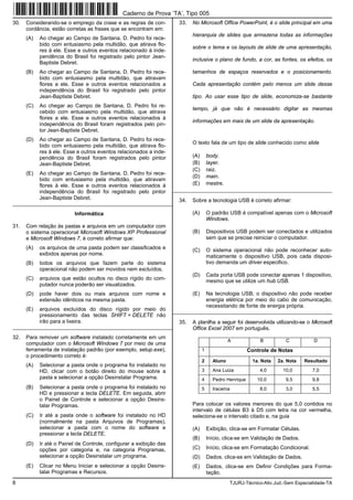 8 TJURJ-Técnico-Ativ.Jud.-Sem Especialidade-TA
30. Considerando-se o emprego da crase e as regras de con-
cordância, estão corretas as frases que se encontram em:
(A) Ao chegar ao Campo de Santana, D. Pedro foi rece-
bido com entusiasmo pela multidão, que atirava flo-
res à ele. Esse e outros eventos relacionado à inde-
pendência do Brasil foi registrado pelo pintor Jean-
Baptiste Debret.
(B) Ao chegar ao Campo de Santana, D. Pedro foi rece-
bido com entusiasmo pela multidão, que atiravam
flores a ele. Esse e outros eventos relacionados a
independência do Brasil foi registrado pelo pintor
Jean-Baptiste Debret.
(C) Ao chegar ao Campo de Santana, D. Pedro foi re-
cebido com entusiasmo pela multidão, que atirava
flores a ele. Esse e outros eventos relacionados à
independência do Brasil foram registrados pelo pin-
tor Jean-Baptiste Debret.
(D) Ao chegar ao Campo de Santana, D. Pedro foi rece-
bido com entusiasmo pela multidão, que atirava flo-
res à ele. Esse e outros eventos relacionados a inde-
pendência do Brasil foram registrados pelo pintor
Jean-Baptiste Debret.
(E) Ao chegar ao Campo de Santana, D. Pedro foi rece-
bido com entusiasmo pela multidão, que atiravam
flores à ele. Esse e outros eventos relacionados à
independência do Brasil foi registrado pelo pintor
Jean-Baptiste Debret.
_________________________________________________________
Informática
31. Com relação às pastas e arquivos em um computador com
o sistema operacional Microsoft Windows XP Professional
e Microsoft Windows 7, é correto afirmar que:
(A) os arquivos de uma pasta podem ser classificados e
exibidos apenas por nome.
(B) todos os arquivos que fazem parte do sistema
operacional não podem ser movidos nem excluídos.
(C) arquivos que estão ocultos no disco rígido do com-
putador nunca poderão ser visualizados.
(D) pode haver dois ou mais arquivos com nome e
extensão idênticos na mesma pasta.
(E) arquivos excluídos do disco rígido por meio do
pressionamento das teclas SHIFT + DELETE não
irão para a lixeira.
_________________________________________________________
32. Para remover um software instalado corretamente em um
computador com o Microsoft Windows 7 por meio de uma
ferramenta de instalação padrão (por exemplo, setup.exe),
o procedimento correto é:
(A) Selecionar a pasta onde o programa foi instalado no
HD, clicar com o botão direito do mouse sobre a
pasta e selecionar a opção Desinstalar Programa.
(B) Selecionar a pasta onde o programa foi instalado no
HD e pressionar a tecla DELETE. Em seguida, abrir
o Painel de Controle e selecionar a opção Desins-
talar Programas.
(C) Ir até a pasta onde o software foi instalado no HD
(normalmente na pasta Arquivos de Programas),
selecionar a pasta com o nome do software e
pressionar a tecla DELETE.
(D) Ir até o Painel de Controle, configurar a exibição das
opções por categoria e, na categoria Programas,
selecionar a opção Desinstalar um programa.
(E) Clicar no Menu Iniciar e selecionar a opção Desins-
talar Programas e Recursos.
33. No Microsoft Office PowerPoint, é o slide principal em uma
hierarquia de slides que armazena todas as informações
sobre o tema e os layouts de slide de uma apresentação,
inclusive o plano de fundo, a cor, as fontes, os efeitos, os
tamanhos de espaços reservados e o posicionamento.
Cada apresentação contém pelo menos um slide desse
tipo. Ao usar esse tipo de slide, economiza-se bastante
tempo, já que não é necessário digitar as mesmas
informações em mais de um slide da apresentação.
O texto fala de um tipo de slide conhecido como slide
(A) body.
(B) layer.
(C) raiz.
(D) main.
(E) mestre.
_________________________________________________________
34. Sobre a tecnologia USB é correto afirmar:
(A) O padrão USB é compatível apenas com o Microsoft
Windows.
(B) Dispositivos USB podem ser conectados e utilizados
sem que se precise reiniciar o computador.
(C) O sistema operacional não pode reconhecer auto-
maticamente o dispositivo USB, pois cada disposi-
tivo demanda um driver especifico.
(D) Cada porta USB pode conectar apenas 1 dispositivo,
mesmo que se utilize um hub USB.
(E) Na tecnologia USB, o dispositivo não pode receber
energia elétrica por meio do cabo de comunicação,
necessitando de fonte de energia própria.
_________________________________________________________
35. A planilha a seguir foi desenvolvida utilizando-se o Microsoft
Office Excel 2007 em português.
A B C D
1 Controle de Notas
2 Aluno 1a. Nota 2a. Nota Resultado
3 Ana Luiza 4,0 10,0 7,0
4 Pedro Henrique 10,0 9,5 9,8
5 Iracema 8,0 3,0 5,5
Para colocar os valores menores do que 5,0 contidos no
intervalo de células B3 à D5 com letra na cor vermelha,
seleciona-se o intervalo citado e, na guia
(A) Exibição, clica-se em Formatar Células.
(B) Início, clica-se em Validação de Dados.
(C) Início, clica-se em Formatação Condicional.
(D) Dados, clica-se em Validação de Dados.
(E) Dados, clica-se em Definir Condições para Forma-
tação.
Caderno de Prova ’TA’, Tipo 005
 