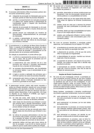 TJURJ-Técnico-Ativ.Jud.-Sem Especialidade-TA 9
GRUPO II
Noções de Direito Administrativo
36. O processo administrativo difere do processo judicial, den-
tre outras características, porque
(A) independe de provocação do interessado para sua ins-
tauração quando se tratar de processo disciplinar.
(B) permite o acompanhamento da instrução processual
e a defesa oral, vedada apenas a apresentação de
manifestação escrita a respeito dos documentos
juntados aos autos.
(C) depende de provocação do interessado ou de qual-
quer administrado, vedado o impulso oficial para sua
instauração.
(D) permite sempre sua instauração por iniciativa da
Administração, independentemente de provocação
do interessado.
(E) é vedada a apresentação de recurso, salvo se o
interessado não tiver tido ciência da documentação
que embasou a decisão.
_________________________________________________________
37. O procedimento é, na definição de Maria Sylvia Zanella di
Pietro, o conjunto de formalidades que devem ser obser-
vadas para a prática de certos atos administrativos; equi-
vale a rito, a forma de proceder; o procedimento se de-
senvolve dentro de um processo administrativo.
Em relação ao procedimento, é correto afirmar que
(A) é uniforme e expressamente previsto em lei para to-
dos os casos, não só para os processos que en-
volvam o interesse público.
(B) a inobservância dos atos previstos em lei e dos
princípios que informam o processo administrativo
macula de vício a decisão da Administração.
(C) se processa discricionariamente, sem formalidades
ou princípios rígidos, o que é exclusividade do pro-
cesso judicial.
(D) é rígido e envolve a aplicação dos princípios que o
informam apenas nos casos de processo disciplinar.
(E) compreende pelo menos as fases de instauração e
de decisão, sendo a instrução necessária ou não,
conforme a gravidade de seu objeto.
_________________________________________________________
38. A determinado servidor público está sendo imputada a
prática de infração disciplinar, estando em curso processo
administrativo para apuração e decisão. O processo admi-
nistrativo foi instaurado com base em denúncia cujo teor o
servidor público desconhece. A ele é garantido, com base
no disposto na Lei Federal n
o
9.784/99, que regula o
processo administrativo federal,
(A) ter vista dos autos, obter cópias de documentos
neles contidos e conhecer as decisões proferidas.
(B) obter cópias dos documentos que embasam a acusa-
ção somente após a decisão administrativa, poden-
do, no entanto, apresentar recurso para impugnar as
provas obtidas na fase de instrução.
(C) aguardar o término da fase de instrução para obten-
ção de cópias dos documentos que embasam a acu-
sação.
(D) ter ciência do processo administrativo e do teor dos
documentos nele juntados, sendo-lhe vedado, contu-
do, a extração de cópias, em razão do sigilo neces-
sário à preservação do anonimato do denunciante.
(E) apresentar defesa oral logo após tomar ciência do
teor da acusação, o que se dá na mesma oportuni-
dade em que for ouvido sobre a prática da infração.
39. De acordo com a Constituição Federal, a acumulação de
um cargo remunerado de magistrado com outro cargo
remunerado de professor é
(A) permitida, observadas as normas constitucionais que
disciplinam o teto da remuneração mensal dos ser-
vidores públicos e a compatibilidade de horário.
(B) permitida, desde que um dos cargos tenha sido preen-
chido antes da vigência da Emenda Constitucional
19/98.
(C) vedada, tendo em vista que a natureza da primeira
ocupação não está contemplada na previsão cons-
titucional.
(D) permitida, desde que haja compatibilidade de horário
e que um dos cargos seja em comissão.
(E) vedada, pois configuraria infração à norma constitu-
cional que instituiu o teto remuneratório para o fun-
cionalismo público.
_________________________________________________________
40. No curso do processo disciplinar a autoridade poderá
determinar, com fundamento na Lei Federal n
o
8.112/90,
(A) a transferência do servidor para outra unidade, a fim
de que não interfira na apuração dos fatos.
(B) o afastamento do servidor, a fim de que não venha
influir na apuração da irregularidade.
(C) a disponibilidade do servidor, mantida sua remune-
ração até o final do processo.
(D) a suspensão do servidor, com prejuízo de sua remu-
neração, que poderá ser paga caso a decisão seja
favorável ao servidor.
(E) o licenciamento do servidor, mantida sua remune-
ração até o final do processo, caso não se trate de
infração de natureza grave.
_________________________________________________________
Noções de Direito Constitucional
41. No curso de uma investigação criminal, a autoridade po-
licial competente encontra indícios de que bens furtados
há um ano de uma repartição pública estejam guardados
na residência dos pais de um dos investigados. A auto-
ridade policial dirige-se, então, ao imóvel, durante o dia,
onde, sem o consentimento dos moradores e independen-
temente de determinação judicial, efetua busca que resul-
ta na localização dos bens furtados.
Nessa hipótese, considerada a disciplina constitucional
dos direitos e garantias fundamentais, a prova em questão
(A) seria admissível, no processo, se os bens houves-
sem sido encontrados na casa do investigado, e não
de terceiros.
(B) será inadmissível, no processo, por ter sido obtida
de maneira ilícita.
(C) seria admissível, no processo, se a busca houvesse
sido realizada mediante determinação judicial, caso
em que poderia ter sido efetuada a qualquer hora do
dia.
(D) será admissível no processo, por atender às exi-
gências constitucionais do devido processo legal.
(E) seria inadmissível, no processo, caso os bens fur-
tados fossem de propriedade particular, mas, por se
tratar de bens públicos, poderá a prova ser utilizada,
estando a autoridade policial legitimada a efetuar a
busca, mesmo sem determinação judicial.
Caderno de Prova ’TA’, Tipo 005
 