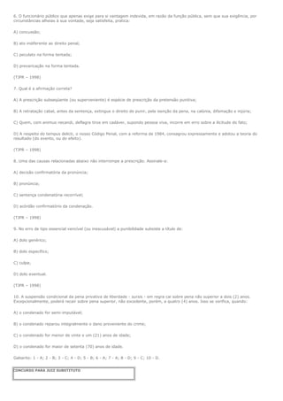 6. O funcionário público que apenas exige para si vantagem indevida, em razão da função pública, sem que sua exigência, por
circunstâncias alheias à sua vontade, seja satisfeita, pratica:

A) concussão;

B) ato indiferente ao direito penal;

C) peculato na forma tentada;

D) prevaricação na forma tentada.

(TJPR – 1998)

7. Qual é a afirmação correta?

A) A prescrição subseqüente (ou superveniente) é espécie de prescrição da pretensão punitiva;

B) A retratação cabal, antes da sentença, extingue o direito de punir, pela isenção da pena, na calúnia, difamação e injúria;

C) Quem, com animus necandi, deflagra tiros em cadáver, supondo pessoa viva, incorre em erro sobre a ilicitude do fato;

D) A respeito do tempus delicti, o nosso Código Penal, com a reforma de 1984, consagrou expressamente e adotou a teoria do
resultado (do evento, ou do efeito).

(TJPR – 1998)

8. Uma das causas relacionadas abaixo não interrompe a prescrição. Assinale-a:

A) decisão confirmatória da pronúncia;

B) pronúncia;

C) sentença condenatória recorrível;

D) acórdão confirmatório da condenação.

(TJPR – 1998)

9. No erro de tipo essencial vencível (ou inescusável) a punibilidade subsiste a título de:

A) dolo genérico;

B) dolo específico;

C) culpa;

D) dolo eventual.

(TJPR – 1998)

10. A suspensão condicional da pena privativa de liberdade - sursis - em regra cai sobre pena não superior a dois (2) anos.
Excepcionalmente, poderá recair sobre pena superior, não excedente, porém, a quatro (4) anos. Isso se verifica, quando:

A) o condenado for semi-imputável;

B) o condenado reparou integralmente o dano proveniente do crime;

C) o condenado for menor de vinte e um (21) anos de idade;

D) o condenado for maior de setenta (70) anos de idade.

Gabarito: 1 - A; 2 - B; 3 - C; 4 - D; 5 - B; 6 - A; 7 - A; 8 - D; 9 - C; 10 - D.


CONCURSO PARA JUIZ SUBSTITUTO
 