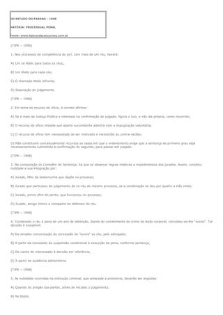 DO ESTADO DO PARANÁ - 1998


MATÉRIA: PROCESSUAL PENAL


Fonte: www.balcaodeconcursos.com.br


(TJPR – 1998)

1. Nos processos de competência do júri, com mais de um réu, haverá:

A) Um só libelo para todos os réus;

B) Um libelo para cada réu;

C) O chamado libelo bifronte;

D) Separação do julgamento.

(TJPR – 1998)

2. Em tema de recurso de ofício, é correto afirmar:

A) Se é mais da Justiça Pública o interesse na confirmação do julgado, figura o Juiz, e não ela própria, como recorrido;

B) O recurso de ofício impede que aparte sucumbente adentre com a impugnação voluntária;

C) O recurso de ofício tem necessidade de ser motivado e inexistirão as contra-razões;

D) Não constituem conceitualmente recursos os casos em que o ordenamento exige que a sentença de primeiro grau seja
necessariamente submetida à confirmação do segundo, para passar em julgado.

(TJPR – 1998)

3. Na composição do Conselho de Sentença, há que se observar regras relativas a impedimentos dos jurados. Assim, constitui
nulidade a sua integração por:

A) Jurado, filho da testemunha que depôs no processo;

B) Jurado que participou de julgamento de co-réu do mesmo processo, se a condenação se deu por quatro a três votos;

C) Jurado, primo afim do perito, que funcionou no processo;

D) Jurado, amigo íntimo e compadre do defensor do réu.

(TJPR – 1998)

4. Condenado o réu à pena de um ano de detenção, diante do cometimento do crime de lesão corporal, concedeu-se-lhe "sursis". Tal
decisão é exeqüível:

A) Da simples comunicação da concessão do "sursis" ao réu, pelo advogado;

B) A partir da concessão da suspensão condicional à execução da pena, conforme sentença;

C) Do ciente do interessado à decisão em referência;

D) A partir da audiência admonitória.

(TJPR – 1998)

5. As nulidades ocorridas na instrução criminal, que antecede a pronúncia, deverão ser argüidas:

A) Quando do pregão das partes, antes de iniciado o julgamento;

B) No libelo;
 