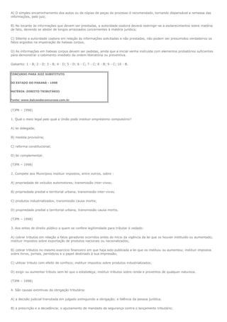 A) O simples encaminhamento dos autos ou de cópias de peças do processo é recomendado, tornando dispensável a remessa das
informações, pelo juiz;

B) No tocante às informações que devem ser prestadas, a autoridade coatora deverá restringir-se a esclarecimentos sobre matéria
de fato, devendo se abster de longos arrazoados concernentes à matéria jurídica;

C) Siliente a autoridade coatora em relação às informações solicitadas e não prestadas, não podem ser presumidos verdadeiros os
fatos argüidos na impetração de habeas corpus,

D) As informações em habeas corpus devem ser pedidas, ainda que a inicial venha instruída com elementos probatórios suficientes
para demonstrar o cabimento imediato da ordem liberatória ou preventiva.

Gabarito: 1 - B; 2 - D; 3 - B; 4 - D; 5 - D; 6 - C; 7 - C; 8 - B; 9 - C; 10 - B.


CONCURSO PARA JUIZ SUBSTITUTO


DO ESTADO DO PARANÁ - 1998


MATÉRIA: DIREITO TRIBUTÁRIO


Fonte: www.balcaodeconcursos.com.br


(TJPR – 1998)

1. Qual o meio legal pelo qual a União pode instituir empréstimo compulsório?

A) lei delegada;

B) medida provisória;

C) reforma constitucional;

D) lei complementar.

(TJPR – 1998)

2. Compete aos Municípios instituir impostos, entre outros, sobre :

A) propriedade de veículos automotores; transmissão inter-vivos;

B) propriedade predial e territorial urbana; transmissão inter-vivos;

C) produtos industrializados; transmissão causa mortis;

D) propriedade predial e territorial urbana; transmissão causa mortis.

(TJPR – 1998)

3. Aos entes de direito público a quem se confere legitimidade para tributar é vedado:

A) cobrar tributos em relação a fatos geradores ocorridos antes do início da vigência da lei que os houver instituído ou aumentado;
instituir impostos sobre exportação de produtos nacionais ou nacionalizados;

B) cobrar tributos no mesmo exercício financeiro em que haja sido publicada a lei que os instituiu ou aumentou; instituir impostos
sobre livros, jornais, periódicos e o papel destinado à sua impressão;

C) utilizar tributo com efeito de confisco; instituir impostos sobre produtos industrializados;

D) exigir ou aumentar tributo sem lei que o estabeleça; instituir tributos sobre renda e proventos de qualquer natureza.

(TJPR – 1998)

4. São causas extintivas da obrigação tributária:

A) a decisão judicial transitada em julgado extinguindo a obrigação; a falência da pessoa jurídica;

B) a prescrição e a decadência; o ajuizamento de mandado de segurança contra o lançamento tributário;
 